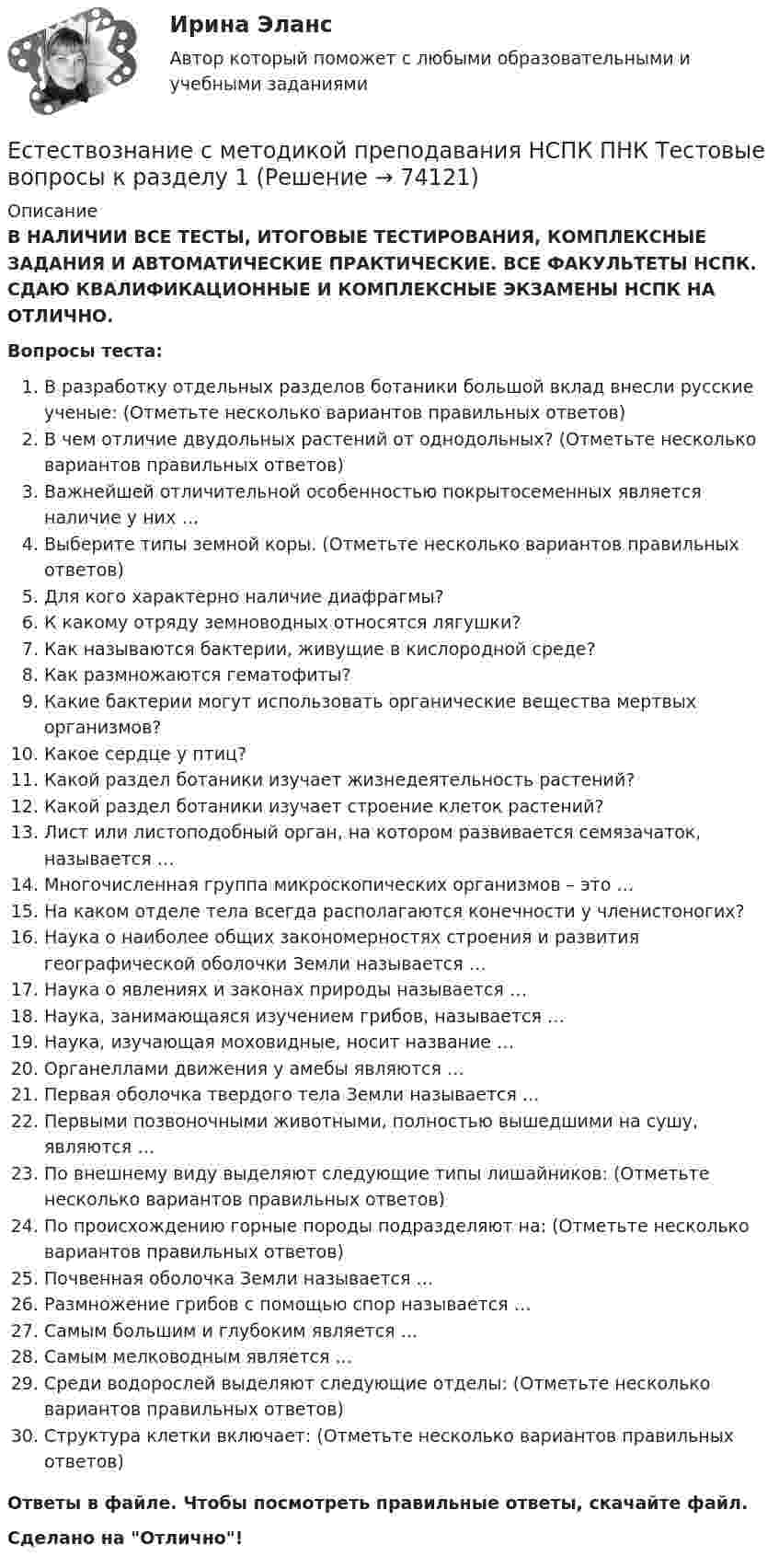      
            Описание
            В НАЛИЧИИ ВСЕ ТЕСТЫ, ИТОГОВЫЕ ТЕСТИРОВАНИЯ, КОМПЛЕКСНЫЕ ЗАДАНИЯ И АВТОМАТИЧЕСКИЕ ПРАКТИЧЕСКИЕ. ВСЕ ФАКУЛЬТЕТЫ НСПК. СДАЮ КВАЛИФИКАЦИОННЫЕ И КОМПЛЕКСНЫЕ ЭКЗАМЕНЫ НСПК НА ОТЛИЧНО.Вопросы теста:В разработку отдельных разделов ботаники большой вклад внесли русские ученые: (Отметьте несколько вариантов правильных ответов) В чем отличие двудольных растений от однодольных? (Отметьте несколько вариантов правильных ответов)Важнейшей отличительной особенностью покрытосеменных является наличие у них … Выберите типы земной коры. (Отметьте несколько вариантов правильных ответов) Для кого характерно наличие диафрагмы? К какому отряду земноводных относятся лягушки? Как называются бактерии, живущие в кислородной среде?Как размножаются гематофиты? Какие бактерии могут использовать органические вещества мертвых организмов?Какое сердце у птиц? Какой раздел ботаники изучает жизнедеятельность растений?Какой раздел ботаники изучает строение клеток растений? Лист или листоподобный орган, на котором развивается семязачаток, называется … Многочисленная группа микроскопических организмов – это …На каком отделе тела всегда располагаются конечности у членистоногих? Наука о наиболее общих закономерностях строения и развития географической оболочки Земли называется …Наука о явлениях и законах природы называется …Наука, занимающаяся изучением грибов, называется …Наука, изучающая моховидные, носит название …Органеллами движения у амебы являются …Первая оболочка твердого тела Земли называется …Первыми позвоночными животными, полностью вышедшими на сушу, являются … По внешнему виду выделяют следующие типы лишайников: (Отметьте несколько вариантов правильных ответов) По происхождению горные породы подразделяют на: (Отметьте несколько вариантов правильных ответов)Почвенная оболочка Земли называется … Размножение грибов с помощью спор называется …Самым большим и глубоким является … Самым мелководным является …Среди водорослей выделяют следующие отделы: (Отметьте несколько вариантов правильных ответов)Структура клетки включает: (Отметьте несколько вариантов правильных ответов) Ответы в файле. Чтобы посмотреть правильные ответы, скачайте файл.Сделано на Отлично!   
            
            
            Естествознание с методикой преподавания (КП) Тестовые вопросы к разделу 2.Естествознание с методикой преподавания НСПК ПНК Тестовые вопросы к разделу 1Естествознание с методикой преподавания НСПК ПНК Тестовые вопросы к разделу 2Естествознание с методикой преподавания (ПНК)Естествознание с методикой преподавания (ПНК)Естествознание с методикой преподавания (ПНК)Естествознание с методикой преподавания (ПНК)Естествознание Практическое занятие 1. Задание 2 НСПКЕстествознание Практическое занятие 1. Задание 3 НспкЕстествознание Практическое занятие 2. Задание 10Естествознание Практическое занятие 3 (1 семестр)Естествознание с методикой преподавания Комплексное заданиеЕстествознание с методикой преподавания (КП) Комплексное задание.Естествознание с методикой преподавания (КП) Практическое занятие 1. Задания 1,5,9,10.