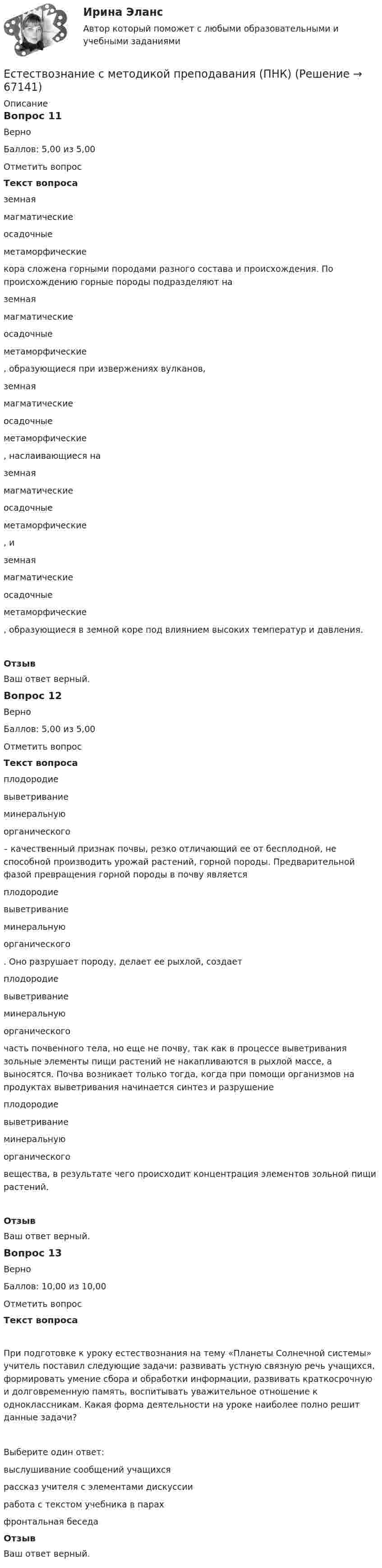      
            Описание
            Вопрос 11ВерноБаллов: 5,00 из 5,00Отметить вопросТекст вопроса земная магматическиеосадочныеметаморфические  кора сложена горными породами разного состава и происхождения. По происхождению горные породы подразделяют на  земная магматическиеосадочныеметаморфические , образующиеся при извержениях вулканов,  земная магматическиеосадочныеметаморфические , наслаивающиеся на  земная магматическиеосадочныеметаморфические , и  земная магматическиеосадочныеметаморфические , образующиеся в земной коре под влиянием высоких температур и давления.ОтзывВаш ответ верный.Вопрос 12ВерноБаллов: 5,00 из 5,00Отметить вопросТекст вопроса плодородиевыветриваниеминеральнуюорганического  – качественный признак почвы, резко отличающий ее от бесплодной, не способной производить урожай растений, горной породы. Предварительной фазой превращения горной породы в почву является  плодородиевыветриваниеминеральнуюорганического . Оно разрушает породу, делает ее рыхлой, создает  плодородиевыветриваниеминеральнуюорганического  часть почвенного тела, но еще не почву, так как в процессе выветривания зольные элементы пищи растений не накапливаются в рыхлой массе, а выносятся. Почва возникает только тогда, когда при помощи организмов на продуктах выветривания начинается синтез и разрушение  плодородиевыветриваниеминеральнуюорганического  вещества, в результате чего происходит концентрация элементов зольной пищи растений.ОтзывВаш ответ верный.Вопрос 13ВерноБаллов: 10,00 из 10,00Отметить вопросТекст вопросаПри подготовке к уроку естествознания на тему «Планеты Солнечной системы» учитель поставил следующие задачи: развивать устную связную речь учащихся, формировать умение сбора и обработки информации, развивать краткосрочную и долговременную память, воспитывать уважительное отношение к одноклассникам. Какая форма деятельности на уроке наиболее полно решит данные задачи?Выберите один ответ:выслушивание сообщений учащихсярассказ учителя с элементами дискуссииработа с текстом учебника в парах фронтальная беседаОтзывВаш ответ верный.   
            
            
            Естествознание с методикой преподавания (ПНК)Естествознание с методикой преподавания (ПНК)Естествознание с методикой преподавания (ПНК)Естествознание с методикой преподавания (ПНК)Естествознание с методикой преподавания (ПНК) Комплексное заданиеЕстествознание с методикой преподавания (ПНК) Комплексное задание  НСПКЕстествознание с методикой преподавания (ПНК) Комплексное задание  НСПКЕстествознание с методикой преподавания (КП) Практическое занятие 1. Задания 1,5,9,10.Естествознание с методикой преподавания (КП). Тест 1.Естествознание с методикой преподавания (КП) Тестовые вопросы к разделу 2.Естествознание с методикой преподавания НСПК ПНК Тестовые вопросы к разделу 1Естествознание с методикой преподавания НСПК ПНК Тестовые вопросы к разделу 2Естествознание с методикой преподавания (ПНК)Естествознание с методикой преподавания (ПНК)