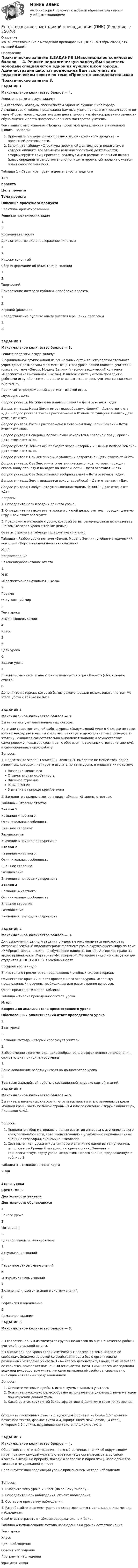      
          Описание
          <h1>Естествознание с методикой преподавания (ПНК) - октябрь 2022</h1>высший балл!!!! 
          Оглавление
          Практическое занятие 3.ЗАДАНИЕ 1Максимальное количество баллов — 4. Решите педагогическую задачу:Вы являетесь молодым специалистом одной из лучших школ города. Администрация школы предложила Вам выступить на педагогическом совете по теме «Проектно-исследовательская деятельность как фактор развития личности обучающихся и роста профессионального мастерства учителя».Тема вашего выступления «Продукт проектной деятельности в начальной школе». Вопросы:   Приведите примеры разнообразных видов «конечного продукта» в проектной деятельности.   Заполните таблицу «Структура проектной деятельности педагога», в которой опишите все элементы ведения проектной деятельности; сформулируйте темы проектов, реализуемые в рамках начальной школы (класс определите самостоятельно); опишите проектный продукт с учетом практического значения.Таблица 1 – Структура проекта деятельности педагогаТиппроектаЦель проектаТема проектаОписание проектного продуктаПрактико- ориентированныйРешение практических задач1.                 2.                 ИсследовательскийДоказательство или опровержение гипотезы1.                 2.                 ИнформационныйСбор информации об объекте или явлении1. 2. ТворческийПривлечение интереса публики к проблеме проекта1. 2. Игровой (ролевой)Предоставление публике опыта участия в решении проблемы1. 2.  ЗАДАНИЕ 2Максимальное количество баллов — 3. Решите педагогическую задачу:В официальной группе одной из социальных сетей вашего образовательного учреждения разместили фрагмент открытого урока вашей коллеги, учителя 2 класса, по теме «Земля. Модель Земли» (учебно-методический комплект «Перспективная начальная школа»). В видеосюжете учитель проводит с ребятами игру «Да – нет», где дети отвечают на вопросы учителя только «да» или «нет».Прочитайте предложенный фрагмент из этой игры. Игра «Да - нет»Вопрос учителя: Мы живем на планете Земля?  – Дети отвечают: «Да».Вопрос учителя: Наша Земля имеет шарообразную форму? – Дети отвечают: «Да». Вопрос учителя: Россия расположена в Южном полушарии Земли? – Дети отвечают «Нет».Вопрос учителя: Россия расположена в Северном полушарии Земли? – Дети отвечают: «Да».Вопрос учителя: Северный полюс Земли находится в Северном полушарии? – Дети отвечают: «Да».Вопрос учителя: Земная ось проходит через Северный и Южный полюса Земли? – Дети отвечают: «Да».Вопрос учителя: Ось Земли можно увидеть и потрогать? – Дети отвечают «Нет».Вопрос учителя: Ось Земли — это металлическая спица, которая проходит сквозь нашу планету и выходит на поверхность? – Дети отвечают «Нет».Вопрос учителя: Ось Земли только воображаемая? – Дети отвечают: «Да».Вопрос учителя: Земля вращается вокруг своей оси? – Дети отвечают: «Да».Вопрос учителя: Глобус – это уменьшенная модель Земли? – Дети отвечают: «Да». Вопросы:1.     Определите цель и задачи данного урока. 2.     Определите на каком этапе урока и с какой целью учитель проводит данную игру. Свой ответ обоснуйте. 3.     Предложите материал к уроку, который бы вы рекомендовали использовать (на том же этапе урока с той же целью). Ответы отразите в таблице содержательно и ёмко.Таблица – Разбор урока по теме «Земля. Модель Земли» (учебно-методический комплект «Перспективная начальная школа»)№ п/пВопрос/заданиеПояснение/обоснование ответа1.УМК«Перспективная начальная школа»2.ПредметОкружающий мир3.Тема урока Земля. Модель Земли4.Класс25.Цель урока 6.Задачи урока 7.Поясните, на каком этапе урока используется игра «Да-нет» (обоснование ответа) 8.Дополните материал, который бы вы рекомендовали использовать (на том же этапе урока с той же целью) ЗАДАНИЕ 3Максимальное количество баллов — 3. Вы являетесь учителем начальных классов.На этапе самостоятельной работы урока «Окружающий мир» в 4 классе по теме «Животноводство в нашем крае» вы планируете проведение самопроверки по эталону. Учащиеся самостоятельно выполняют задание и осуществляют самопроверку, пошагово сравнивая с образцом правильных ответов (эталоном), и сами оценивают свою работу.Вопросы:1.     Подготовьте эталоны описаний животных. Выберите не менее трёх видов животных, которых планируете изучать по теме урока, и опишите их по плану:   Название животного   Отличительная особенность   Внешнее строение   Размножение   Значение в природе края/региона2.     Заполните эталоны ответов в виде таблицы «Эталоны ответов».Таблица – Эталоны ответовЭталон 1Название животного Отличительная особенность Внешнее строение Размножение Значение в природе края/региона Эталон 2Название животного Отличительная особенность Внешнее строение Размножение Значение в природе края/региона Эталон 3Название животного Отличительная особенность Внешнее строение Размножение Значение в природе края/региона  ЗАДАНИЕ 4Максимальное количество баллов — 3.Для выполнения данного задания студентам рекомендуется просмотреть авторский учебный видеоматериал: фрагмент урока окружающего мира по теме «У Чёрного моря». Ссылка на обучающее видео на YouTube  Авторское право на видео принадлежит Маргарите Мусафировой. Материал видео используется для студентов АНПОО «НСПК» в учебных целях. Воспроизвести видео Внимательно просмотрите предложенный учебный видеоматериал.Осуществите краткий анализ проведенного этапа урока, используя предложенный перечень необходимых для рассмотрения вопросов. Ответ представьте в виде таблицы. Таблица – Анализ проведенного этапа урока№ п/пВопрос для анализа этапа просмотренного урокаОбоснованный аналитический ответ проведенного урока1.Этап урока 2.Название метода, который использует учитель 3.Выбор именно этого метода, целесообразность и эффективность применения, соответствие принципам обучения 4.Ваше дополнение работы учителя на данном этапе урока 5.Ваш план дальнейшей работы с составленной на уроке картой знаний   ЗАДАНИЕ 5Максимальное количество баллов — 5.Вы учитель начальных классов и готовитесь приступить к изучению раздела «Родной край – часть большой страны» в 4 классе (учебник «Окружающий мир», Плешаков А. А.). Вопросы: Проведите отбор материала с целью развития интереса к изучению вашего края/региона/области, совершенствованию и углублению первоначальных знаний о географии, экономике и экологии.  Составьте план урока открытия нового знания по одной из тем учебника, используя отобранный материал по краеведению. Заполните технологическую карту урока «открытия» нового знания, предложенную в таблице 3. Таблица 3 – Технологическая картаN п/пЭтапы урокаВремя, мин.Деятельность учителяДеятельность обучающихся1Начало урока2Мотивация3Целеполагание и планирование4Актуализация знаний5Первичное закрепление знаний6«Открытие» новых знаний7Включение «нового» знания в систему знаний8Рефлексия и оценивание9Домашнее задание  ЗАДАНИЕ 6Максимальное количество баллов — 3.Вы являетесь одним из экспертов группы педагогов по оценке качества работы учителей начальной школы. Вы оценивали два урока среди учителей 3-х классов по теме «Вода и её свойства». Знакомство детей со свойствами воды было органи­зовано различными методами. Учитель 3 «А» класса демонстрируя воду, сама называла её свойства, привлекая жизненный опыт детей. Дети 3 «Б» класса исследовали воду под руководством учителя и сами выявляли её свойства, сравнивая с имеющимися своими представ­лениями. Вопросы:  Опишите методы и приёмы, используемые каждым учителем.  Поясните, насколько целесообразно использование указанных вами методов при изучении дан­ной темы.  Какой из этих двух путей более эффективен? Докажите свою точку зрения. Оформите письменный ответ в следующем формате: не более 1,5 страницы печатного текста, формат листа А-4, шрифт Times New Roman, 14 кегль, интервал 1,5 пункта, выравнивание текста по ширине листа.ЗАДАНИЕ 7Максимальное количество баллов — 4.Общеизвестно, что наблюдение – важный источник знаний об окружающем мире, поэтому каждый учитель старается чаще организовывать со своим классом выходы на природу, походы в зоопарки и парки птиц, наблюдения за жизнью в «Муравьиной ферме». Спланируйте Ваш следующий урок с применением метода наблюдения.Вопросы:1.   Выберите тему урока и класс (по вашему выбору).2.   Определите цель наблюдения, объект наблюдения.3.  Составьте программу наблюдения.4.    Разработайте фрагмент урока по естествознанию с использованием метода наблюдения.Свой ответ отразите в таблице содержательно и ёмко. Таблица 4 Использование метода наблюдения на уроках естествознанияТема урока Класс Цель наблюдения Объект наблюдения Программа наблюдения Фрагмент урока 
            
            
            Естествознание с методикой преподавания (ПНК)Естествознание с методикой преподавания (ПНК)Естествознание с методикой преподавания (ПНК) Комплексное заданиеЕстествознание с методикой преподавания (ПНК) Комплексное задание  НСПКЕстествознание с методикой преподавания (ПНК) Комплексное задание  НСПКЕстествознание с методикой преподавания (ПНК) Практическое занятие 1. Задание 2Естествознание с методикой преподавания (ПНК) Практическое занятие 1. Задание 3Естествознание с методикой преподавания (КП) Тестовые вопросы к разделу 2.Естествознание с методикой преподавания НСПК ПНК Тестовые вопросы к разделу 1Естествознание с методикой преподавания НСПК ПНК Тестовые вопросы к разделу 2Естествознание с методикой преподавания (ПНК)Естествознание с методикой преподавания (ПНК)Естествознание с методикой преподавания (ПНК)Естествознание с методикой преподавания (ПНК)