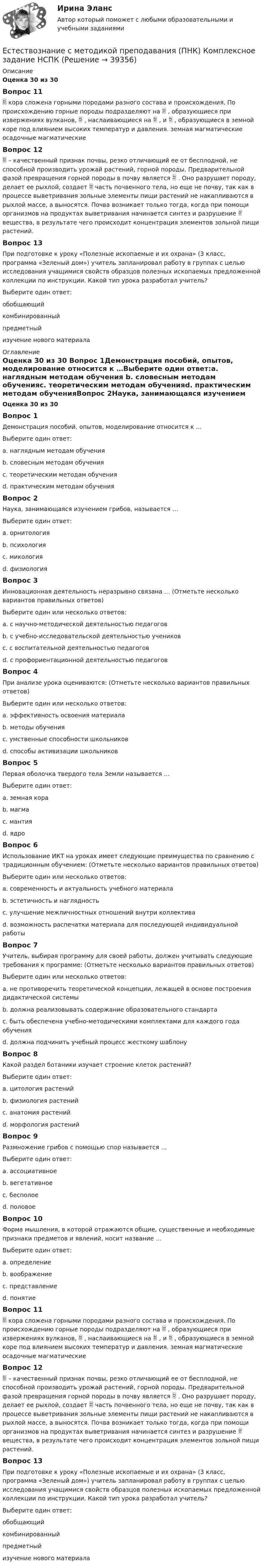      
          Описание
          Оценка 30 из 30 Вопрос 11 кора сложена горными породами разного состава и происхождения. По происхождению горные породы подразделяют на  , образующиеся при извержениях вулканов,  , наслаивающиеся на  , и  , образующиеся в земной коре под влиянием высоких температур и давления. земная магматические осадочные магматические Вопрос 12 – качественный признак почвы, резко отличающий ее от бесплодной, не способной производить урожай растений, горной породы. Предварительной фазой превращения горной породы в почву является  . Оно разрушает породу, делает ее рыхлой, создает  часть почвенного тела, но еще не почву, так как в процессе выветривания зольные элементы пищи растений не накапливаются в рыхлой массе, а выносятся. Почва возникает только тогда, когда при помощи организмов на продуктах выветривания начинается синтез и разрушение  вещества, в результате чего происходит концентрация элементов зольной пищи растений. Вопрос 13При подготовке к уроку «Полезные ископаемые и их охрана» (3 класс, программа «Зеленый дом») учитель запланировал работу в группах с целью исследования учащимися свойств образцов полезных ископаемых предложенной коллекции по инструкции. Какой тип урока разработал учитель?Выберите один ответ:обобщающийкомбинированныйпредметный изучение нового материала 
          Оглавление
          Оценка 30 из 30 Вопрос 1Демонстрация пособий, опытов, моделирование относится к …Выберите один ответ:a. наглядным методам обучения b. словесным методам обученияc. теоретическим методам обученияd. практическим методам обученияВопрос 2Наука, занимающаяся изучением грибов, называется …Выберите один ответ:a. орнитологияb. психологияc. микология d. физиологияВопрос 3Инновационная деятельность неразрывно связана … (Отметьте несколько вариантов правильных ответов)Выберите один или несколько ответов:a. с научно-методической деятельностью педагогов b. с учебно-исследовательской деятельностью учеников c. с воспитательной деятельностью педагоговd. с профориентационной деятельностью педагоговВопрос 4При анализе урока оцениваются: (Отметьте несколько вариантов правильных ответов)Выберите один или несколько ответов:a. эффективность освоения материала b. методы обучения c. умственные способности школьниковd. способы активизации школьников Вопрос 5Первая оболочка твердого тела Земли называется …Выберите один ответ:a. земная кора b. магмаc. мантияd. ядроВопрос 6Использование ИКТ на уроках имеет следующие преимущества по сравнению с традиционным обучением: (Отметьте несколько вариантов правильных ответов)Выберите один или несколько ответов:a. современность и актуальность учебного материала b. эстетичность и наглядность c. улучшение межличностных отношений внутри коллективаd. возможность распечатки материала для последующей индивидуальной работы Вопрос 7Учитель, выбирая программу для своей работы, должен учитывать следующие требования к программе: (Отметьте несколько вариантов правильных ответов)Выберите один или несколько ответов:a. не противоречить теоретической концепции, лежащей в основе построения дидактической системы b. должна реализовывать содержание образовательного стандарта c. быть обеспечена учебно-методическими комплектами для каждого года обучения d. должна подчинить учебный процесс жесткому шаблонуВопрос 8Какой раздел ботаники изучает строение клеток растений?Выберите один ответ:a. цитология растений b. физиология растенийc. анатомия растенийd. морфология растенийВопрос 9Размножение грибов с помощью спор называется …Выберите один ответ:a. ассоциативноеb. вегетативноеc. бесполое d. половоеВопрос 10Форма мышления, в которой отражаются общие, существенные и необходимые признаки предметов и явлений, носит название …Выберите один ответ:a. определениеb. воображениеc. представлениеd. понятие Вопрос 11 кора сложена горными породами разного состава и происхождения. По происхождению горные породы подразделяют на  , образующиеся при извержениях вулканов,  , наслаивающиеся на  , и  , образующиеся в земной коре под влиянием высоких температур и давления. земная магматические осадочные магматические Вопрос 12 – качественный признак почвы, резко отличающий ее от бесплодной, не способной производить урожай растений, горной породы. Предварительной фазой превращения горной породы в почву является  . Оно разрушает породу, делает ее рыхлой, создает  часть почвенного тела, но еще не почву, так как в процессе выветривания зольные элементы пищи растений не накапливаются в рыхлой массе, а выносятся. Почва возникает только тогда, когда при помощи организмов на продуктах выветривания начинается синтез и разрушение  вещества, в результате чего происходит концентрация элементов зольной пищи растений. Вопрос 13При подготовке к уроку «Полезные ископаемые и их охрана» (3 класс, программа «Зеленый дом») учитель запланировал работу в группах с целью исследования учащимися свойств образцов полезных ископаемых предложенной коллекции по инструкции. Какой тип урока разработал учитель?Выберите один ответ:обобщающийкомбинированныйпредметный изучение нового материала 
            
            
            Естествознание с методикой преподавания (ПНК) Комплексное задание  НСПКЕстествознание с методикой преподавания (ПНК) Комплексное задание  НСПКЕстествознание с методикой преподавания (ПНК) Практическое занятие 1. Задание 2Естествознание с методикой преподавания (ПНК) Практическое занятие 1. Задание 3Естествознание с методикой преподавания (ПНК) Практическое занятие 1. Задание 7Естествознание с методикой преподавания (ПНК) Практическое занятие 1. Задания 1,5,9,10Естествознание с методикой преподавания (ПНК) Практическое занятие 1. Задания 1,5,9,10  НСПКЕстествознание с методикой преподавания (ПНК)Естествознание с методикой преподавания (ПНК)Естествознание с методикой преподавания (ПНК)Естествознание с методикой преподавания (ПНК)Естествознание с методикой преподавания (ПНК)Естествознание с методикой преподавания (ПНК)Естествознание с методикой преподавания (ПНК)
