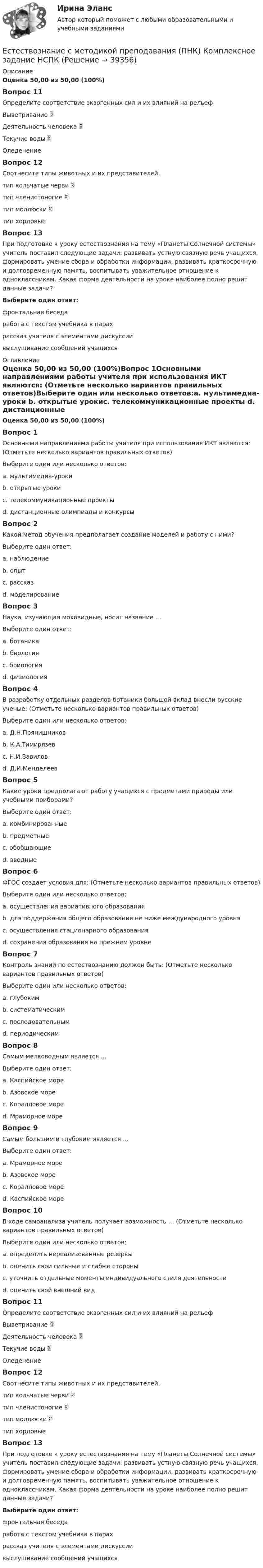     
          Описание
          Оценка 50,00 из 50,00 (100%)Вопрос 11Определите соответствие экзогенных сил и их влияний на рельефВыветривание  Деятельность человека  Текучие воды  Оледенение Вопрос 12Соотнесите типы животных и их представителей.тип кольчатые черви  тип членистоногие  тип моллюски  тип хордовыеВопрос 13При подготовке к уроку естествознания на тему «Планеты Солнечной системы» учитель поставил следующие задачи: развивать устную связную речь учащихся, формировать умение сбора и обработки информации, развивать краткосрочную и долговременную память, воспитывать уважительное отношение к одноклассникам. Какая форма деятельности на уроке наиболее полно решит данные задачи?Выберите один ответ:фронтальная беседаработа с текстом учебника в парах рассказ учителя с элементами дискуссиивыслушивание сообщений учащихся 
          Оглавление
          Оценка 50,00 из 50,00 (100%)Вопрос 1Основными направлениями работы учителя при использования ИКТ являются: (Отметьте несколько вариантов правильных ответов)Выберите один или несколько ответов:a. мультимедиа-уроки b. открытые урокиc. телекоммуникационные проекты d. дистанционные олимпиады и конкурсы Вопрос 2Какой метод обучения предполагает создание моделей и работу с ними?Выберите один ответ:a. наблюдениеb. опытc. рассказd. моделирование Вопрос 3Наука, изучающая моховидные, носит название …Выберите один ответ:a. ботаникаb. биологияc. бриология d. физиологияВопрос 4В разработку отдельных разделов ботаники большой вклад внесли русские ученые: (Отметьте несколько вариантов правильных ответов)Выберите один или несколько ответов:a. Д.Н.Прянишников b. К.А.Тимирязев c. Н.И.Вавилов d. Д.И.МенделеевВопрос 5Какие уроки предполагают работу учащихся с предметами природы или учебными приборами?Выберите один ответ:a. комбинированныеb. предметные c. обобщающиеd. вводныеВопрос 6ФГОС создает условия для: (Отметьте несколько вариантов правильных ответов)Выберите один или несколько ответов:a. осуществления вариативного образования b. для поддержания общего образования не ниже международного уровня c. осуществления стационарного образованияd. сохранения образования на прежнем уровнеВопрос 7Контроль знаний по естествознанию должен быть: (Отметьте несколько вариантов правильных ответов)Выберите один или несколько ответов:a. глубоким b. систематическим c. последовательным d. периодическимВопрос 8Самым мелководным является …Выберите один ответ:a. Каспийское мореb. Азовское море c. Коралловое мореd. Мраморное мореВопрос 9Самым большим и глубоким является …Выберите один ответ:a. Мраморное мореb. Азовское мореc. Коралловое море d. Каспийское мореВопрос 10В ходе самоанализа учитель получает возможность … (Отметьте несколько вариантов правильных ответов)Выберите один или несколько ответов:a. определить нереализованные резервы b. оценить свои сильные и слабые стороны c. уточнить отдельные моменты индивидуального стиля деятельности d. оценить свой внешний видВопрос 11Определите соответствие экзогенных сил и их влияний на рельефВыветривание  Деятельность человека  Текучие воды  Оледенение Вопрос 12Соотнесите типы животных и их представителей.тип кольчатые черви  тип членистоногие  тип моллюски  тип хордовыеВопрос 13При подготовке к уроку естествознания на тему «Планеты Солнечной системы» учитель поставил следующие задачи: развивать устную связную речь учащихся, формировать умение сбора и обработки информации, развивать краткосрочную и долговременную память, воспитывать уважительное отношение к одноклассникам. Какая форма деятельности на уроке наиболее полно решит данные задачи?Выберите один ответ:фронтальная беседаработа с текстом учебника в парах рассказ учителя с элементами дискуссиивыслушивание сообщений учащихся 
            
            
            Естествознание с методикой преподавания (ПНК) Комплексное заданиеЕстествознание с методикой преподавания (ПНК) Комплексное задание  НСПКЕстествознание с методикой преподавания (ПНК) Комплексное задание  НСПКЕстествознание с методикой преподавания (ПНК) Практическое занятие 1. Задание 2Естествознание с методикой преподавания (ПНК) Практическое занятие 1. Задание 3Естествознание с методикой преподавания (ПНК) Практическое занятие 1. Задание 7Естествознание с методикой преподавания (ПНК) Практическое занятие 1. Задания 1,5,9,10Естествознание с методикой преподавания НСПК ПНК Тестовые вопросы к разделу 2Естествознание с методикой преподавания (ПНК)Естествознание с методикой преподавания (ПНК)Естествознание с методикой преподавания (ПНК)Естествознание с методикой преподавания (ПНК)Естествознание с методикой преподавания (ПНК)Естествознание с методикой преподавания (ПНК)