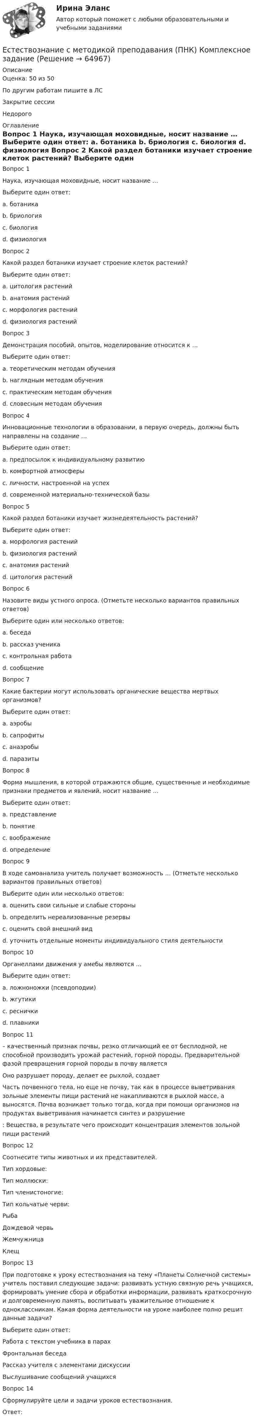      
            Описание
            Оценка: 50 из 50По другим работам пишите в ЛСЗакрытие сессииНедорого 
            Оглавление
            Вопрос 1
Наука, изучающая моховидные, носит название …
Выберите один ответ:
a. ботаника
b. бриология 
c. биология
d. физиология
Вопрос 2
Какой раздел ботаники изучает строение клеток растений?
Выберите один ответ:
a. цитология растений 
b. анатомия растений
c. морфология растений
d. физиология растений
Вопрос 3
Демонстрация пособий, опытов, моделирование относится к …
Выберите один ответ:
a. теоретическим методам обучения
b. наглядным методам обучения 
c. практическим методам обучения
d. словесным методам обучения
Вопрос 4
Инновационные технологии в образовании, в первую очередь, должны быть направлены на создание …
Выберите один ответ:
a. предпосылок к индивидуальному развитию
b. комфортной атмосферы
c. личности, настроенной на успех 
d. современной материально-технической базы
Вопрос 5
Какой раздел ботаники изучает жизнедеятельность растений?
Выберите один ответ:
a. морфология растений
b. физиология растений 
c. анатомия растений
d. цитология растений
Вопрос 6
Назовите виды устного опроса. (Отметьте несколько вариантов правильных ответов)
Выберите один или несколько ответов:
a. беседа 
b. рассказ ученика 
c. контрольная работа
d. сообщение 
Вопрос 7
Какие бактерии могут использовать органические вещества мертвых организмов?
Выберите один ответ:
a. аэробы
b. сапрофиты 
c. анаэробы
d. паразиты
Вопрос 8
Форма мышления, в которой отражаются общие, существенные и необходимые признаки предметов и явлений, носит название …
Выберите один ответ:
a. представление
b. понятие 
c. воображение
d. определение
Вопрос 9
В ходе самоанализа учитель получает возможность … (Отметьте несколько вариантов правильных ответов)
Выберите один или несколько ответов:
a. оценить свои сильные и слабые стороны 
b. определить нереализованные резервы 
c. оценить свой внешний вид
d. уточнить отдельные моменты индивидуального стиля деятельности
Вопрос 10
Органеллами движения у амебы являются …
Выберите один ответ:
a. ложноножки (псевдоподии) 
b. жгутики
c. реснички
d. плавники
Вопрос 11
  – качественный признак почвы, резко отличающий ее от бесплодной, не способной производить урожай растений, горной породы. Предварительной фазой превращения горной породы в почву является 
 Оно разрушает породу, делает ее рыхлой, создает 
  Часть почвенного тела, но еще не почву, так как в процессе выветривания зольные элементы пищи растений не накапливаются в рыхлой массе, а выносятся. Почва возникает только тогда, когда при помощи организмов на продуктах выветривания начинается синтез и разрушение 
: Вещества, в результате чего происходит концентрация элементов зольной пищи растений
Вопрос 12
Соотнесите типы животных и их представителей.
Тип хордовые: 
Тип моллюски: 
Тип членистоногие: 
Тип кольчатые черви: РыбаДождевой червьЖемчужницаКлещ
Вопрос 13
При подготовке к уроку естествознания на тему «Планеты Солнечной системы» учитель поставил следующие задачи: развивать устную связную речь учащихся, формировать умение сбора и обработки информации, развивать краткосрочную и долговременную память, воспитывать уважительное отношение к одноклассникам. Какая форма деятельности на уроке наиболее полно решит данные задачи?
Выберите один ответ:
Работа с текстом учебника в парах 
Фронтальная беседа
Рассказ учителя с элементами дискуссии
Выслушивание сообщений учащихся
Вопрос 14
Сформулируйте цели и задачи уроков естествознания.
Ответ: 

  
            
            
            Естествознание с методикой преподавания (ПНК)Естествознание с методикой преподавания (ПНК) Комплексное заданиеЕстествознание с методикой преподавания (ПНК) Комплексное задание  НСПКЕстествознание с методикой преподавания (ПНК) Комплексное задание  НСПКЕстествознание с методикой преподавания (ПНК) Практическое занятие 1. Задание 2Естествознание с методикой преподавания (ПНК) Практическое занятие 1. Задание 3Естествознание с методикой преподавания (ПНК) Практическое занятие 1. Задание 7Естествознание с методикой преподавания НСПК ПНК Тестовые вопросы к разделу 1Естествознание с методикой преподавания НСПК ПНК Тестовые вопросы к разделу 2Естествознание с методикой преподавания (ПНК)Естествознание с методикой преподавания (ПНК)Естествознание с методикой преподавания (ПНК)Естествознание с методикой преподавания (ПНК)Естествознание с методикой преподавания (ПНК)