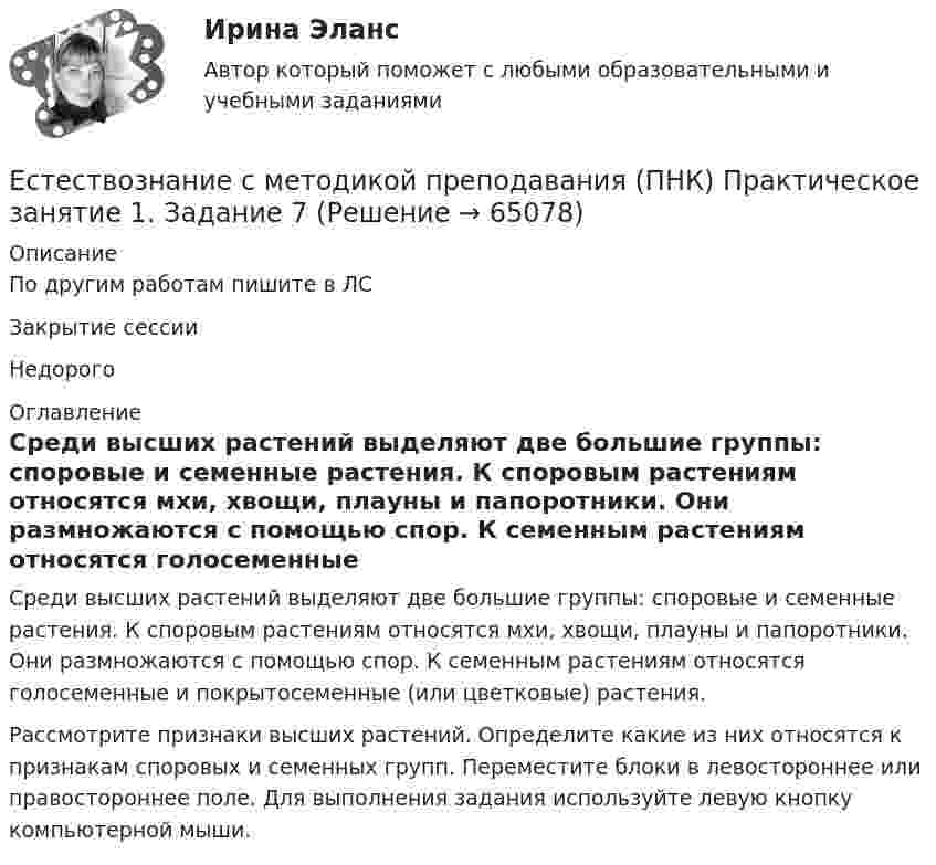      
            Описание
            По другим работам пишите в ЛСЗакрытие сессииНедорого 
            Оглавление
            Среди высших растений выделяют две большие группы: споровые и семенные растения. К споровым растениям относятся мхи, хвощи, плауны и папоротники. Они размножаются с помощью спор. К семенным растениям относятся голосеменные и покрытосеменные (или цветковые) растения.Рассмотрите признаки высших растений. Определите какие из них относятся к признакам споровых и семенных групп. Переместите блоки в левостороннее или правостороннее поле. Для выполнения задания используйте левую кнопку компьютерной мыши.  
            
            
            Естествознание с методикой преподавания (ПНК) Практическое занятие 1. Задание 3Естествознание с методикой преподавания (ПНК) Практическое занятие 1. Задание 7Естествознание с методикой преподавания (ПНК) Практическое занятие 1. Задания 1,5,9,10Естествознание с методикой преподавания (ПНК) Практическое занятие 1. Задания 1,5,9,10  НСПКЕстествознание с методикой преподавания (ПНК) Практическое занятие 2. Задание 3Естествознание с методикой преподавания (ПНК) Практическое занятие 2. Задание 5Естествознание с методикой преподавания (ПНК) Практическое занятие 2. Задание 9Естествознание с методикой преподавания (ПНК)Естествознание с методикой преподавания (ПНК)Естествознание с методикой преподавания (ПНК)Естествознание с методикой преподавания (ПНК)Естествознание с методикой преподавания (ПНК) Комплексное заданиеЕстествознание с методикой преподавания (ПНК) Комплексное задание  НСПКЕстествознание с методикой преподавания (ПНК) Комплексное задание  НСПК