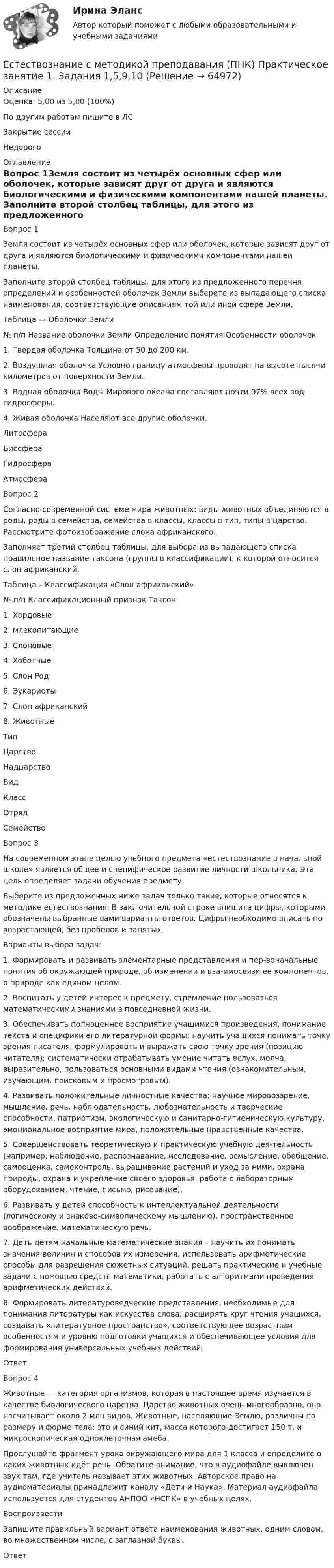      
            Описание
            Оценка: 5,00 из 5,00 (100%)По другим работам пишите в ЛСЗакрытие сессииНедорого 
            Оглавление
            Вопрос 1Земля состоит из четырёх основных сфер или оболочек, которые зависят друг от друга и являются биологическими и физическими компонентами нашей планеты. 
Заполните второй столбец таблицы, для этого из предложенного перечня определений и особенностей оболочек Земли выберете из выпадающего списка наименования, соответствующие описаниям той или иной сфере Земли.

Таблица — Оболочки Земли
№ п/п	Название оболочки Земли	Определение понятия	Особенности оболочек
1.		Твердая оболочка	Толщина от 50 до 200 км.
2.		Воздушная оболочка	Условно границу атмосферы проводят на высоте тысячи километров от поверхности Земли.
3.	  	Водная оболочка	Воды Мирового океана составляют почти 97% всех вод гидросферы.
4.	  	Живая оболочка	Населяют все другие оболочки.ЛитосфераБиосфераГидросфераАтмосфера
Вопрос 2
Согласно современной системе мира животных: виды животных объединяются в роды, роды в семейства, семейства в классы, классы в тип, типы в царство. Рассмотрите фотоизображение слона африканского.
Заполняет третий столбец таблицы, для выбора из выпадающего списка правильное название таксона (группы в классификации), к которой относится слон африканский.
Таблица – Классификация «Слон африканский»
№ п/п	Классификационный признак	Таксон	
1.      	Хордовые 		
2.      	млекопитающие	

3.      	Слоновые	 	
4.      	Хоботные	  	
5.      	Слон 	 Род 	
6.      	Эукариоты	  	
7.      	Слон африканский	  	
8.      	Животные 	  	ТипЦарствоНадцарствоВидКлассОтрядСемейство
 Вопрос 3
На современном этапе целью учебного предмета «естествознание в начальной школе» является общее и специфическое развитие личности школьника. Эта цель определяет задачи обучения предмету.
Выберите из предложенных ниже задач только такие, которые относятся к методике естествознания. В заключительной строке впишите цифры, которыми обозначены выбранные вами варианты ответов. Цифры необходимо вписать по возрастающей, без пробелов и запятых.

Варианты выбора задач:
1. Формировать и развивать элементарные представления и пер-воначальные понятия об окружающей природе, об изменении и вза-имосвязи ее компонентов, о природе как едином целом.
2.  Воспитать у детей интерес к предмету, стремление пользоваться математическими знаниями в повседневной жизни.
3. Обеспечивать полноценное восприятие учащимися произведения, понимание текста и специфики его литературной формы; научить учащихся понимать точку зрения писателя, формулировать и выражать свою точку зрения (позицию читателя); систематически отрабатывать умение читать вслух, молча, выразительно, пользоваться основными видами чтения (ознакомительным, изучающим, поисковым и просмотровым).
4. Развивать положительные личностные качества: научное мировоззрение, мышление, речь, наблюдательность, любознательность и творческие способности, патриотизм, экологическую и санитарно-гигиеническую культуру, эмоциональное восприятие мира, положительные нравственные качества.
5. Совершенствовать теоретическую и практическую учебную дея-тельность (например, наблюдение, распознавание, исследование, осмысление, обобщение, самооценка, самоконтроль, выращивание растений и уход за ними, охрана природы, охрана и укрепление своего здоровья, работа с лабораторным оборудованием, чтение, письмо, рисование).
6.  Развивать у детей способность к интеллектуальной деятельности (логическому и знаково-символическому мышлению), пространственное воображение, математическую речь.
7.  Дать детям начальные математические знания – научить их понимать значения величин и способов их измерения, использовать арифметические способы для разрешения сюжетных ситуаций, решать практические и учебные задачи с помощью средств математики, работать с алгоритмами проведения арифметических действий.
8.  Формировать литературоведческие представления, необходимые для понимания литературы как искусства слова; расширять круг чтения учащихся, создавать «литературное пространство», соответствующее возрастным особенностям и уровню подготовки учащихся и обеспечивающее условия для формирования универсальных учебных действий.


Ответ:
Вопрос 4
Животные — категория организмов, которая в настоящее время изучается в качестве биологического царства. Царство животных очень многообразно, оно насчитывает около 2 млн видов. Животные, населяющие Землю, различны по размеру и форме тела: это и синий кит, масса которого достигает 150 т, и микроскопическая одноклеточная амеба.
Прослушайте фрагмент урока окружающего мира для 1 класса и определите о каких животных идёт речь. Обратите внимание, что в аудиофайле выключен звук там, где учитель называет этих животных. Авторское право на аудиоматериалы принадлежит каналу «Дети и Наука». Материал аудиофайла используется для студентов АНПОО «НСПК» в учебных целях. 

Воспроизвести
Запишите правильный вариант ответа наименования животных, одним словом, во множественном числе, с заглавной буквы.


Ответ: 
  
            
            
            Естествознание с методикой преподавания (ПНК) Практическое занятие 1. Задание 7Естествознание с методикой преподавания (ПНК) Практическое занятие 1. Задания 1,5,9,10Естествознание с методикой преподавания (ПНК) Практическое занятие 1. Задания 1,5,9,10  НСПКЕстествознание с методикой преподавания (ПНК) Практическое занятие 2. Задание 3Естествознание с методикой преподавания (ПНК) Практическое занятие 2. Задание 5Естествознание с методикой преподавания (ПНК) Практическое занятие 2. Задание 9Естествознание с методикой преподавания (ПНК) Практическое занятие 2. Задания 4, 6, 10Естествознание с методикой преподавания (ПНК)Естествознание с методикой преподавания (ПНК)Естествознание с методикой преподавания (ПНК)Естествознание с методикой преподавания (ПНК) Комплексное заданиеЕстествознание с методикой преподавания (ПНК) Комплексное задание  НСПКЕстествознание с методикой преподавания (ПНК) Комплексное задание  НСПКЕстествознание с методикой преподавания (ПНК) Практическое занятие 1. Задание 2