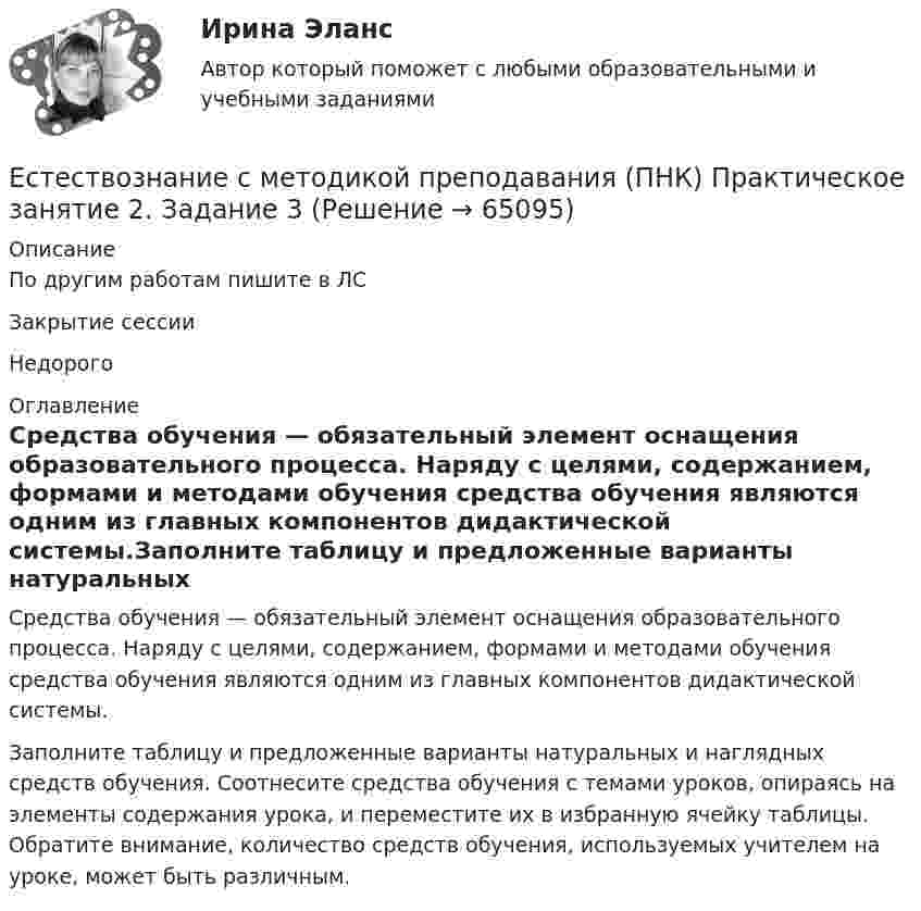    
            Описание
            По другим работам пишите в ЛСЗакрытие сессииНедорого 
            Оглавление
            Средства обучения — обязательный элемент оснащения образовательного процесса. Наряду с целями, содержанием, формами и методами обучения средства обучения являются одним из главных компонентов дидактической системы.Заполните таблицу и предложенные варианты натуральных и наглядных средств обучения. Соотнесите средства обучения с темами уроков, опираясь на элементы содержания урока, и переместите их в избранную ячейку таблицы. Обратите внимание, количество средств обучения, используемых учителем на уроке, может быть различным.  
            
            
            Естествознание с методикой преподавания (ПНК) Практическое занятие 1. Задания 1,5,9,10  НСПКЕстествознание с методикой преподавания (ПНК) Практическое занятие 2. Задание 3Естествознание с методикой преподавания (ПНК) Практическое занятие 2. Задание 5Естествознание с методикой преподавания (ПНК) Практическое занятие 2. Задание 9Естествознание с методикой преподавания (ПНК) Практическое занятие 2. Задания 4, 6, 10Естествознание с методикой преподавания (ПНК) Практическое занятие 2. Задания 4, 6, 10   НСПКЕстествознание с методикой преподавания (ПНК) Тест №1Естествознание с методикой преподавания (ПНК)Естествознание с методикой преподавания (ПНК) Комплексное заданиеЕстествознание с методикой преподавания (ПНК) Комплексное задание  НСПКЕстествознание с методикой преподавания (ПНК) Комплексное задание  НСПКЕстествознание с методикой преподавания (ПНК) Практическое занятие 1. Задание 2Естествознание с методикой преподавания (ПНК) Практическое занятие 1. Задание 3Естествознание с методикой преподавания (ПНК) Практическое занятие 1. Задание 7