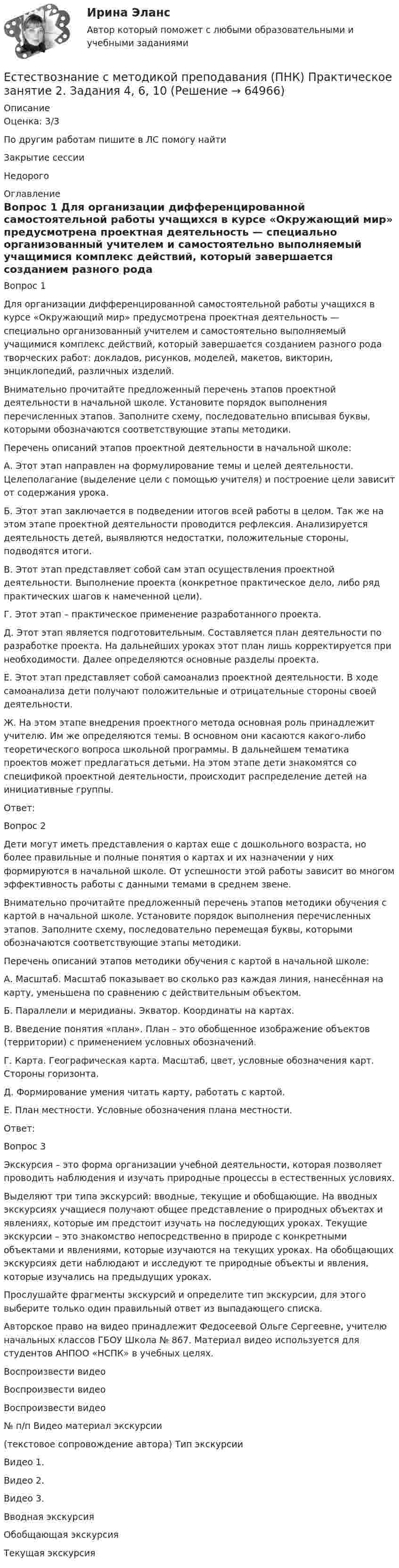      
            Описание
            Оценка: 3/3По другим работам пишите в ЛС помогу найтиЗакрытие сессииНедорого 
            Оглавление
            Вопрос 1
Для организации дифференцированной самостоятельной работы учащихся в курсе «Окружающий мир» предусмотрена проектная деятельность — специально организованный учителем и самостоятельно выполняемый учащимися комплекс действий, который завершается созданием разного рода творческих работ: докладов, рисунков, моделей, макетов, викторин, энциклопедий, различных изделий.
Внимательно прочитайте предложенный перечень этапов проектной деятельности в начальной школе. Установите порядок выполнения перечисленных этапов. Заполните схему, последовательно вписывая буквы, которыми обозначаются соответствующие этапы методики.

Перечень описаний этапов проектной деятельности в начальной школе:
А.    Этот этап направлен на формулирование темы и целей деятельности. Целеполагание (выделение цели с помощью учителя) и построение цели зависит от содержания урока.
Б.     Этот этап заключается в подведении итогов всей работы в целом. Так же на этом этапе проектной деятельности проводится рефлексия. Анализируется деятельность детей, выявляются недостатки, положительные стороны, подводятся итоги.
В.    Этот этап представляет собой сам этап осуществления проектной деятельности. Выполнение проекта (конкретное практическое дело, либо ряд практических шагов к намеченной цели).
Г.     Этот этап – практическое применение разработанного проекта.
Д.    Этот этап является подготовительным. Составляется план деятельности по разработке проекта. На дальнейших уроках этот план лишь корректируется при необходимости. Далее определяются основные разделы проекта.
Е.     Этот этап представляет собой самоанализ проектной деятельности. В ходе самоанализа дети получают положительные и отрицательные стороны своей деятельности.
Ж.   На этом этапе внедрения проектного метода основная роль принадлежит учителю. Им же определяются темы. В основном они касаются какого-либо теоретического вопроса школьной программы. В дальнейшем тематика проектов может предлагаться детьми. На этом этапе дети знакомятся со спецификой проектной деятельности, происходит распределение детей на инициативные группы.
Ответ:
Вопрос 2
Дети могут иметь представления о картах еще с дошкольного возраста, но более правильные и полные понятия о картах и их назначении у них формируются в начальной школе. От успешности этой работы зависит во многом эффективность работы с данными темами в среднем звене.
Внимательно прочитайте предложенный перечень этапов методики обучения с картой в начальной школе. Установите порядок выполнения перечисленных этапов. Заполните схему, последовательно перемещая буквы, которыми обозначаются соответствующие этапы методики.

Перечень описаний этапов методики обучения с картой в начальной школе:
А.  Масштаб. Масштаб показывает во сколько раз каждая линия, нанесённая на карту, уменьшена по сравнению с действительным объектом.
Б.  Параллели и меридианы. Экватор. Координаты на картах.
В.  Введение понятия «план».  План – это обобщенное изображение объектов (территории) с применением условных обозначений.
Г.   Карта. Географическая карта. Масштаб, цвет, условные обозначения карт. Стороны горизонта.
Д.  Формирование умения читать карту, работать с картой.
Е.   План местности. Условные обозначения плана местности.

Ответ: 
Вопрос 3
Экскурсия – это форма организации учебной деятельности, которая позволяет проводить наблюдения и изучать природные процессы в естественных условиях.
Выделяют три типа экскурсий: вводные, текущие и обобщающие. На вводных экскурсиях учащиеся получают общее представление о природных объектах и явлениях, которые им предстоит изучать на последующих уроках. Текущие экскурсии – это знакомство непосредственно в природе с конкретными объектами и явлениями, которые изучаются на текущих уроках. На обобщающих экскурсиях дети наблюдают и исследуют те природные объекты и явления, которые изучались на предыдущих уроках.
Прослушайте фрагменты экскурсий и определите тип экскурсии, для этого выберите только один правильный ответ из выпадающего списка.
Авторское право на видео принадлежит Федосеевой Ольге Сергеевне, учителю начальных классов ГБОУ Школа № 867. Материал видео используется для студентов АНПОО «НСПК» в учебных целях.

Воспроизвести видео

Воспроизвести видео

Воспроизвести видео



№ п/п	Видео материал экскурсии
 (текстовое сопровождение автора)	Тип экскурсии

Видео 1.	  
Видео 2.	  

Видео 3.	  

Вводная экскурсия Обобщающая экскурсия Текущая экскурсия    
            
            
            Естествознание с методикой преподавания (ПНК) Практическое занятие 2. Задание 9Естествознание с методикой преподавания (ПНК) Практическое занятие 2. Задания 4, 6, 10Естествознание с методикой преподавания (ПНК) Практическое занятие 2. Задания 4, 6, 10   НСПКЕстествознание с методикой преподавания (ПНК) Тест №1Естествознание с методикой преподавания (ПНК) Тест №2Естествознание с методикой преподавания Практическое занятие 1. Задания 1,5,9,10Естествознание с методикой преподавания Практическое занятие 2. Задания 4, 6, 10Естествознание с методикой преподавания (ПНК) Комплексное задание  НСПКЕстествознание с методикой преподавания (ПНК) Практическое занятие 1. Задание 2Естествознание с методикой преподавания (ПНК) Практическое занятие 1. Задание 3Естествознание с методикой преподавания (ПНК) Практическое занятие 1. Задание 7Естествознание с методикой преподавания (ПНК) Практическое занятие 1. Задания 1,5,9,10Естествознание с методикой преподавания (ПНК) Практическое занятие 1. Задания 1,5,9,10  НСПКЕстествознание с методикой преподавания (ПНК) Практическое занятие 2. Задание 3