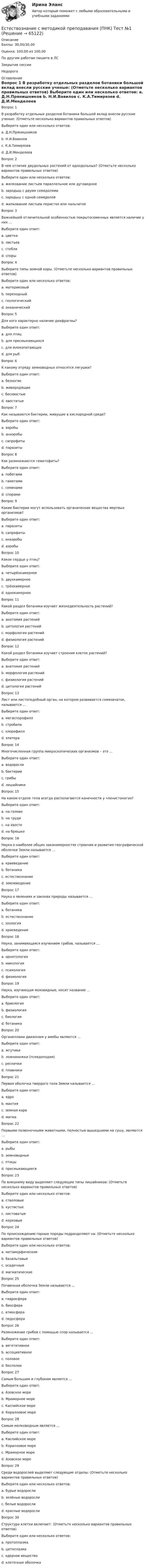      
            Описание
            Баллы: 30,00/30,00Оценка: 100,00 из 100,00По другим работам пишите в ЛСЗакрытие сессииНедорого 
            Оглавление
            Вопрос 1
В разработку отдельных разделов ботаники большой вклад внесли русские ученые: (Отметьте несколько вариантов правильных ответов)
Выберите один или несколько ответов:
a. Д.Н.Прянишников 
b. Н.И.Вавилов 
c. К.А.Тимирязев 
d. Д.И.Менделеев
Вопрос 2
В чем отличие двудольных растений от однодольных? (Отметьте несколько вариантов правильных ответов)
Выберите один или несколько ответов:
a. жилкование листьев параллельное или дуговидное
b. зародыш с двумя семядолями 
c. зародыш с одной семядолей
d. жилкование листьев перистое или пальчатое 
Вопрос 3
Важнейшей отличительной особенностью покрытосеменных является наличие у них …
Выберите один ответ:
a. цветка 
b. листьев
c. стебля
d. споры
Вопрос 4
Выберите типы земной коры. (Отметьте несколько вариантов правильных ответов)
Выберите один или несколько ответов:
a. материковый 
b. переходный 
c. геологический
d. океанический 
Вопрос 5
Для кого характерно наличие диафрагмы?
Выберите один ответ:
a. для птиц
b. для пресмыкающихся
c. для млекопитающих 
d. для рыб
Вопрос 6
К какому отряду земноводных относятся лягушки?
Выберите один ответ:
a. безногие
b. живородящие
c. бесхвостые 
d. хвостатые
Вопрос 7
Как называются бактерии, живущие в кислородной среде?
Выберите один ответ:
a. аэробы 
b. анаэробы
c. сапрофиты
d. паразиты
Вопрос 8
Как размножаются гематофиты?
Выберите один ответ:
a. побегами
b. гаметами 
c. семенами
d. спорами
Вопрос 9
Какие бактерии могут использовать органические вещества мертвых организмов?
Выберите один ответ:
a. паразиты
b. сапрофиты 
c. анаэробы
d. аэробы
Вопрос 10
Какое сердце у птиц?
Выберите один ответ:
a. четырёхкамерное 
b. двухкамерное
c. трёхкамерное
d. однокамерное
Вопрос 11
Какой раздел ботаники изучает жизнедеятельность растений?
Выберите один ответ:
a. анатомия растений
b. цитология растений
c. морфология растений
d. физиология растений
Вопрос 12
Какой раздел ботаники изучает строение клеток растений?
Выберите один ответ:
a. анатомия растений
b. морфология растений
c. физиология растений
d. цитология растений 
Вопрос 13
Лист или листоподобный орган, на котором развивается семязачаток, называется …
Выберите один ответ:
a. мегаспорофилл 
b. стробила
c. хлорофилл
d. элатера
Вопрос 14
Многочисленная группа микроскопических организмов – это …
Выберите один ответ:
a. водоросли
b. бактерии 
c. грибы
d. лишайники
Вопрос 15
На каком отделе тела всегда располагаются конечности у членистоногих?
Выберите один ответ:
a. на голове
b. на груди 
c. на хвосте
d. на брюшке
Вопрос 16
Наука о наиболее общих закономерностях строения и развития географической оболочки Земли называется …
Выберите один ответ:
a. краеведение
b. ботаника
c. естествознание
d. землеведение
Вопрос 17
Наука о явлениях и законах природы называется …
Выберите один ответ:
a. ботаника
b. естествознание 
c. зоология
d. краеведение
Вопрос 18
Наука, занимающаяся изучением грибов, называется …
Выберите один ответ:
a. орнитология
b. микология 
c. психология
d. физиология
Вопрос 19
Наука, изучающая моховидные, носит название …
Выберите один ответ:
a. бриология 
b. физиология
c. биология
d. ботаника
Вопрос 20
Органеллами движения у амебы являются …
Выберите один ответ:
a. жгутики
b. ложноножки (псевдоподии) 
c. реснички
d. плавники
Вопрос 21
 Первая оболочка твердого тела Земли называется …
Выберите один ответ:
a. ядро
b. мантия
c. земная кора 
d. магма
Вопрос 22
Первыми позвоночными животными, полностью вышедшими на сушу, являются …
Выберите один ответ:
a. рыбы
b. земноводные
c. птицы
d. пресмыкающиеся 
Вопрос 23
По внешнему виду выделяют следующие типы лишайников: (Отметьте несколько вариантов правильных ответов)
Выберите один или несколько ответов:
a. стволовые
b. кустистые 
c. листоватые 
d. корковые 
Вопрос 24
По происхождению горные породы подразделяют на: (Отметьте несколько вариантов правильных ответов)
Выберите один или несколько ответов:
a. метаморфические 
b. базальтовые
c. осадочные 
d. магматические 
Вопрос 25
Почвенная оболочка Земли называется …
Выберите один ответ:
a. гидросфера
b. биосфера
c. атмосфера
d. педосфера 
Вопрос 26
Размножение грибов с помощью спор называется …
Выберите один ответ:
a. вегетативное
b. ассоциативное
c. половое
d. бесполое 
Вопрос 27
Самым большим и глубоким является …
Выберите один ответ:
a. Азовское море
b. Мраморное море
c. Каспийское море
d. Коралловое море
Вопрос 28
Самым мелководным является …
Выберите один ответ:
a. Каспийское море
b. Коралловое море
c. Мраморное море
d. Азовское море 
Вопрос 29
Среди водорослей выделяют следующие отделы: (Отметьте несколько вариантов правильных ответов)
Выберите один или несколько ответов:
a. бурые водоросли 
b. зелёные водоросли 
c. белые водоросли
d. красные водоросли
Вопрос 30
Структура клетки включает: (Отметьте несколько вариантов правильных ответов)
Выберите один или несколько ответов:
a. протоплазма
b. цитоплазма 
c. ядерное вещество 
d. клеточная оболочка 


  
            
            
            Естествознание с методикой преподавания (ПНК) Практическое занятие 2. Задания 4, 6, 10   НСПКЕстествознание с методикой преподавания (ПНК) Тест №1Естествознание с методикой преподавания (ПНК) Тест №2Естествознание с методикой преподавания Практическое занятие 1. Задания 1,5,9,10Естествознание с методикой преподавания Практическое занятие 2. Задания 4, 6, 10Естествознание с методикой преподавания Практическое занятие 3Естествознание с методикой преподавания. Практическое занятие 3.Естествознание с методикой преподавания (ПНК) Практическое занятие 1. Задание 3Естествознание с методикой преподавания (ПНК) Практическое занятие 1. Задание 7Естествознание с методикой преподавания (ПНК) Практическое занятие 1. Задания 1,5,9,10Естествознание с методикой преподавания (ПНК) Практическое занятие 1. Задания 1,5,9,10  НСПКЕстествознание с методикой преподавания (ПНК) Практическое занятие 2. Задание 3Естествознание с методикой преподавания (ПНК) Практическое занятие 2. Задание 5Естествознание с методикой преподавания (ПНК) Практическое занятие 2. Задание 9