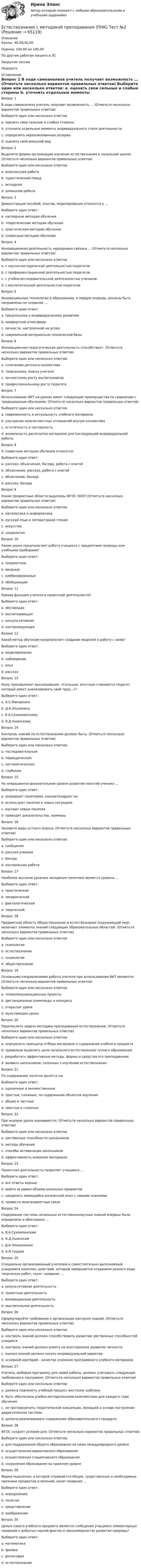      
            Описание
            Баллы: 30,00/30,00Оценка: 100,00 из 100,00По другим работам пишите в ЛСЗакрытие сессииНедорого 
            Оглавление
            Вопрос 1
В ходе самоанализа учитель получает возможность … (Отметьте несколько вариантов правильных ответов)
Выберите один или несколько ответов:
a. оценить свои сильные и слабые стороны 
b. уточнить отдельные моменты индивидуального стиля деятельности 
c. определить нереализованные резервы 
d. оценить свой внешний вид
Вопрос 2
Выделите формы организации изучения естествознания в начальной школе: (Отметьте несколько вариантов правильных ответов)
Выберите один или несколько ответов:
a. внеклассная работа 
b. туристический поход
c. экскурсия 
d. домашняя работа 
Вопрос 3
Демонстрация пособий, опытов, моделирование относится к …
Выберите один ответ:
a. наглядным методам обучения 
b. теоретическим методам обучения
c. практическим методам обучения
d. словесным методам обучения
Вопрос 4
Инновационная деятельность неразрывно связана … (Отметьте несколько вариантов правильных ответов)
Выберите один или несколько ответов:
a. с научно-методической деятельностью педагогов 
b. с профориентационной деятельностью педагогов
c. с учебно-исследовательской деятельностью учеников 
d. с воспитательной деятельностью педагогов
Вопрос 5
Инновационные технологии в образовании, в первую очередь, должны быть направлены на создание …
Выберите один ответ:
a. предпосылок к индивидуальному развитию
b. комфортной атмосферы
c. личности, настроенной на успех 
d. современной материально-технической базы
Вопрос 6
Инновационная педагогическая деятельность способствует: (Отметьте несколько вариантов правильных ответов)
Выберите один или несколько ответов:
a. сплочению детского коллектива
b. творческому поиску учителя 
c. личностному росту воспитанников 
d. профессиональному росту педагога 
Вопрос 7
Использование ИКТ на уроках имеет следующие преимущества по сравнению с традиционным обучением: (Отметьте несколько вариантов правильных ответов)
Выберите один или несколько ответов:
a. современность и актуальность учебного материала 
b. улучшение межличностных отношений внутри коллектива
c. эстетичность и наглядность 
d. возможность распечатки материала для последующей индивидуальной работы 
Вопрос 8
К словесным методам обучения относятся:
Выберите один ответ:
a. рассказ, объяснение, беседа, работа с книгой 
b. объяснение, рассказ, работа с книгой
c. объяснение, беседа
d. рассказ, беседа
Вопрос 9
Какие предметные области выделены ФГОС НОО? (Отметьте несколько вариантов правильных ответов)
Выберите один или несколько ответов:
a. математика и информатика 
b. русский язык и литературное чтение 
c. искусство 
d. социология
Вопрос 10
Какие уроки предполагают работу учащихся с предметами природы или учебными приборами?
Выберите один ответ:
a. предметные 
b. вводные
c. комбинированные
d. обобщающие
Вопрос 11
Какова функция учителя в проектной деятельности?
Выберите один ответ:
a. обучающая
b. воспитывающая
c. консультативная 
d. контролирующая
Вопрос 12
Какой метод обучения предполагает создание моделей и работу с ними?
Выберите один ответ:
a. моделирование 
b. наблюдение
c. опыт
d. рассказ
Вопрос 13
Кому принадлежит высказывание: «Сильным, опытным становится педагог, который умеет анализировать свой труд…»?
Выберите один ответ:
a. А.С.Макаренко
b. Д.Б.Эльконину
c. В.А.Сухомлинскому 
d. К.Д.Ушинскому
Вопрос 14
Контроль знаний по естествознанию должен быть: (Отметьте несколько вариантов правильных ответов)
Выберите один или несколько ответов:
a. последовательным 
b. периодическим
c. систематическим 
d. глубоким 
Вопрос 15
На операционно-доказательном уровне развития понятий ученики …
Выберите один ответ:
a. оперируют понятиями, конкретизируют их
b. используют понятия в новых ситуациях
c. изучают новые понятия
d. приводят доказательства, примеры 
Вопрос 16
Назовите виды устного опроса. (Отметьте несколько вариантов правильных ответов)
Выберите один или несколько ответов:
a. сообщение 
b. рассказ ученика 
c. беседа 
d. контрольная работа
Вопрос 17
Наиболее высоким уровнем овладения понятием является уровень …
Выберите один ответ:
a. практический
b. эмпирический
c. фактологический
d. творческий 
Вопрос 18
Предметная область Обществознание и естествознание (окружающий мир) включает элементы знаний следующих образовательных областей: (Отметьте несколько вариантов правильных ответов)
Выберите один или несколько ответов:
a. психология
b. естествознание 
c. социология
d. обществознание 
Вопрос 19
Основными направлениями работы учителя при использования ИКТ являются: (Отметьте несколько вариантов правильных ответов)
Выберите один или несколько ответов:
a. телекоммуникационные проекты 
b. дистанционные олимпиады и конкурсы 
c. открытые уроки
d. мультимедиа-уроки 
Вопрос 20
Перечислите задачи методики преподавания естествознания. (Отметьте несколько вариантов правильных ответов)
Выберите один или несколько ответов:
a. определить принципы отбора материала и содержание учебного предмета 
b. правильно выделить цели начального естественнона¬учного образования 
c. разработать эффективные методы, формы и средства его преподавания 
d. выявить школьников, склонных к изучению естествознания
Вопрос 21
По содержанию понятия делятся на:
Выберите один ответ:
a. единичные и множественные
b. простые, сложные, по содержанию объектов изучения 
c. общие и частные
d. простые и сложные
Вопрос 22
При анализе урока оцениваются: (Отметьте несколько вариантов правильных ответов)
Выберите один или несколько ответов:
a. умственные способности школьников
b. методы обучения 
c. способы активизации школьников 
d. эффективность освоения материала 
Вопрос 23
Проектная деятельность позволяет учащимся …
Выберите один ответ:
a. все ответы верные 
b. выйти за рамки объема школьных предметов
c. соединить имеющийся жизненный опыт с новыми знаниями
d. провести межпредметные связи
Вопрос 24
Содержание системы начальных естественнонаучных знаний впервые было определено и обосновано …
Выберите один ответ:
a. В.А.Сухомлинским
b. К.Д.Ушинским
c. Д.Б.Элькониным
d. А.Я.Гердом 
Вопрос 25
Специально организованный учителем и самостоятельно выполняемый учащимися комплекс действий, который завершается созданием разного рода творческих работ, носит название …
Выберите один ответ:
a. результативная деятельность
b. проектная деятельность 
c. инновационная деятельность
d. мыслительная деятельность
Вопрос 26
Сформулируйте требования к организации контроля знаний. (Отметьте несколько вариантов правильных ответов)
Выберите один или несколько ответов:
a. контроль знаний должен способствовать развитию умственных способностей учащихся 
b. контроль знаний должен влиять на всестороннее развитие личности
c. оценка знаний должна носить индивидуальный характер 
d. основной критерий – качество усвоения программного учебного материала 
Вопрос 27
Учитель, выбирая программу для своей работы, должен учитывать следующие требования к программе: (Отметьте несколько вариантов правильных ответов)
Выберите один или несколько ответов:
a. должна подчинить учебный процесс жесткому шаблону
b. быть обеспечена учебно-методическими комплектами для каждого года обучения 
c. не противоречить теоретической концепции, лежащей в основе построения дидактической системы 
d. должна реализовывать содержание образовательного стандарта 
Вопрос 28
ФГОС создает условия для: (Отметьте несколько вариантов правильных ответов)
Выберите один или несколько ответов:
a. для поддержания общего образования не ниже международного уровня 
b. осуществления вариативного образования 
c. осуществления стационарного образования
d. сохранения образования на прежнем уровне
Вопрос 29
Форма мышления, в которой отражаются общие, существенные и необходимые признаки предметов и явлений, носит название …
Выберите один ответ:
a. определение
b. понятие 
c. представление
d. воображение
Вопрос 30
Целью какого учебного предмета является сообщение учащимся элементарных сведений о добытых наукой фактах и закономерностях развития природы?
Выберите один ответ:
a. математика
b. физика
c. философия
d. естествознание 

  
            
            
            Естествознание с методикой преподавания (ПНК) Тест №1Естествознание с методикой преподавания (ПНК) Тест №2Естествознание с методикой преподавания Практическое занятие 1. Задания 1,5,9,10Естествознание с методикой преподавания Практическое занятие 2. Задания 4, 6, 10Естествознание с методикой преподавания Практическое занятие 3Естествознание с методикой преподавания. Практическое занятие 3.Естествознание с методикой преподавания Практическое занятие №1 НСПК Естествознание с методикой преподавания (ПНК) Практическое занятие 1. Задание 7Естествознание с методикой преподавания (ПНК) Практическое занятие 1. Задания 1,5,9,10Естествознание с методикой преподавания (ПНК) Практическое занятие 1. Задания 1,5,9,10  НСПКЕстествознание с методикой преподавания (ПНК) Практическое занятие 2. Задание 3Естествознание с методикой преподавания (ПНК) Практическое занятие 2. Задание 5Естествознание с методикой преподавания (ПНК) Практическое занятие 2. Задание 9Естествознание с методикой преподавания (ПНК) Практическое занятие 2. Задания 4, 6, 10