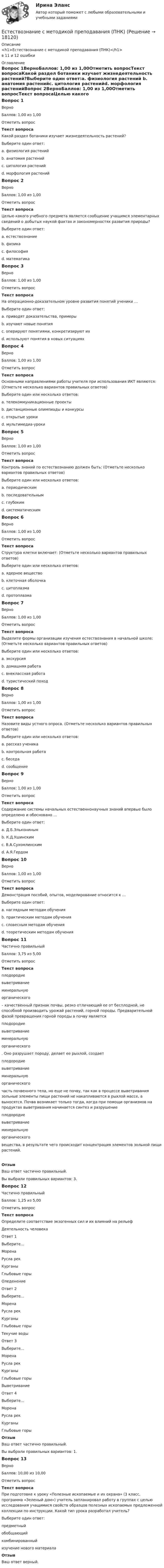      
          Описание
          <h1>Естествознание с методикой преподавания (ПНК)</h1>в 11 и 12 ошибки 
          Оглавление
          Вопрос 1ВерноБаллов: 1,00 из 1,00Отметить вопросТекст вопросаКакой раздел ботаники изучает жизнедеятельность растений?Выберите один ответ:a. физиология растений b. анатомия растенийc. цитология растенийd. морфология растенийВопрос 2ВерноБаллов: 1,00 из 1,00Отметить вопросТекст вопросаЦелью какого учебного предмета является сообщение учащимся элементарных сведений о добытых наукой фактах и закономерностях развития природы?Выберите один ответ:a. естествознание b. физикаc. философияd. математикаВопрос 3ВерноБаллов: 1,00 из 1,00Отметить вопросТекст вопросаНа операционно-доказательном уровне развития понятий ученики …Выберите один ответ:a. приводят доказательства, примеры b. изучают новые понятияc. оперируют понятиями, конкретизируют ихd. используют понятия в новых ситуацияхВопрос 4ВерноБаллов: 1,00 из 1,00Отметить вопросТекст вопросаОсновными направлениями работы учителя при использования ИКТ являются: (Отметьте несколько вариантов правильных ответов)Выберите один или несколько ответов:a. телекоммуникационные проекты b. дистанционные олимпиады и конкурсы c. открытые урокиd. мультимедиа-уроки Вопрос 5ВерноБаллов: 1,00 из 1,00Отметить вопросТекст вопросаКонтроль знаний по естествознанию должен быть: (Отметьте несколько вариантов правильных ответов)Выберите один или несколько ответов:a. периодическимb. последовательным c. глубоким d. систематическим Вопрос 6ВерноБаллов: 1,00 из 1,00Отметить вопросТекст вопросаСтруктура клетки включает: (Отметьте несколько вариантов правильных ответов)Выберите один или несколько ответов:a. ядерное вещество b. клеточная оболочка c. цитоплазма d. протоплазмаВопрос 7ВерноБаллов: 1,00 из 1,00Отметить вопросТекст вопросаВыделите формы организации изучения естествознания в начальной школе: (Отметьте несколько вариантов правильных ответов)Выберите один или несколько ответов:a. экскурсия b. домашняя работа c. внеклассная работа d. туристический походВопрос 8ВерноБаллов: 1,00 из 1,00Отметить вопросТекст вопросаНазовите виды устного опроса. (Отметьте несколько вариантов правильных ответов)Выберите один или несколько ответов:a. рассказ ученика b. контрольная работаc. беседа d. сообщение Вопрос 9ВерноБаллов: 1,00 из 1,00Отметить вопросТекст вопросаСодержание системы начальных естественнонаучных знаний впервые было определено и обосновано …Выберите один ответ:a. Д.Б.Эльконинымb. К.Д.Ушинскимc. В.А.Сухомлинскимd. А.Я.Гердом Вопрос 10ВерноБаллов: 1,00 из 1,00Отметить вопросТекст вопросаДемонстрация пособий, опытов, моделирование относится к …Выберите один ответ:a. наглядным методам обучения b. практическим методам обученияc. словесным методам обученияd. теоретическим методам обученияВопрос 11Частично правильныйБаллов: 3,75 из 5,00Отметить вопросТекст вопроса плодородиевыветриваниеминеральнуюорганического  – качественный признак почвы, резко отличающий ее от бесплодной, не способной производить урожай растений, горной породы. Предварительной фазой превращения горной породы в почву является  плодородиевыветриваниеминеральнуюорганического . Оно разрушает породу, делает ее рыхлой, создает  плодородиевыветриваниеминеральнуюорганического  часть почвенного тела, но еще не почву, так как в процессе выветривания зольные элементы пищи растений не накапливаются в рыхлой массе, а выносятся. Почва возникает только тогда, когда при помощи организмов на продуктах выветривания начинается синтез и разрушение  плодородиевыветриваниеминеральнуюорганического  вещества, в результате чего происходит концентрация элементов зольной пищи растений.ОтзывВаш ответ частично правильный.Вы выбрали правильных вариантов: 3.Вопрос 12Частично правильныйБаллов: 1,25 из 5,00Отметить вопросТекст вопросаОпределите соответствие экзогенных сил и их влияний на рельефДеятельность человекаОтвет 1Выберите...МоренаРусла рекКурганыГлыбовые горы ОледенениеОтвет 2Выберите...МоренаРусла рекКурганыГлыбовые горы Текучие водыОтвет 3Выберите...МоренаРусла рекКурганыГлыбовые горы ВыветриваниеОтвет 4Выберите...МоренаРусла рекКурганыГлыбовые горы ОтзывВаш ответ частично правильный.Вы выбрали правильных вариантов: 1.Вопрос 13ВерноБаллов: 10,00 из 10,00Отметить вопросТекст вопросаПри подготовке к уроку «Полезные ископаемые и их охрана» (3 класс, программа «Зеленый дом») учитель запланировал работу в группах с целью исследования учащимися свойств образцов полезных ископаемых предложенной коллекции по инструкции. Какой тип урока разработал учитель?Выберите один ответ:предметный обобщающийкомбинированныйизучение нового материалаОтзывВаш ответ верный. 
            
            
            Естествознание с методикой преподавания (ПНК)Естествознание с методикой преподавания (ПНК)Естествознание с методикой преподавания (ПНК)Естествознание с методикой преподавания (ПНК)Естествознание с методикой преподавания (ПНК)Естествознание с методикой преподавания (ПНК)Естествознание с методикой преподавания (ПНК)Естествознание Практическое занятие 3 (1 семестр)Естествознание с методикой преподавания Комплексное заданиеЕстествознание с методикой преподавания (КП) Комплексное задание.Естествознание с методикой преподавания (КП) Практическое занятие 1. Задания 1,5,9,10.Естествознание с методикой преподавания (КП). Тест 1.Естествознание с методикой преподавания (КП) Тестовые вопросы к разделу 2.Естествознание с методикой преподавания НСПК ПНК Тестовые вопросы к разделу 1