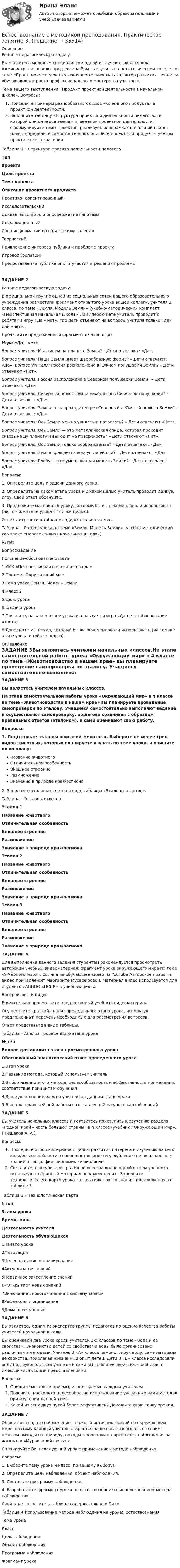      
          Описание
          Решите педагогическую задачу:Вы являетесь молодым специалистом одной из лучших школ города. Администрация школы предложила Вам выступить на педагогическом совете по теме «Проектно-исследовательская деятельность как фактор развития личности обучающихся и роста профессионального мастерства учителя».Тема вашего выступления «Продукт проектной деятельности в начальной школе». Вопросы:   Приведите примеры разнообразных видов «конечного продукта» в проектной деятельности.   Заполните таблицу «Структура проектной деятельности педагога», в которой опишите все элементы ведения проектной деятельности; сформулируйте темы проектов, реализуемые в рамках начальной школы (класс определите самостоятельно); опишите проектный продукт с учетом практического значения.Таблица 1 – Структура проекта деятельности педагогаТиппроектаЦель проектаТема проектаОписание проектного продуктаПрактико- ориентированныйИсследовательскийДоказательство или опровержение гипотезыИнформационныйСбор информации об объекте или явленииТворческийПривлечение интереса публики к проблеме проектаИгровой (ролевой)Предоставление публике опыта участия в решении проблемыЗАДАНИЕ 2 Решите педагогическую задачу:В официальной группе одной из социальных сетей вашего образовательного учреждения разместили фрагмент открытого урока вашей коллеги, учителя 2 класса, по теме «Земля. Модель Земли» (учебно-методический комплект «Перспективная начальная школа»). В видеосюжете учитель проводит с ребятами игру «Да – нет», где дети отвечают на вопросы учителя только «да» или «нет».Прочитайте предложенный фрагмент из этой игры.Игра «Да - нет»Вопрос учителя: Мы живем на планете Земля?  – Дети отвечают: «Да».Вопрос учителя: Наша Земля имеет шарообразную форму? – Дети отвечают: «Да». Вопрос учителя: Россия расположена в Южном полушарии Земли? – Дети отвечают «Нет».Вопрос учителя: Россия расположена в Северном полушарии Земли? – Дети отвечают: «Да».Вопрос учителя: Северный полюс Земли находится в Северном полушарии? – Дети отвечают: «Да».Вопрос учителя: Земная ось проходит через Северный и Южный полюса Земли? – Дети отвечают: «Да».Вопрос учителя: Ось Земли можно увидеть и потрогать? – Дети отвечают «Нет».Вопрос учителя: Ось Земли — это металлическая спица, которая проходит сквозь нашу планету и выходит на поверхность? – Дети отвечают «Нет».Вопрос учителя: Ось Земли только воображаемая? – Дети отвечают: «Да».Вопрос учителя: Земля вращается вокруг своей оси? – Дети отвечают: «Да».Вопрос учителя: Глобус – это уменьшенная модель Земли? – Дети отвечают: «Да».Вопросы:1.     Определите цель и задачи данного урока. 2.     Определите на каком этапе урока и с какой целью учитель проводит данную игру. Свой ответ обоснуйте. 3.     Предложите материал к уроку, который бы вы рекомендовали использовать (на том же этапе урока с той же целью).Ответы отразите в таблице содержательно и ёмко.Таблица – Разбор урока по теме «Земля. Модель Земли» (учебно-методический комплект «Перспективная начальная школа»)№ п/пВопрос/заданиеПояснение/обоснование ответа1.УМК  «Перспективная начальная школа»2.Предмет  Окружающий мир3.Тема урока   Земля. Модель Земли4.Класс 25.Цель урока6 .Задачи урока7.Поясните, на каком этапе урока используется игра «Да-нет» (обоснование ответа)8.Дополните материал, который бы вы рекомендовали использовать (на том же этапе урока с той же целью) 
          Оглавление
           ЗАДАНИЕ 3Вы являетесь учителем начальных классов.На этапе самостоятельной работы урока «Окружающий мир» в 4 классе по теме «Животноводство в нашем крае» вы планируете проведение самопроверки по эталону. Учащиеся самостоятельно выполняют задание и осуществляют самопроверку, пошагово сравнивая с образцом правильных ответов (эталоном), и сами оценивают свою работу.Вопросы:1.     Подготовьте эталоны описаний животных. Выберите не менее трёх видов животных, которых планируете изучать по теме урока, и опишите их по плану:   Название животного   Отличительная особенность   Внешнее строение   Размножение   Значение в природе края/региона2.     Заполните эталоны ответов в виде таблицы «Эталоны ответов».Таблица – Эталоны ответовЭталон 1Название животногоОтличительная особенностьВнешнее строениеРазмножениеЗначение в природе края/регионаЭталон 2Название животногоОтличительная особенностьВнешнее строениеРазмножениеЗначение в природе края/регионаЭталон 3Название животногоОтличительная особенностьВнешнее строениеРазмножениеЗначение в природе края/регионаЗАДАНИЕ 4Для выполнения данного задания студентам рекомендуется просмотреть авторский учебный видеоматериал: фрагмент урока окружающего мира по теме «У Чёрного моря». Ссылка на обучающее видео на YouTube  Авторское право на видео принадлежит Маргарите Мусафировой. Материал видео используется для студентов АНПОО «НСПК» в учебных целях.Воспроизвести видеоВнимательно просмотрите предложенный учебный видеоматериал.Осуществите краткий анализ проведенного этапа урока, используя предложенный перечень необходимых для рассмотрения вопросов. Ответ представьте в виде таблицы. Таблица – Анализ проведенного этапа урока№ п/пВопрос для анализа этапа просмотренного урокаОбоснованный аналитический ответ проведенного урока1.Этап урока2.Название метода, который использует учитель3.Выбор именно этого метода, целесообразность и эффективность применения, соответствие принципам обучения4.Ваше дополнение работы учителя на данном этапе урока5.Ваш план дальнейшей работы с составленной на уроке картой знанийЗАДАНИЕ 5Вы учитель начальных классов и готовитесь приступить к изучению раздела «Родной край – часть большой страны» в 4 классе (учебник «Окружающий мир», Плешаков А. А.).Вопросы: Проведите отбор материала с целью развития интереса к изучению вашего края/региона/области, совершенствованию и углублению первоначальных знаний о географии, экономике и экологии.  Составьте план урока открытия нового знания по одной из тем учебника, используя отобранный материал по краеведению. Заполните технологическую карту урока «открытия» нового знания, предложенную в таблице 3.Таблица 3 – Технологическая картаN п/пЭтапы урокаВремя, мин.Деятельность учителяДеятельность обучающихся1Начало урока2Мотивация3Целеполагание и планирование4Актуализация знаний5Первичное закрепление знаний6«Открытие» новых знаний7Включение «нового» знания в систему знаний8Рефлексия и оценивание9Домашнее заданиеЗАДАНИЕ 6Вы являетесь одним из экспертов группы педагогов по оценке качества работы учителей начальной школы. Вы оценивали два урока среди учителей 3-х классов по теме «Вода и её свойства». Знакомство детей со свойствами воды было органи­зовано различными методами. Учитель 3 «А» класса демонстрируя воду, сама называла её свойства, привлекая жизненный опыт детей. Дети 3 «Б» класса исследовали воду под руководством учителя и сами выявляли её свойства, сравнивая с имеющимися своими представ­лениями.Вопросы:  Опишите методы и приёмы, используемые каждым учителем.  Поясните, насколько целесообразно использование указанных вами методов при изучении дан­ной темы.  Какой из этих двух путей более эффективен? Докажите свою точку зрения.ЗАДАНИЕ 7Общеизвестно, что наблюдение – важный источник знаний об окружающем мире, поэтому каждый учитель старается чаще организовывать со своим классом выходы на природу, походы в зоопарки и парки птиц, наблюдения за жизнью в «Муравьиной ферме». Спланируйте Ваш следующий урок с применением метода наблюдения.Вопросы:1.   Выберите тему урока и класс (по вашему выбору).2.   Определите цель наблюдения, объект наблюдения.3.  Составьте программу наблюдения.4.    Разработайте фрагмент урока по естествознанию с использованием метода наблюдения.Свой ответ отразите в таблице содержательно и ёмко.Таблица 4 Использование метода наблюдения на уроках естествознанияТема урокаКлассЦель наблюденияОбъект наблюденияПрограмма наблюденияФрагмент урока 
            
            
            Естествознание с методикой преподавания Практическое занятие 3Естествознание с методикой преподавания. Практическое занятие 3.Естествознание с методикой преподавания Практическое занятие №1 НСПК Естествознание с методикой преподавания тест 1Естествознание с методикой преподавания тест 2Естествознание с методикой преподавания Тестовые вопросы к разделу 1ЕСТЕСТВОЗНАНИЕ С МЕТОДИКОЙ ПРЕПОДАВАНИЯ. Тестовые вопросы к разделу 1.Естествознание с методикой преподавания (ПНК) Практическое занятие 2. Задание 5Естествознание с методикой преподавания (ПНК) Практическое занятие 2. Задание 9Естествознание с методикой преподавания (ПНК) Практическое занятие 2. Задания 4, 6, 10Естествознание с методикой преподавания (ПНК) Практическое занятие 2. Задания 4, 6, 10   НСПКЕстествознание с методикой преподавания (ПНК) Тест №1Естествознание с методикой преподавания (ПНК) Тест №2Естествознание с методикой преподавания Практическое занятие 1. Задания 1,5,9,10