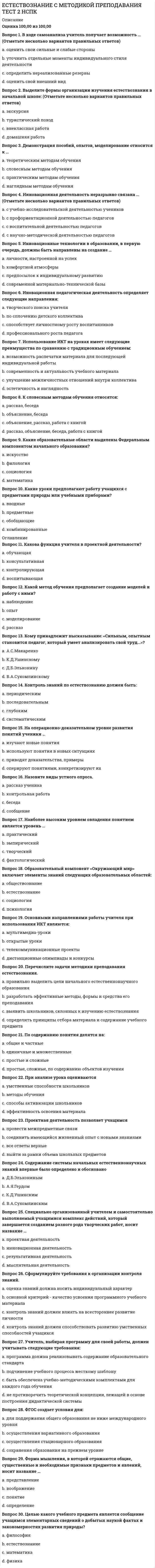     
          Описание
          Правильные ответы на тест 30 вопросов.Баллы 30,00/30,00Оценка 100,00 из 100,00Вопросы в описании. 
          Оглавление
          1. В ходе самоанализа учитель получает возможность … (Отметьте несколько вариантов правильных ответов) a.           оценить свои сильные и слабые стороны b.           уточнить отдельные моменты индивидуального стиля деятельности c.           определить нереализованные резервы d.           оценить свой внешний вид2. Выделите формы организации изучения естествознания в начальной школе: (Отметьте несколько вариантов правильных ответов) a.           экскурсия b.           туристический походc.           внеклассная работа d.           домашняя работа 3. Демонстрация пособий, опытов, моделирование относится к …a.           теоретическим методам обученияb.           словесным методам обученияc.           практическим методам обученияd.           наглядным методам обучения 4. Инновационная деятельность неразрывно связана … (Отметьте несколько вариантов правильных ответов) a.           с учебно-исследовательской деятельностью учеников b.           с профориентационной деятельностью педагоговc.           с воспитательной деятельностью педагоговd.           с научно-методической деятельностью педагогов 5. Инновационные технологии в образовании, в первую очередь, должны быть направлены на создание …a.           личности, настроенной на успех b.           комфортной атмосферыc.           предпосылок к индивидуальному развитиюd.           современной материально-технической базы6. Иновационная педагогическая деятельность определяет следующие направления:  a.           творческого поиска учителя b.           по сплочению детского коллективаc.           способствует личностному росту воспитанников d.           профессионального роста педагога 7. Использование ИКТ на уроках имеет следующие преимущества по сравнению с традиционным обучением: a.           возможность распечатки материала для последующей индивидуальной работы b.           современность и актуальность учебного материала c.           улучшение межличностных отношений внутри коллективаd.           эстетичность и наглядность 8. К словесным методам обучения относятся:a.           рассказ, беседаb.           объяснение, беседаc.           объяснение, рассказ, работа с книгойd.           рассказ, объяснение, беседа, работа с книгой 9. Какие образовательные области выделены Федеральным компонентом начального образования? a.           искусство b.           филология c.           социологияd.           математика 10. Какие уроки предполагают работу учащихся с предметами природы или учебными приборами?a.           вводныеb.           предметные c.           обобщающиеd.           комбинированные11. Какова функция учителя в проектной деятельности?a.           обучающаяb.           консультативная c.           контролирующаяd.           воспитывающая12. Какой метод обучения предполагает создание моделей и работу с ними?a.           наблюдениеb.           опытc.           моделирование d.           рассказ13. Кому принадлежит высказывание: «Сильным, опытным становится педагог, который умеет анализировать свой труд...»?a.           А.С.Макаренкоb.           К.Д.Ушинскомуc.           Д.Б.Эльконинуd.           В.А.Сухомлинскому 14. Контроль знаний по естествознанию должен быть: a.           периодическимb.           последовательным c.           глубоким d.           систематическим 15. На операционно-доказательном уровне развития понятий ученики …a.           изучают новые понятияb.           используют понятия в новых ситуацияхc.           приводят доказательства, примеры d.           оперируют понятиями, конкретизируют их16. Назовите виды устного опроса. a.           рассказ ученика b.           контрольная работаc.           беседа d.           сообщение 17. Наиболее высоким уровнем овладения понятием является уровень …a.           практическийb.           эмпирическийc.           творческий d.           фактологический18. Образовательный компонент «Окружающий мир» включает элементы знаний следующих образовательных областей: a.           обществознание b.           естествознание c.           социологияd.           психология19. Основными направлениями работы учителя при использования ИКТ являются: a.           мультимедиа-уроки b.           открытые урокиc.           телекоммуникационные проекты d.           дистанционные олимпиады и конкурсы 20. Перечислите задачи методики преподавания естествознания.a.           правильно выделить цели начального естественнонаучного образования b.           разработать эффективные методы, формы и средства его преподавания c.           выявить школьников, склонных к изучению естествознанияd.           определить принципы отбора материала и содержание учебного предмета 21. По содержанию понятия делятся на: a.           общие и частныеb.           единичные и множественныеc.           простые и сложныеd.           простые, сложные, по содержанию объектов изучения 22. При анализе урока оцениваютсяa.           умственные способности школьниковb.           методы обучения c.           способы активизации школьников d.           эффективность освоения материала 23. Проектная деятельность позволяет учащимся a.           провести межпредметные связиb.           соединить имеющийся жизненный опыт с новыми знаниямиc.           все ответы верные d.           выйти за рамки объема школьных предметов24. Содержание системы начальных естественнонаучных знаний впервые было определено и обосновано a.           Д.Б.Эльконинымb.           А.Я.Гердом c.           К.Д.Ушинскимd.           В.А.Сухомлинским25. Специально организованный учителем и самостоятельно выполняемый учащимися комплекс действий, который завершается созданием разного рода творческих работ, носит название …a.           проектная деятельность b.           инновационная деятельностьc.           результативная деятельностьd.           мыслительная деятельность26. Сформулируйте требования к организации контроля знаний. a.           оценка знаний должна носить индивидуальный характер b.           основной критерий - качество усвоения программного учебного материала c.           контроль знаний должен влиять на всестороннее развитие личностиd.           контроль знаний должен способствовать развитию умственных способностей учащихся 27. Учитель, выбирая программу для своей работы, должен учитывать следующие требования: a.           программа должна реализовывать содержание образовательного стандарта b.           подчинение учебного процесса жесткому шаблонуc.           быть обеспечена учебно-методическими комплектами для каждого года обучения d.           не противоречить теоретической концепции, лежащей в основе построения дидактической системы 28. ФГОС создает условия для: a.           для поддержания общего образования не ниже международного уровня b.           осуществления вариативного образования c.           осуществления стационарного образованияd.           сохранения образования на прежнем уровне29. Форма мышления, в которой отражаются общие, существенные и необходимые признаки предметов и явлений, носит название …a.           представлениеb.           воображениеc.           понятие d.           определение30. Целью какого учебного предмета является сообщение учащимся элементарных сведений о добытых наукой фактах и закономерностях развития природы?a.           философияb.           естествознание c.           математикаd.           физика 
            
            
            Естествознание с методикой Тест 2 НСПКЕстествознание СОО (ДО, СпДО, ПНК, КП, ПДО, ДОУА)Естествознание (тест с ответами Синергия )… есть процесс записи значений переменных на каждом шаге работы программыЖелезобетонные и каменные конструкции 2 _Росдистант_тесты+итоговыйЖелезобетонные и каменные конструкции (ответы на тест Синергия / МОИ / МосАП)Железо покрыто никелем. Составьте схему процессов на электродах во влажном воздухе (pH ? 7):Если товарооборот в целом по товарной группе в июне составил 900 тыс. руб., а в мае (при фиксированном объеме реализации на уровне июня) – 850 тыс. руб., это говорит о величине …Если толщина свинца 5 см, то ослабление излучения будет?Если угловой коэффициент одной прямой на плоскости равен 4, а другой -0,25, то эти прямыеЕсли уравнение плоской синусоидальной волны, распространяющейся вдоль оси ОХ, имеет вид то период колебаний равен...Если число 169 от числа 243 составляет х %, то, величина x, округленная до целых, будет равна …Естествознание с методикой преподавания. тест 1ЕСТЕСТВОЗНАНИЕ С МЕТОДИКОЙ ПРЕПОДАВАНИЯ ТЕСТ 1 НСПК