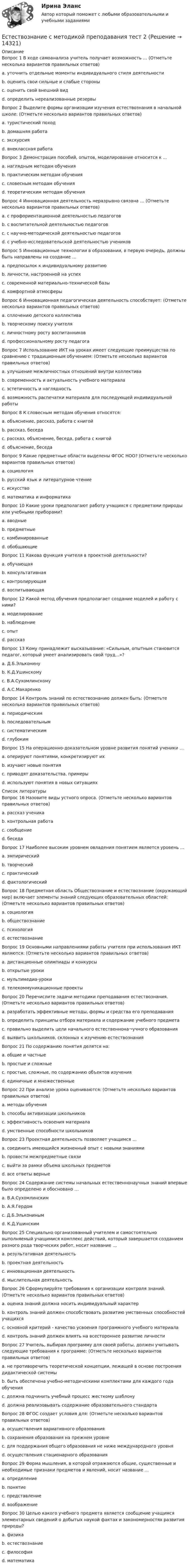      
          Описание
          Вопрос 1 В ходе самоанализа учитель получает возможность … (Отметьте несколько вариантов правильных ответов)a. уточнить отдельные моменты индивидуального стиля деятельности b. оценить свои сильные и слабые стороны c. оценить свой внешний видd. определить нереализованные резервы Вопрос 2 Выделите формы организации изучения естествознания в начальной школе: (Отметьте несколько вариантов правильных ответов)a. туристический походb. домашняя работа c. экскурсия d. внеклассная работа Вопрос 3 Демонстрация пособий, опытов, моделирование относится к …a. наглядным методам обучения b. практическим методам обученияc. словесным методам обученияd. теоретическим методам обученияВопрос 4 Инновационная деятельность неразрывно связана … (Отметьте несколько вариантов правильных ответов)a. с профориентационной деятельностью педагоговb. с воспитательной деятельностью педагоговc. с научно-методической деятельностью педагогов d. с учебно-исследовательской деятельностью учеников Вопрос 5 Инновационные технологии в образовании, в первую очередь, должны быть направлены на создание …a. предпосылок к индивидуальному развитиюb. личности, настроенной на успех c. современной материально-технической базыd. комфортной атмосферыВопрос 6 Инновационная педагогическая деятельность способствует: (Отметьте несколько вариантов правильных ответов)a. сплочению детского коллективаb. творческому поиску учителя c. личностному росту воспитанников d. профессиональному росту педагога Вопрос 7 Использование ИКТ на уроках имеет следующие преимущества по сравнению с традиционным обучением: (Отметьте несколько вариантов правильных ответов)a. улучшение межличностных отношений внутри коллективаb. современность и актуальность учебного материала c. эстетичность и наглядность d. возможность распечатки материала для последующей индивидуальной работы Вопрос 8 К словесным методам обучения относятся:a. объяснение, рассказ, работа с книгойb. рассказ, беседаc. рассказ, объяснение, беседа, работа с книгой d. объяснение, беседаВопрос 9 Какие предметные области выделены ФГОС НОО? (Отметьте несколько вариантов правильных ответов)a. социологияb. русский язык и литературное чтение c. искусство d. математика и информатика Вопрос 10 Какие уроки предполагают работу учащихся с предметами природы или учебными приборами?a. вводныеb. предметные c. комбинированныеd. обобщающиеВопрос 11 Какова функция учителя в проектной деятельности?a. обучающаяb. консультативная c. контролирующаяd. воспитывающаяВопрос 12 Какой метод обучения предполагает создание моделей и работу с ними?a. моделирование b. наблюдениеc. опытd. рассказВопрос 13 Кому принадлежит высказывание: «Сильным, опытным становится педагог, который умеет анализировать свой труд...»?a. Д.Б.Эльконинуb. К.Д.Ушинскомуc. В.А.Сухомлинскому d. А.С.МакаренкоВопрос 14 Контроль знаний по естествознанию должен быть: (Отметьте несколько вариантов правильных ответов)a. периодическимb. последовательным c. систематическим d. глубоким Вопрос 15 На операционно-доказательном уровне развития понятий ученики …a. оперируют понятиями, конкретизируют ихb. изучают новые понятияc. приводят доказательства, примеры d. используют понятия в новых ситуациях  
          Список литературы
          Вопрос 16 Назовите виды устного опроса. (Отметьте несколько вариантов правильных ответов)a. рассказ ученика b. контрольная работаc. сообщение d. беседа Вопрос 17 Наиболее высоким уровнем овладения понятием является уровень …a. эмпирическийb. творческий c. практическийd. фактологическийВопрос 18 Предметная область Обществознание и естествознание (окружающий мир) включает элементы знаний следующих образовательных областей: (Отметьте несколько вариантов правильных ответов)a. социологияb. обществознание c. психологияd. естествознание Вопрос 19 Основными направлениями работы учителя при использования ИКТ являются: (Отметьте несколько вариантов правильных ответов)a. дистанционные олимпиады и конкурсы b. открытые урокиc. мультимедиа-уроки d. телекоммуникационные проекты Вопрос 20 Перечислите задачи методики преподавания естествознания. (Отметьте несколько вариантов правильных ответов)a. разработать эффективные методы, формы и средства его преподавания b. определить принципы отбора материала и содержание учебного предмета c. правильно выделить цели начального естественнона¬учного образования d. выявить школьников, склонных к изучению естествознанияВопрос 21 По содержанию понятия делятся на:a. общие и частныеb. простые и сложныеc. простые, сложные, по содержанию объектов изучения d. единичные и множественныеВопрос 22 При анализе урока оцениваются: (Отметьте несколько вариантов правильных ответов)a. методы обучения b. способы активизации школьников c. эффективность освоения материала d. умственные способности школьниковВопрос 23 Проектная деятельность позволяет учащимся …a. соединить имеющийся жизненный опыт с новыми знаниямиb. провести межпредметные связиc. выйти за рамки объема школьных предметовd. все ответы верные Вопрос 24 Содержание системы начальных естественнонаучных знаний впервые было определено и обосновано …a. В.А.Сухомлинскимb. А.Я.Гердом c. Д.Б.Эльконинымd. К.Д.УшинскимВопрос 25 Специально организованный учителем и самостоятельно выполняемый учащимися комплекс действий, который завершается созданием разного рода творческих работ, носит название …a. результативная деятельностьb. проектная деятельность c. инновационная деятельностьd. мыслительная деятельностьВопрос 26 Сформулируйте требования к организации контроля знаний. (Отметьте несколько вариантов правильных ответов)a. оценка знаний должна носить индивидуальный характер b. контроль знаний должен способствовать развитию умственных способностей учащихся c. основной критерий - качество усвоения программного учебного материала d. контроль знаний должен влиять на всестороннее развитие личностиВопрос 27 Учитель, выбирая программу для своей работы, должен учитывать следующие требования к программе: (Отметьте несколько вариантов правильных ответов)a. не противоречить теоретической концепции, лежащей в основе построения дидактической системы b. быть обеспечена учебно-методическими комплектами для каждого года обучения c. должна подчинить учебный процесс жесткому шаблонуd. должна реализовывать содержание образовательного стандарта Вопрос 28 ФГОС создает условия для: (Отметьте несколько вариантов правильных ответов)a. осуществления вариативного образования b. сохранения образования на прежнем уровнеc. для поддержания общего образования не ниже международного уровня d. осуществления стационарного образованияВопрос 29 Форма мышления, в которой отражаются общие, существенные и необходимые признаки предметов и явлений, носит название …a. определениеb. понятие c. представлениеd. воображениеВопрос 30 Целью какого учебного предмета является сообщение учащимся элементарных сведений о добытых наукой фактах и закономерностях развития природы?a. физикаb. естествознание c. философияd. математика
            
            
            Естествознание с методикой преподавания тест 1Естествознание с методикой преподавания тест 2Естествознание с методикой преподавания Тестовые вопросы к разделу 1ЕСТЕСТВОЗНАНИЕ С МЕТОДИКОЙ ПРЕПОДАВАНИЯ. Тестовые вопросы к разделу 1.Естествознание с методикой преподавания Тестовые вопросы к разделу 2Естествознание с методикой преподавания. Тестовые вопросы к разделу 2.Естествознание СОО (2 часть)Естествознание с методикой преподавания (ПНК) Практическое занятие 2. Задания 4, 6, 10   НСПКЕстествознание с методикой преподавания (ПНК) Тест №1Естествознание с методикой преподавания (ПНК) Тест №2Естествознание с методикой преподавания Практическое занятие 1. Задания 1,5,9,10Естествознание с методикой преподавания Практическое занятие 2. Задания 4, 6, 10Естествознание с методикой преподавания Практическое занятие 3Естествознание с методикой преподавания. Практическое занятие 3.