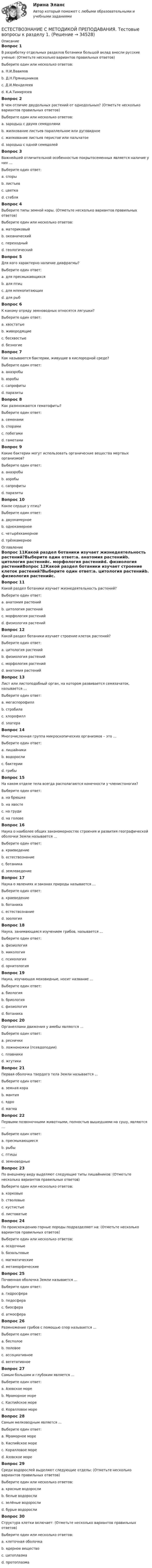      
          Описание
          Вопрос 1В разработку отдельных разделов ботаники большой вклад внесли русские ученые: (Отметьте несколько вариантов правильных ответов)Выберите один или несколько ответов:a. Н.И.Вавиловb. Д.Н.Прянишниковc. Д.И.Менделеевd. К.А.ТимирязевВопрос 2В чем отличие двудольных растений от однодольных? (Отметьте несколько вариантов правильных ответов)Выберите один или несколько ответов:a. зародыш с двумя семядолями b. жилкование листьев параллельное или дуговидное c. жилкование листьев перистое или пальчатое d. зародыш с одной семядолей Вопрос 3Важнейшей отличительной особенностью покрытосеменных является наличие у них …Выберите один ответ:a. спорыb. листьевc. цветкаd. стебляВопрос 4Выберите типы земной коры. (Отметьте несколько вариантов правильных ответов)Выберите один или несколько ответов:a. материковыйb. океаническийc. переходныйd. геологическийВопрос 5Для кого характерно наличие диафрагмы?Выберите один ответ:a. для пресмыкающихсяb. для птицc. для млекопитающихd. для рыбВопрос 6К какому отряду земноводных относятся лягушки?Выберите один ответ:a. хвостатыеb. живородящиеc. бесхвостыеd. безногиеВопрос 7Как называются бактерии, живущие в кислородной среде?Выберите один ответ:a. анаэробыb. аэробыc. сапрофитыd. паразитыВопрос 8Как размножаются гематофиты?Выберите один ответ:a. семенамиb. спорамиc. побегамиd. гаметамиВопрос 9Какие бактерии могут использовать органические вещества мертвых организмов?Выберите один ответ:a. анаэробыb. аэробыc. сапрофитыd. паразитыВопрос 10Какое сердце у птиц?Выберите один ответ:a. двухкамерноеb. однокамерноеc. четырёхкамерноеd. трёхкамерное 
          Оглавление
          Вопрос 11Какой раздел ботаники изучает жизнедеятельность растений?Выберите один ответ:a. анатомия растенийb. цитология растенийc. морфология растенийd. физиология растенийВопрос 12Какой раздел ботаники изучает строение клеток растений?Выберите один ответ:a. цитология растенийb. физиология растенийc. морфология растенийd. анатомия растенийВопрос 13Лист или листоподобный орган, на котором развивается семязачаток, называется …Выберите один ответ:a. мегаспорофиллb. стробилаc. хлорофиллd. элатераВопрос 14Многочисленная группа микроскопических организмов – это …Выберите один ответ:a. лишайникиb. водорослиc. бактерииd. грибыВопрос 15На каком отделе тела всегда располагаются конечности у членистоногих?Выберите один ответ:a. на брюшкеb. на хвостеc. на грудиd. на головеВопрос 16Наука о наиболее общих закономерностях строения и развития географической оболочки Земли называется …Выберите один ответ:a. краеведениеb. естествознаниеc. ботаникаd. землеведениеВопрос 17Наука о явлениях и законах природы называется …Выберите один ответ:a. краеведениеb. ботаникаc. естествознаниеd. зоологияВопрос 18Наука, занимающаяся изучением грибов, называется …Выберите один ответ:a. физиологияb. микологияc. психологияd. орнитологияВопрос 19Наука, изучающая моховидные, носит название …Выберите один ответ:a. биологияb. бриологияc. физиологияd. ботаникаВопрос 20Органеллами движения у амебы являются …Выберите один ответ:a. ресничкиb. ложноножки (псевдоподии)c. плавникиd. жгутикиВопрос 21Первая оболочка твердого тела Земли называется …Выберите один ответ:a. земная кораb. мантияc. ядроd. магмаВопрос 22Первыми позвоночными животными, полностью вышедшими на сушу, являются …Выберите один ответ:a. пресмыкающиесяb. рыбыc. птицыd. земноводныеВопрос 23По внешнему виду выделяют следующие типы лишайников: (Отметьте несколько вариантов правильных ответов)Выберите один или несколько ответов:a. корковыеb. стволовыеc. кустистыеd. листоватыеВопрос 24По происхождению горные породы подразделяют на: (Отметьте несколько вариантов правильных ответов)Выберите один или несколько ответов:a. осадочныеb. базальтовыеc. магматическиеd. метаморфическиеВопрос 25Почвенная оболочка Земли называется …Выберите один ответ:a. гидросфераb. педосфераc. биосфераd. атмосфераВопрос 26Размножение грибов с помощью спор называется …Выберите один ответ:a. бесполоеb. половоеc. ассоциативноеd. вегетативноеВопрос 27Самым большим и глубоким является …Выберите один ответ:a. Азовское мореb. Мраморное мореc. Каспийское мореd. Коралловое мореВопрос 28Самым мелководным является …Выберите один ответ:a. Мраморное мореb. Каспийское мореc. Коралловое мореd. Азовское мореВопрос 29Среди водорослей выделяют следующие отделы: (Отметьте несколько вариантов правильных ответов)Выберите один или несколько ответов:a. красные водорослиb. белые водорослиc. зелёные водорослиd. бурые водорослиВопрос 30Структура клетки включает: (Отметьте несколько вариантов правильных ответов)Выберите один или несколько ответов:a. клеточная оболочкаb. ядерное веществоc. цитоплазмаd. протоплазма 
            
            
            Естествознание с методикой преподавания Тестовые вопросы к разделу 1ЕСТЕСТВОЗНАНИЕ С МЕТОДИКОЙ ПРЕПОДАВАНИЯ. Тестовые вопросы к разделу 1.Естествознание с методикой преподавания Тестовые вопросы к разделу 2Естествознание с методикой преподавания. Тестовые вопросы к разделу 2.Естествознание СОО (2 часть)Естествознание СОО (ДО, СпДО, ПНК, КП, ПДО, ДОУА)Естествознание СОО (ДО, СпДО, ПНК, КП, ПДО, ДОУА)Естествознание с методикой преподавания (ПНК) Тест №2Естествознание с методикой преподавания Практическое занятие 1. Задания 1,5,9,10Естествознание с методикой преподавания Практическое занятие 2. Задания 4, 6, 10Естествознание с методикой преподавания Практическое занятие 3Естествознание с методикой преподавания. Практическое занятие 3.Естествознание с методикой преподавания Практическое занятие №1 НСПК Естествознание с методикой преподавания тест 1