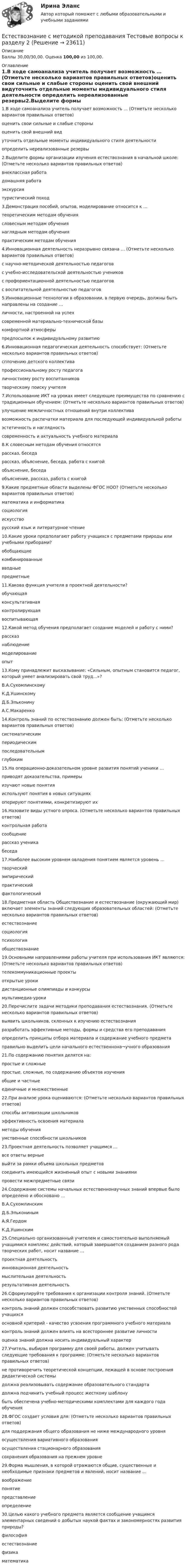      
          Описание
          Баллы 30,00/30,00. Оценка 100,00 из 100,00. 
          Оглавление
          1.В ходе самоанализа учитель получает возможность … (Отметьте несколько вариантов правильных ответов)оценить свои сильные и слабые стороны оценить свой внешний видуточнить отдельные моменты индивидуального стиля деятельности определить нереализованные резервы2.Выделите формы организации изучения естествознания в начальной школе: (Отметьте несколько вариантов правильных ответов)внеклассная работа домашняя работа экскурсия туристический поход3.Демонстрация пособий, опытов, моделирование относится к …теоретическим методам обучениясловесным методам обучениянаглядным методам обучения практическим методам обучения4.Инновационная деятельность неразрывно связана … (Отметьте несколько вариантов правильных ответов)с научно-методической деятельностью педагогов с учебно-исследовательской деятельностью учеников с профориентационной деятельностью педагоговс воспитательной деятельностью педагогов5.Инновационные технологии в образовании, в первую очередь, должны быть направлены на создание …личности, настроенной на успех современной материально-технической базыкомфортной атмосферыпредпосылок к индивидуальному развитию6.Инновационная педагогическая деятельность способствует: (Отметьте несколько вариантов правильных ответов)сплочению детского коллективапрофессиональному росту педагога личностному росту воспитанников творческому поиску учителя7.Использование ИКТ на уроках имеет следующие преимущества по сравнению с традиционным обучением: (Отметьте несколько вариантов правильных ответов)улучшение межличностных отношений внутри коллективавозможность распечатки материала для последующей индивидуальной работы эстетичность и наглядность современность и актуальность учебного материала8.К словесным методам обучения относятсярассказ, беседарассказ, объяснение, беседа, работа с книгой объяснение, беседаобъяснение, рассказ, работа с книгой9.Какие предметные области выделены ФГОС НОО? (Отметьте несколько вариантов правильных ответов)математика и информатика социологияискусство русский язык и литературное чтение10.Какие уроки предполагают работу учащихся с предметами природы или учебными приборами?обобщающиекомбинированныевводныепредметные11.Какова функция учителя в проектной деятельности?обучающаяконсультативная контролирующаявоспитывающая12.Какой метод обучения предполагает создание моделей и работу с ними?рассказнаблюдениемоделирование опыт13.Кому принадлежит высказывание: «Сильным, опытным становится педагог, который умеет анализировать свой труд...»?В.А.Сухомлинскому К.Д.УшинскомуД.Б.ЭльконинуА.С.Макаренко14.Контроль знаний по естествознанию должен быть: (Отметьте несколько вариантов правильных ответов)систематическим периодическимпоследовательным глубоким15.На операционно-доказательном уровне развития понятий ученики …приводят доказательства, примеры изучают новые понятияиспользуют понятия в новых ситуацияхоперируют понятиями, конкретизируют их16.Назовите виды устного опроса. (Отметьте несколько вариантов правильных ответов)контрольная работасообщение рассказ ученика беседа17.Наиболее высоким уровнем овладения понятием является уровень …творческий эмпирическийпрактическийфактологический18.Предметная область Обществознание и естествознание (окружающий мир) включает элементы знаний следующих образовательных областей: (Отметьте несколько вариантов правильных ответов)естествознание социологияпсихологияобществознание19.Основными направлениями работы учителя при использования ИКТ являются: (Отметьте несколько вариантов правильных ответов)телекоммуникационные проекты открытые урокидистанционные олимпиады и конкурсы мультимедиа-уроки20.Перечислите задачи методики преподавания естествознания. (Отметьте несколько вариантов правильных ответов)выявить школьников, склонных к изучению естествознанияразработать эффективные методы, формы и средства его преподавания определить принципы отбора материала и содержание учебного предмета правильно выделить цели начального естественнона¬учного образования21.По содержанию понятия делятся на:простые и сложныепростые, сложные, по содержанию объектов изучения общие и частныеединичные и множественные22.При анализе урока оцениваются: (Отметьте несколько вариантов правильных ответов)способы активизации школьников эффективность освоения материала методы обучения умственные способности школьников23.Проектная деятельность позволяет учащимся …все ответы верные выйти за рамки объема школьных предметовсоединить имеющийся жизненный опыт с новыми знаниямипровести межпредметные связи24.Содержание системы начальных естественнонаучных знаний впервые было определено и обосновано …В.А.СухомлинскимД.Б.ЭльконинымА.Я.Гердом К.Д.Ушинским25.Специально организованный учителем и самостоятельно выполняемый учащимися комплекс действий, который завершается созданием разного рода творческих работ, носит название …проектная деятельность инновационная деятельностьмыслительная деятельностьрезультативная деятельность26.Сформулируйте требования к организации контроля знаний. (Отметьте несколько вариантов правильных ответов)контроль знаний должен способствовать развитию умственных способностей учащихся основной критерий - качество усвоения программного учебного материала контроль знаний должен влиять на всестороннее развитие личностиоценка знаний должна носить индивидуальный характер27.Учитель, выбирая программу для своей работы, должен учитывать следующие требования к программе: (Отметьте несколько вариантов правильных ответов)не противоречить теоретической концепции, лежащей в основе построения дидактической системы должна реализовывать содержание образовательного стандарта должна подчинить учебный процесс жесткому шаблонубыть обеспечена учебно-методическими комплектами для каждого года обучения28.ФГОС создает условия для: (Отметьте несколько вариантов правильных ответов)для поддержания общего образования не ниже международного уровня осуществления вариативного образования осуществления стационарного образованиясохранения образования на прежнем уровне29.Форма мышления, в которой отражаются общие, существенные и необходимые признаки предметов и явлений, носит название …воображениепонятие представлениеопределение30.Целью какого учебного предмета является сообщение учащимся элементарных сведений о добытых наукой фактах и закономерностях развития природы?философияестествознание физикаматематика 
            
            
            ЕСТЕСТВОЗНАНИЕ С МЕТОДИКОЙ ПРЕПОДАВАНИЯ. Тестовые вопросы к разделу 1.Естествознание с методикой преподавания Тестовые вопросы к разделу 2Естествознание с методикой преподавания. Тестовые вопросы к разделу 2.Естествознание СОО (2 часть)Естествознание СОО (ДО, СпДО, ПНК, КП, ПДО, ДОУА)Естествознание СОО (ДО, СпДО, ПНК, КП, ПДО, ДОУА)Естествознание СОО (ДО, СпДО, ПНК, КП, ПДО, ДОУА)Естествознание с методикой преподавания Практическое занятие 1. Задания 1,5,9,10Естествознание с методикой преподавания Практическое занятие 2. Задания 4, 6, 10Естествознание с методикой преподавания Практическое занятие 3Естествознание с методикой преподавания. Практическое занятие 3.Естествознание с методикой преподавания Практическое занятие №1 НСПК Естествознание с методикой преподавания тест 1Естествознание с методикой преподавания тест 2