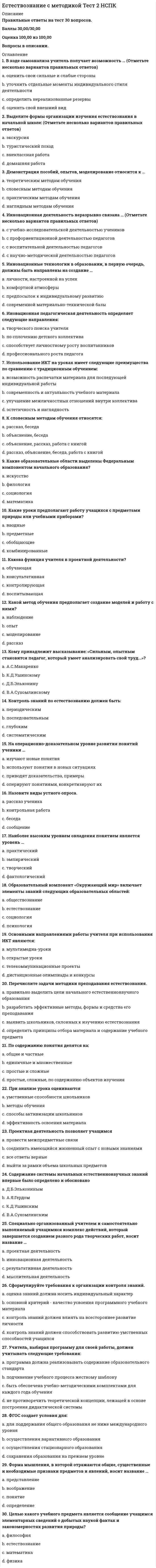     
          Описание
          все правильные ответы!!!!! 
          Оглавление
           Вопрос 1Пока нет ответаБалл: 1,00Отметить вопросТекст вопросаАвтотрофные организмы, способные создавать органическое вещество из неорганическогоВыберите один ответ:a. консументыb. продуцентыc. редуцентыd. автотрофыОчистить мой выборВопрос 2Пока нет ответаБалл: 1,00Отметить вопросТекст вопросаКак называют в трофической цепи организмы, питающиеся другими живым организмами?Выберите один ответ:a. продуцентыb. фагототрофыc. автотрофыd. редуцентыОчистить мой выборВопрос 3Пока нет ответаБалл: 1,00Отметить вопросТекст вопросаКак соотносятся наука и культура?Выберите один ответ:a. наука — раздел культурыb. культура и наука независимыc. культура — раздел наукиd. наука и культура — понятия равнозначныеОчистить мой выборВопрос 4Пока нет ответаБалл: 1,00Отметить вопросТекст вопросаКакая картина мира создана трудами И. Кеплера и И. Ньютона?Выберите один ответ:a. геоцентрическаяb. гелиоцентрическаяc. современнаяd. механистическаяОчистить мой выборВопрос 5Пока нет ответаБалл: 1,00Отметить вопросТекст вопросаКакая картина мира создана трудами М. Фарадея и Д. Максвелла?Выберите один ответ:a. механистическаяb. пироцентрическаяc. геоцентрическаяd. электромагнитнаяОчистить мой выборВопрос 6Пока нет ответаБалл: 1,00Отметить вопросТекст вопросаКакие из следующих функций не характерны для науки?Выберите один ответ:a. раздел культурыb. система определенной организованностиc. она отвечает интересам определенных классов обществаd. способ познания мираОчистить мой выборВопрос 7Пока нет ответаБалл: 1,00Отметить вопросТекст вопросаКакое из определений наиболее характерно для современной естественно-научной картины мира?Выберите один ответ:a. динамическаяb. эволюционнаяc. механистическаяd. статическаяОчистить мой выборВопрос 8Пока нет ответаБалл: 1,00Отметить вопросТекст вопросаКакое из определений науки наиболее точное?Выберите один ответ:a. одна из производительных сил обществаb. наука — система знаний, накопленных человечествомc. система познания мира, основанная на эмпирической проверке и математическом доказательствеd. форма общественного сознанияОчистить мой выборВопрос 9Пока нет ответаБалл: 1,00Отметить вопросТекст вопросаКакое из следующих научных направлений не входит в естествознание?Выберите один ответ:a. математикаb. физиологияc. антропологияd. химияОчистить мой выборВопрос 10Пока нет ответаБалл: 1,00Отметить вопросТекст вопросаКакое из следующих определений наиболее точно характеризует научный метод?Выберите один ответ:a. метод является способом получения единообразных результатов всеми исследователямиb. метод — это способ уравнивания возможностей людейc. метод — это структура научного исследованияd. метод — совокупность действий, призванных помочь достижению желаемого результатаОчистить мой выборВопрос 11Пока нет ответаБалл: 1,00Отметить вопросТекст вопросаКакое содержание вкладывается в понятие «природа»?Выберите один ответ:a. наша Вселеннаяb. вся материальная действительностьc. это часть мира, которая стала объектом теоретической и практической деятельности людейd. биосфера ЗемлиОчистить мой выборВопрос 12Пока нет ответаБалл: 1,00Отметить вопросТекст вопросаКакой из теоретических методов исследования соответствует определению: «это прием познания, который представляет собой умозаключение, в ходе которого на основе сходства объектов в одних свойствах, связях делается вывод об их сходстве и в других свойствах, связях»?Выберите один ответ:a. моделированиеb. аналогияc. математизацияd. обобщениеОчистить мой выборВопрос 13Пока нет ответаБалл: 1,00Отметить вопросТекст вопросаКакой из теоретических методов исследования соответствует определению: «это переход от общих рассуждений или суждений к частным»?Выберите один ответ:a. индукцияb. синтезc. формализацияd. дедукцияОчистить мой выборВопрос 14Пока нет ответаБалл: 1,00Отметить вопросТекст вопросаКакой из эмпирических методов соответствует определению: «он представляет собой познавательную операцию, обеспечивающую численное выражение измеряемых величин»?Выберите один ответ:a. описаниеb. измерениеc. экспериментd. наблюдениеОчистить мой выборВопрос 15Пока нет ответаБалл: 1,00Отметить вопросТекст вопросаНа чем основана наука как способ познания мира?Выберите один ответ:a. на эмпирической проверке и математическом доказательствеb. на вере в истинность законовc. на использовании научных знаний для преобразования природыd. на объяснении мира с помощью образовОчистить мой выборВопрос 16Пока нет ответаБалл: 1,00Отметить вопросТекст вопросаОрганизмы разрушители, преобразующие, минерализующие органику и замыкающие тем самым замыкающие биологический круговоротВыберите один ответ:a. консументыb. сапротрофыc. продуцентыd. редуцентыОчистить мой выборВопрос 17Пока нет ответаБалл: 1,00Отметить вопросТекст вопросаОрганизмы, которые получают энергию путем разложения мертвых тканей или растворенного органического веществаВыберите один ответ:a. редуцентыb. продуцентыc. сапротрофыd. консументыОчистить мой выборВопрос 18Пока нет ответаБалл: 1,00Отметить вопросТекст вопросаЧто относится к внутренним факторам развития науки?Выберите один ответ:a. влияние государстваb. внутренняя логика и динамика развития наукиc. влияние ценностных установок ученыхd. влияние экономических, культурных, национальных параметровОчистить мой выборВопрос 19Пока нет ответаБалл: 1,00Отметить вопросТекст вопросаЧто понимается под концепцией?Выберите один ответ:a. система взглядов по тому или иному вопросу, явлению; его понимание и толкованиеb. система мировоззренияc. понимание происходящих событийd. объяснение какого-либо явленияОчистить мой выборВопрос 20Пока нет ответаБалл: 1,00Отметить вопросТекст вопросаЭкологический фактор воздействия человека на окружающую средуВыберите один ответ:a. абиотическийb. биотическийc. антропогенныйd. трофический 
          Список литературы
           Вопрос 1Пока нет ответаБалл: 1,00Отметить вопросТекст вопросаАвтотрофные организмы, способные создавать органическое вещество из неорганическогоВыберите один ответ:a. консументыb. продуцентыc. редуцентыd. автотрофыОчистить мой выборВопрос 2Пока нет ответаБалл: 1,00Отметить вопросТекст вопросаКак называют в трофической цепи организмы, питающиеся другими живым организмами?Выберите один ответ:a. продуцентыb. фагототрофыc. автотрофыd. редуцентыОчистить мой выборВопрос 3Пока нет ответаБалл: 1,00Отметить вопросТекст вопросаКак соотносятся наука и культура?Выберите один ответ:a. наука — раздел культурыb. культура и наука независимыc. культура — раздел наукиd. наука и культура — понятия равнозначныеОчистить мой выборВопрос 4Пока нет ответаБалл: 1,00Отметить вопросТекст вопросаКакая картина мира создана трудами И. Кеплера и И. Ньютона?Выберите один ответ:a. геоцентрическаяb. гелиоцентрическаяc. современнаяd. механистическаяОчистить мой выборВопрос 5Пока нет ответаБалл: 1,00Отметить вопросТекст вопросаКакая картина мира создана трудами М. Фарадея и Д. Максвелла?Выберите один ответ:a. механистическаяb. пироцентрическаяc. геоцентрическаяd. электромагнитнаяОчистить мой выборВопрос 6Пока нет ответаБалл: 1,00Отметить вопросТекст вопросаКакие из следующих функций не характерны для науки?Выберите один ответ:a. раздел культурыb. система определенной организованностиc. она отвечает интересам определенных классов обществаd. способ познания мираОчистить мой выборВопрос 7Пока нет ответаБалл: 1,00Отметить вопросТекст вопросаКакое из определений наиболее характерно для современной естественно-научной картины мира?Выберите один ответ:a. динамическаяb. эволюционнаяc. механистическаяd. статическаяОчистить мой выборВопрос 8Пока нет ответаБалл: 1,00Отметить вопросТекст вопросаКакое из определений науки наиболее точное?Выберите один ответ:a. одна из производительных сил обществаb. наука — система знаний, накопленных человечествомc. система познания мира, основанная на эмпирической проверке и математическом доказательствеd. форма общественного сознанияОчистить мой выборВопрос 9Пока нет ответаБалл: 1,00Отметить вопросТекст вопросаКакое из следующих научных направлений не входит в естествознание?Выберите один ответ:a. математикаb. физиологияc. антропологияd. химияОчистить мой выборВопрос 10Пока нет ответаБалл: 1,00Отметить вопросТекст вопросаКакое из следующих определений наиболее точно характеризует научный метод?Выберите один ответ:a. метод является способом получения единообразных результатов всеми исследователямиb. метод — это способ уравнивания возможностей людейc. метод — это структура научного исследованияd. метод — совокупность действий, призванных помочь достижению желаемого результатаОчистить мой выборВопрос 11Пока нет ответаБалл: 1,00Отметить вопросТекст вопросаКакое содержание вкладывается в понятие «природа»?Выберите один ответ:a. наша Вселеннаяb. вся материальная действительностьc. это часть мира, которая стала объектом теоретической и практической деятельности людейd. биосфера ЗемлиОчистить мой выборВопрос 12Пока нет ответаБалл: 1,00Отметить вопросТекст вопросаКакой из теоретических методов исследования соответствует определению: «это прием познания, который представляет собой умозаключение, в ходе которого на основе сходства объектов в одних свойствах, связях делается вывод об их сходстве и в других свойствах, связях»?Выберите один ответ:a. моделированиеb. аналогияc. математизацияd. обобщениеОчистить мой выборВопрос 13Пока нет ответаБалл: 1,00Отметить вопросТекст вопросаКакой из теоретических методов исследования соответствует определению: «это переход от общих рассуждений или суждений к частным»?Выберите один ответ:a. индукцияb. синтезc. формализацияd. дедукцияОчистить мой выборВопрос 14Пока нет ответаБалл: 1,00Отметить вопросТекст вопросаКакой из эмпирических методов соответствует определению: «он представляет собой познавательную операцию, обеспечивающую численное выражение измеряемых величин»?Выберите один ответ:a. описаниеb. измерениеc. экспериментd. наблюдениеОчистить мой выборВопрос 15Пока нет ответаБалл: 1,00Отметить вопросТекст вопросаНа чем основана наука как способ познания мира?Выберите один ответ:a. на эмпирической проверке и математическом доказательствеb. на вере в истинность законовc. на использовании научных знаний для преобразования природыd. на объяснении мира с помощью образовОчистить мой выборВопрос 16Пока нет ответаБалл: 1,00Отметить вопросТекст вопросаОрганизмы разрушители, преобразующие, минерализующие органику и замыкающие тем самым замыкающие биологический круговоротВыберите один ответ:a. консументыb. сапротрофыc. продуцентыd. редуцентыОчистить мой выборВопрос 17Пока нет ответаБалл: 1,00Отметить вопросТекст вопросаОрганизмы, которые получают энергию путем разложения мертвых тканей или растворенного органического веществаВыберите один ответ:a. редуцентыb. продуцентыc. сапротрофыd. консументыОчистить мой выборВопрос 18Пока нет ответаБалл: 1,00Отметить вопросТекст вопросаЧто относится к внутренним факторам развития науки?Выберите один ответ:a. влияние государстваb. внутренняя логика и динамика развития наукиc. влияние ценностных установок ученыхd. влияние экономических, культурных, национальных параметровОчистить мой выборВопрос 19Пока нет ответаБалл: 1,00Отметить вопросТекст вопросаЧто понимается под концепцией?Выберите один ответ:a. система взглядов по тому или иному вопросу, явлению; его понимание и толкованиеb. система мировоззренияc. понимание происходящих событийd. объяснение какого-либо явленияОчистить мой выборВопрос 20Пока нет ответаБалл: 1,00Отметить вопросТекст вопросаЭкологический фактор воздействия человека на окружающую средуВыберите один ответ:a. абиотическийb. биотическийc. антропогенныйd. трофический
            
            
            Естествознание СОО (ДО, СпДО, ПНК, КП, ПДО, ДОУА)Естествознание (тест с ответами Синергия )… есть процесс записи значений переменных на каждом шаге работы программыЖелезобетонные и каменные конструкции 2 _Росдистант_тесты+итоговыйЖелезобетонные и каменные конструкции (ответы на тест Синергия / МОИ / МосАП)Железо покрыто никелем. Составьте схему процессов на электродах во влажном воздухе (pH ? 7):Железо покрыто цинком. Составьте схему процессов на электродах во влажном воздухе (pH ? 7):Если толщина свинца 5 см, то ослабление излучения будет?Если угловой коэффициент одной прямой на плоскости равен 4, а другой -0,25, то эти прямыеЕсли уравнение плоской синусоидальной волны, распространяющейся вдоль оси ОХ, имеет вид то период колебаний равен...Если число 169 от числа 243 составляет х %, то, величина x, округленная до целых, будет равна …Естествознание с методикой преподавания. тест 1ЕСТЕСТВОЗНАНИЕ С МЕТОДИКОЙ ПРЕПОДАВАНИЯ ТЕСТ 1 НСПКЕСТЕСТВОЗНАНИЕ С МЕТОДИКОЙ ПРЕПОДАВАНИЯ ТЕСТ 2 НСПК