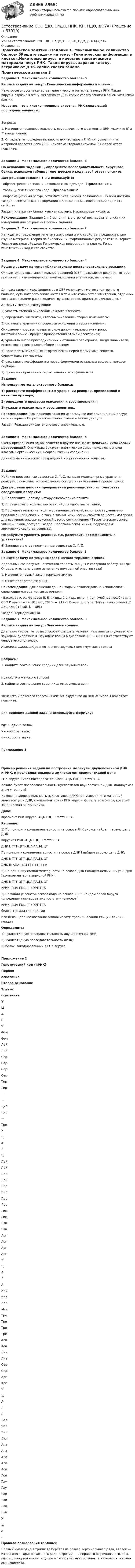      
          Описание
          <h1>Естествознание СОО (ДО, СпДО, ПНК, КП, ПДО, ДОУА)</h1> 
          Оглавление
          Практическое занятие 3Задание 1. Максимальное количество баллов- 5Решите задачу на тему: «Генетическая информация в клетке».Некоторые вирусы в качестве генетического материала несут РНК. Такие вирусы, заразив клетку, встраивают ДНК-копию своего генома в геном хозяйской клетки.Известно, что в клетку проникла вирусная РНК следующей последовательности:Вопросы:1.    Напишите последовательность двуцепочечного фрагмента ДНК, укажите 5’ и 3’ концы цепей.2.    Определите последовательность нуклеотидов иРНК при условии, что матрицей является цепь ДНК, комплементарная вирусной РНК; свой ответ поясните.Задание 2. Максимальное количество баллов- 3На основании задания 1, определите последовательность вирусного белка, используя таблицу генетического кода, свой ответ поясните. Для решения задания 1 и 2 используйте:·                образец решения задачи на конкретном примере - Приложение 1·                таблицу генетического кода - Приложение 2·                информационный ресурс сети Интернет: Теория по биологии - Режим доступа:  Раздел: Генетическая информация в клетке. Гены, генетический код и его свойства.Раздел: Клетка как биологическая система. Нуклеиновые кислоты. Рекомендации: Задание 1 и 2 выполнять в строгой последовательности их нумерации для сохранения логики заданий.  Задание 3. Максимальное количество баллов- 2Напишите определение генетического кода и его свойства, предварительно изучив материал: Теория по биологии - информационный ресурс сети Интернет - Режим доступа: . Раздел: Генетическая информация в клетке. Гены, генетический код и его свойстваЗадание 4. Максимальное количество баллов- 4Решите задачу на тему: «Окислительно-восстановительные реакции».Окислительно-восстановительной реакцией (ОВР) называется реакция, которая протекает с изменением степеней окисления элементов, например:Для расстановки коэффициентов в ОВР используют метод электронного баланса, суть которого заключается в том, что количество электронов, отданных восстановителями равно количеству электронов, принятых окислителями.Алгоритм метода, следующий:1)    указать степени окисления каждого элемента;2)     определить элементы, степень окисления которых изменилась;3)    составить уравнения процессов окисления и восстановления;Окисление - процесс потери атомом дополнительных электронов, восстановление - процесс приобретения атомом электронов;4)    уравнять число присоединённых и отданных электронов, введя множители, использовав наименьшее общее кратное;5)    подставить найденные коэффициенты перед формулами веществ, содержащих эти частицы;6)    расставить коэффициенты перед формулами остальных веществ методом подбора;7)    проверить правильность расстановки коэффициентов. Задание: Используя метод электронного баланса:1) расставьте коэффициенты в уравнении реакции, приведенной в качестве примера;2) определите процессы окисления и восстановления;3) укажите окислитель и восстановитель. Рекомендации: Для решения задания используйте информационный ресурс сети интернет- Теоретические основы химии – Режим доступа: Раздел: Реакции окислительно-восстановительные.Задание 5. Максимальное количество баллов- 5Схему превращения одних веществ в другие называют цепочкой химических превращений. Она характеризует генетическую связь между основными классами органических и неорганических соединений. Дана схема химических превращений неорганических веществ:Задание:Найдите неизвестные вещества: X, Y, Z, написав молекулярные уравнения реакций, с помощью которых можно осуществить указанные превращения. Для решения цепочки превращений рекомендовано использовать следующий алгоритм:1)              Перепишите цепочку, которую необходимо решить;2)              Пронумеруйте количество реакций для удобства решений;3)              Последовательно напишите уравнения реакций, использовав данные из предложенной цепочки, а также знания химических свойств веществ (материал для изучения: информационный ресурс сети интернет- Теоретические основы химии – Режим доступа:  Раздел: Неорганическая химия, подразделы: химические свойства веществ). Не забудьте уравнять реакции, т.е. расставить коэффициенты в уравнениях!4)              Запишите в ответ полученные вещества: X, Y, Z. Задание 6. Максимальное количество баллов- 3Решите задачу на тему: «Первое начало термодинамики».Идеальный газ получил количество теплоты 500 Дж и совершил работу 300 Дж. Определите, чему равно изменение внутренней энергии газа?1.    Напишите первый закон термодинамики;2.     Ответ предоставьте в кДж. Рекомендации: Для решения данной задачи рекомендовано использовать следующие литературные источники:·                Васильев А. А., Федоров В. Е Физика 2-е изд., испр. и доп. Учебное пособие для СПО Издательство Юрайт, 2020. — 212 с. Режим доступа: Текст: электронный // ЭБС Юрайт [сайт]. —URL: Раздел: Термодинамика.Задание 7. Максимальное количество баллов- 3 Решите задачу на тему: «Звуковые волны».Диапазон частот, которые способен слышать человек, называется слуховым или звуковым диапазоном. Звуковые волны в диапазоне 100—4000 Гц соответствуют человеческому голосу. Исходные данные: Средняя частота звуковых волн мужского голоса Вопросы:1.       найдите соотношение средних длин звуковых волн  мужского и женского голоса?2.       найдите соотношение средних длин звуковых волн  женского и детского голоса? Значения округлите до целых чисел. Свой ответ поясните.Для решения данной задачи используйте формулу:где ƛ -длина волны;      v – частота звука;     ʋ - скорость звука. Приложение 1 Пример решения задачи на построение молекулы двуцепочечной ДНК, и-РНК, и последовательности аминокислот полипептидной цепи  РНК вируса имеет последовательность АЦА-ГЦЦ-ГГУ-УУГ-ГГА.Какова будет последовательность нуклеотидов двуцепочечной ДНК, кодируемая этим участком?Какова последовательность нуклеотидов иРНК при условии, что матрицей является цепь ДНК, комплементарная РНК вируса. Определите белок, который закодирован в РНК вируса. Дано: Фрагмент РНК вируса: АЦА-ГЦЦ-ГГУ-УУГ-ГГА.Решение:1) По принципу комплементарности на основе РНК вируса найдем первую цепь ДНК.вирусная РНК: АЦА-ГЦЦ-ГГУ-УУГ-ГГАДНК I: ТГТ-ЦГГ-ЦЦА-ААЦ-ЦЦТ По принципу комплементарности на основе ДНК I найдем вторую цепь ДНК:ДНК I: ТГТ-ЦГГ-ЦЦА-ААЦ-ЦЦТДНК II: АЦА-ГЦЦ-ГГТ-ТТГ-ГГА2) По принципу комплементарности на основе ДНК I найдем цепь иРНК (т.к. ДНК I комплементарна вирусной РНК):ДНК I: ТГТ-ЦГГ-ЦЦА-ААЦ-ЦЦТиРНК: АЦА-ГЦЦ-ГГУ-УУГ-ГГА3) По таблице генетического кода на основе иРНК найдем белок вируса (определим последовательность аминокислот):иРНК: АЦА-ГЦЦ-ГГУ-УУГ-ГГАбелок: тре-ала-гли-лей-глиили белок (полное название аминокислот): треонин-аланин-глицин-лейцин-глицинОпределить:1)     нуклеотидную последовательность двуцепочечной ДНК;2)     нуклеотидную последовательность иРНК;3)     белок, закодированный в РНК вируса.   Приложение 2 Генетический код (иРНК) ПервоеоснованиеВторое основаниеТретьеоснованиеУЦАГУФенФенЛейЛейСерСерСерСерТирТир——ЦисЦис—ТриУЦАГЦЛейЛейЛейЛейПроПроПроПроГисГисГлнГлнАргАргАргАргУЦАГАИлеИлеИлеМетТреТреТреТреАснАснЛизЛизСерСерАргАргУЦАГГВалВалВалВалАлаАлаАлаАлаАспАспГлуГлуГлиГлиГлиГлиУЦАГ Правила пользования таблицейПервый нуклеотид в триплете берётся из левого вертикального ряда, второй — из верхнего горизонтального ряда и третий — из правого вертикального. Там, где пересекутся линии, идущие от всех трёх нуклеотидов, и находится искомая аминокислота. 
            
            
            Естествознание СОО (ДО, СпДО, ПНК, КП, ПДО, ДОУА)Естествознание СОО (ДО, СпДО, ПНК, КП, ПДО, ДОУА)Естествознание СОО (ДО, СпДО, ПНК, КП, ПДО, ДОУА)Естествознание СОО (ДО, СпДО, ПНК, КП, ПДО, ДОУА)Естествознание СОО (ДО, СпДО, ПНК, КП, ПДО, ДОУА)Естествознание СОО (ДО, СпДО, ПНК, КП, ПДО, ДОУА) Естествознание СОО (ДО, СпДО, ПНК, КП, ПДО, ДОУА) 100% верныйЕстествознание с методикой преподавания Тестовые вопросы к разделу 1ЕСТЕСТВОЗНАНИЕ С МЕТОДИКОЙ ПРЕПОДАВАНИЯ. Тестовые вопросы к разделу 1.Естествознание с методикой преподавания Тестовые вопросы к разделу 2Естествознание с методикой преподавания. Тестовые вопросы к разделу 2.Естествознание СОО (2 часть)Естествознание СОО (ДО, СпДО, ПНК, КП, ПДО, ДОУА)Естествознание СОО (ДО, СпДО, ПНК, КП, ПДО, ДОУА)