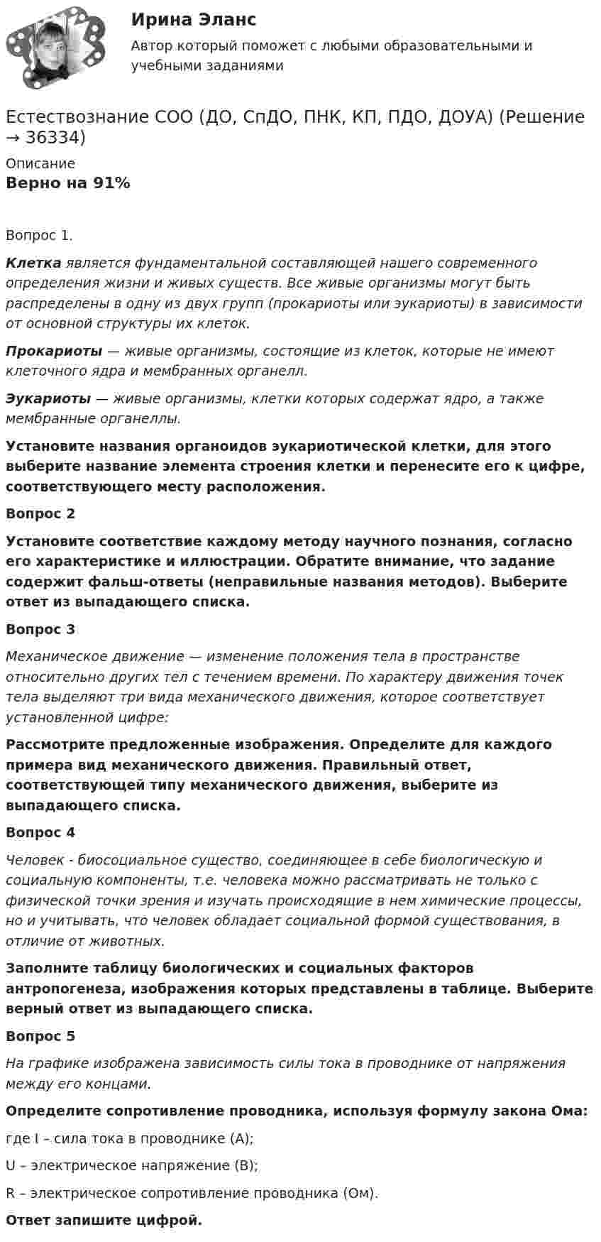      
          Описание
          Верно на 91%Вопрос 1.Клетка является фундаментальной составляющей нашего современного определения жизни и живых существ. Все живые организмы могут быть распределены в одну из двух групп (прокариоты или эукариоты) в зависимости от основной структуры их клеток.Прокариоты — живые организмы, состоящие из клеток, которые не имеют клеточного ядра и мембранных органелл.Эукариоты — живые организмы, клетки которых содержат ядро, а также мембранные органеллы.Установите названия органоидов эукариотической клетки, для этого выберите название элемента строения клетки и перенесите его к цифре, соответствующего месту расположения.Вопрос 2Установите соответствие каждому методу научного познания, согласно его характеристике и иллюстрации. Обратите внимание, что задание содержит фальш-ответы (неправильные названия методов). Выберите ответ из выпадающего списка. Вопрос 3Механическое движение — изменение положения тела в пространстве относительно других тел с течением времени. По характеру движения точек тела выделяют три вида механического движения, которое соответствует установленной цифре:Рассмотрите предложенные изображения. Определите для каждого примера вид механического движения. Правильный ответ, соответствующей типу механического движения, выберите из выпадающего списка.Вопрос 4Человек - биосоциальное существо, соединяющее в себе биологическую и социальную компоненты, т.е. человека можно рассматривать не только с физической точки зрения и изучать происходящие в нем химические процессы, но и учитывать, что человек обладает социальной формой существования, в отличие от животных.Заполните таблицу биологических и социальных факторов антропогенеза, изображения которых представлены в таблице. Выберите верный ответ из выпадающего списка. Вопрос 5На графике изображена зависимость силы тока в проводнике от напряжения между его концами.Определите сопротивление проводника, используя формулу закона Ома: где I – сила тока в проводнике (А); U – электрическое напряжение (В);R – электрическое сопротивление проводника (Ом). Ответ запишите цифрой.  
            
            
            Естествознание СОО (2 часть)Естествознание СОО (ДО, СпДО, ПНК, КП, ПДО, ДОУА)Естествознание СОО (ДО, СпДО, ПНК, КП, ПДО, ДОУА)Естествознание СОО (ДО, СпДО, ПНК, КП, ПДО, ДОУА)Естествознание СОО (ДО, СпДО, ПНК, КП, ПДО, ДОУА)Естествознание СОО (ДО, СпДО, ПНК, КП, ПДО, ДОУА)Естествознание СОО (ДО, СпДО, ПНК, КП, ПДО, ДОУА)Естествознание с методикой преподавания. Практическое занятие 3.Естествознание с методикой преподавания Практическое занятие №1 НСПК Естествознание с методикой преподавания тест 1Естествознание с методикой преподавания тест 2Естествознание с методикой преподавания Тестовые вопросы к разделу 1ЕСТЕСТВОЗНАНИЕ С МЕТОДИКОЙ ПРЕПОДАВАНИЯ. Тестовые вопросы к разделу 1.Естествознание с методикой преподавания Тестовые вопросы к разделу 2