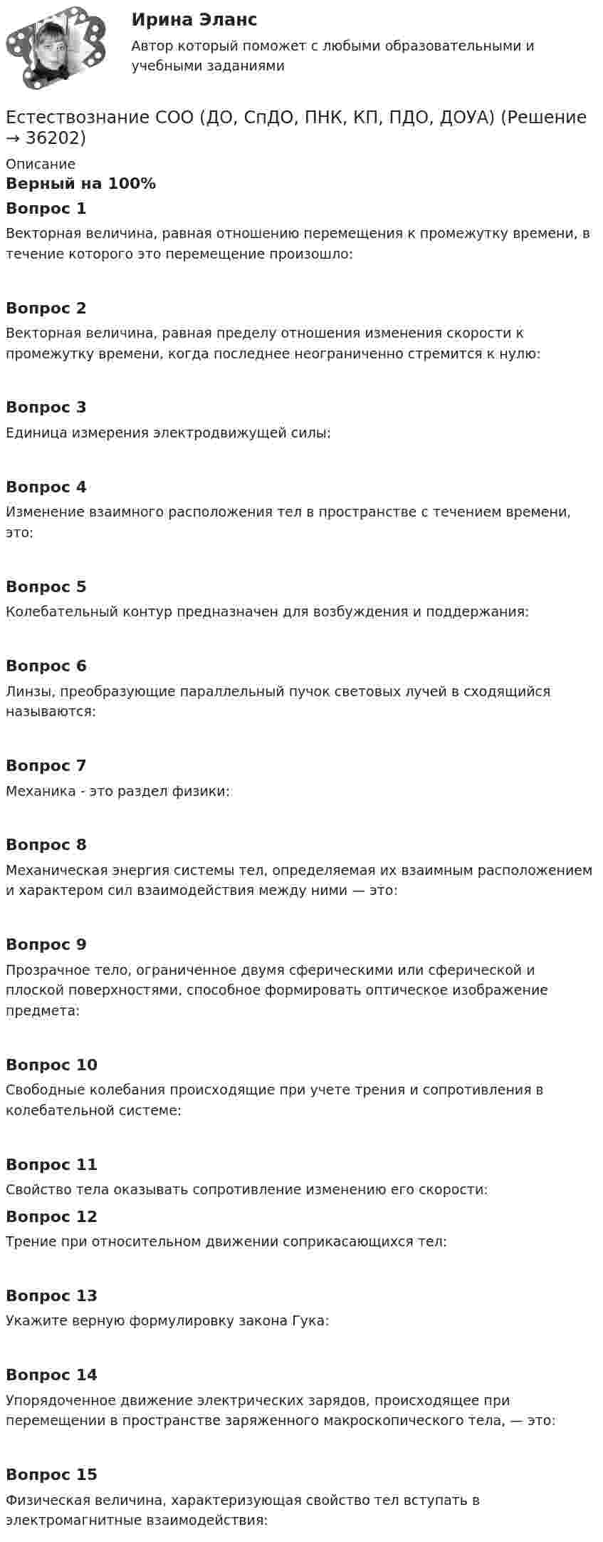     
          Описание
          Верный на 100%Вопрос 1Векторная величина, равная отношению перемещения к промежутку времени, в течение которого это перемещение произошло:Вопрос 2Векторная величина, равная пределу отношения изменения скорости к промежутку времени, когда последнее неограниченно стремится к нулю:Вопрос 3Единица измерения электродвижущей силы:Вопрос 4Изменение взаимного расположения тел в пространстве с течением времени, это:Вопрос 5Колебательный контур предназначен для возбуждения и поддержания:Вопрос 6Линзы, преобразующие параллельный пучок световых лучей в сходящийся называются:Вопрос 7Механика - это раздел физики:Вопрос 8Механическая энергия системы тел, определяемая их взаимным расположением и характером сил взаимодействия между ними — это:Вопрос 9Прозрачное тело, ограниченное двумя сферическими или сферической и плоской поверхностями, способное формировать оптическое изображение предмета:Вопрос 10Свободные колебания происходящие при учете трения и сопротивления в колебательной системе:Вопрос 11Свойство тела оказывать сопротивление изменению его скорости: Вопрос 12Трение при относительном движении соприкасающихся тел:Вопрос 13Укажите верную формулировку закона Гука:Вопрос 14Упорядоченное движение электрических зарядов, происходящее при перемещении в пространстве заряженного макроскопического тела, — это:Вопрос 15Физическая величина, характеризующая свойство тел вступать в электромагнитные взаимодействия:  
            
            
            Естествознание СОО (ДО, СпДО, ПНК, КП, ПДО, ДОУА)Естествознание СОО (ДО, СпДО, ПНК, КП, ПДО, ДОУА)Естествознание СОО (ДО, СпДО, ПНК, КП, ПДО, ДОУА)Естествознание СОО (ДО, СпДО, ПНК, КП, ПДО, ДОУА) Естествознание СОО (ДО, СпДО, ПНК, КП, ПДО, ДОУА) 100% верныйЕстествознание СОО (ДО, СпДО, ПНК, КП, ПДО, ДОУА) Комплексное заданиеЕстествознание СОО (ДО, СпДО, ПНК, КП, ПДО, ДОУА) кроссвордЕстествознание с методикой преподавания Тестовые вопросы к разделу 2Естествознание с методикой преподавания. Тестовые вопросы к разделу 2.Естествознание СОО (2 часть)Естествознание СОО (ДО, СпДО, ПНК, КП, ПДО, ДОУА)Естествознание СОО (ДО, СпДО, ПНК, КП, ПДО, ДОУА)Естествознание СОО (ДО, СпДО, ПНК, КП, ПДО, ДОУА)Естествознание СОО (ДО, СпДО, ПНК, КП, ПДО, ДОУА)
