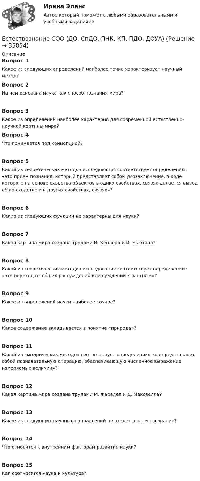     
          Описание
          Вопрос 1Какое из следующих определений наиболее точно характеризует научный метод?Вопрос 2На чем основана наука как способ познания мира?Вопрос 3Какое из определений наиболее характерно для современной естественно-научной картины мира?Вопрос 4Что понимается под концепцией?Вопрос 5Какой из теоретических методов исследования соответствует определению: «это прием познания, который представляет собой умозаключение, в ходе которого на основе сходства объектов в одних свойствах, связях делается вывод об их сходстве и в других свойствах, связях»?Вопрос 6Какие из следующих функций не характерны для науки?Вопрос 7Какая картина мира создана трудами И. Кеплера и И. Ньютона?Вопрос 8Какой из теоретических методов исследования соответствует определению: «это переход от общих рассуждений или суждений к частным»?Вопрос 9Какое из определений науки наиболее точное?Вопрос 10Какое содержание вкладывается в понятие «природа»?Вопрос 11Какой из эмпирических методов соответствует определению: «он представляет собой познавательную операцию, обеспечивающую численное выражение измеряемых величин»?Вопрос 12Какая картина мира создана трудами М. Фарадея и Д. Максвелла?Вопрос 13Какое из следующих научных направлений не входит в естествознание?Вопрос 14Что относится к внутренним факторам развития науки?Вопрос 15Как соотносятся наука и культура?  
            
            
            Естествознание СОО (ДО, СпДО, ПНК, КП, ПДО, ДОУА)Естествознание СОО (ДО, СпДО, ПНК, КП, ПДО, ДОУА)Естествознание СОО (ДО, СпДО, ПНК, КП, ПДО, ДОУА)Естествознание СОО (ДО, СпДО, ПНК, КП, ПДО, ДОУА)Естествознание СОО (ДО, СпДО, ПНК, КП, ПДО, ДОУА)Естествознание СОО (ДО, СпДО, ПНК, КП, ПДО, ДОУА)Естествознание СОО (ДО, СпДО, ПНК, КП, ПДО, ДОУА)Естествознание с методикой преподавания Практическое занятие №1 НСПК Естествознание с методикой преподавания тест 1Естествознание с методикой преподавания тест 2Естествознание с методикой преподавания Тестовые вопросы к разделу 1ЕСТЕСТВОЗНАНИЕ С МЕТОДИКОЙ ПРЕПОДАВАНИЯ. Тестовые вопросы к разделу 1.Естествознание с методикой преподавания Тестовые вопросы к разделу 2Естествознание с методикой преподавания. Тестовые вопросы к разделу 2.