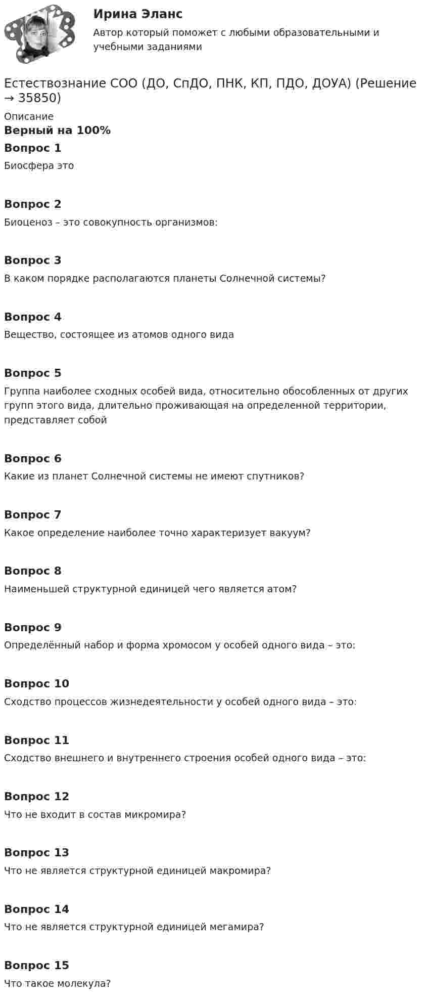      
          Описание
          Верный на 100%Вопрос 1Биосфера этоВопрос 2Биоценоз – это совокупность организмов:Вопрос 3В каком порядке располагаются планеты Солнечной системы?Вопрос 4Вещество, состоящее из атомов одного видаВопрос 5Группа наиболее сходных особей вида, относительно обособленных от других групп этого вида, длительно проживающая на определенной территории, представляет собойВопрос 6Какие из планет Солнечной системы не имеют спутников?Вопрос 7Какое определение наиболее точно характеризует вакуум?Вопрос 8Наименьшей структурной единицей чего является атом?Вопрос 9Определённый набор и форма хромосом у особей одного вида – это:Вопрос 10Сходство процессов жизнедеятельности у особей одного вида – это:Вопрос 11Сходство внешнего и внутреннего строения особей одного вида – это:Вопрос 12Что не входит в состав микромира?Вопрос 13Что не является структурной единицей макромира?Вопрос 14Что не является структурной единицей мегамира?Вопрос 15Что такое молекула?  
            
            
            Естествознание СОО (ДО, СпДО, ПНК, КП, ПДО, ДОУА)Естествознание СОО (ДО, СпДО, ПНК, КП, ПДО, ДОУА) Естествознание СОО (ДО, СпДО, ПНК, КП, ПДО, ДОУА) 100% верныйЕстествознание СОО (ДО, СпДО, ПНК, КП, ПДО, ДОУА) Комплексное заданиеЕстествознание СОО (ДО, СпДО, ПНК, КП, ПДО, ДОУА) кроссвордЕстествознание СОО Практическое занятие 1. Задания 1,4,6,9,10Естествознание СОО Практическое занятие 1 Задания 1,4,6,9,10 НСПКЕстествознание СОО (2 часть)Естествознание СОО (ДО, СпДО, ПНК, КП, ПДО, ДОУА)Естествознание СОО (ДО, СпДО, ПНК, КП, ПДО, ДОУА)Естествознание СОО (ДО, СпДО, ПНК, КП, ПДО, ДОУА)Естествознание СОО (ДО, СпДО, ПНК, КП, ПДО, ДОУА)Естествознание СОО (ДО, СпДО, ПНК, КП, ПДО, ДОУА)Естествознание СОО (ДО, СпДО, ПНК, КП, ПДО, ДОУА)