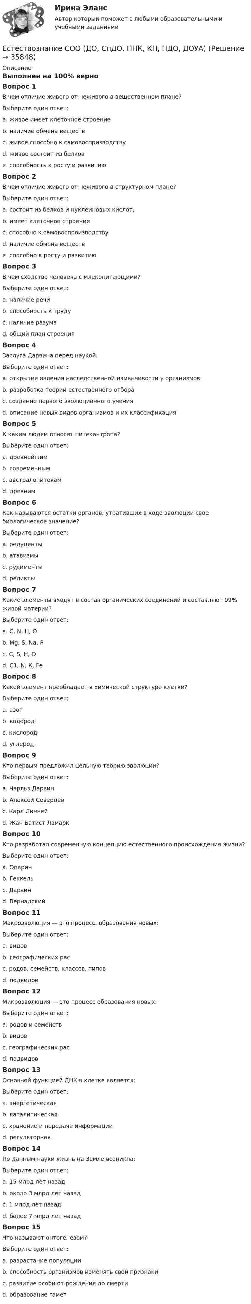     
          Описание
          Выполнен на 100% верноВопрос 1В чем отличие живого от неживого в вещественном плане?Выберите один ответ:a. живое имеет клеточное строениеb. наличие обмена веществc. живое способно к самовоспризводствуd. живое состоит из белков e. способность к росту и развитиюВопрос 2В чем отличие живого от неживого в структурном плане?Выберите один ответ:a. состоит из белков и нуклеиновых кислот;b. имеет клеточное строение c. способно к самовоспроизводствуd. наличие обмена веществe. способно к росту и развитиюВопрос 3В чем сходство человека с млекопитающими?Выберите один ответ:a. наличие речиb. способность к трудуc. наличие разумаd. общий план строения Вопрос 4Заслуга Дарвина перед наукой:Выберите один ответ:a. открытие явления наследственной изменчивости у организмовb. разработка теории естественного отбора c. создание первого эволюционного ученияd. описание новых видов организмов и их классификацияВопрос 5К каким людям относят питекантропа?Выберите один ответ:a. древнейшим b. современнымc. австралопитекамd. древнимВопрос 6Как называются остатки органов, утративших в ходе эволюции свое биологическое значение?Выберите один ответ:a. редуцентыb. атавизмыc. рудименты d. реликтыВопрос 7Какие элементы входят в состав органических соединений и составляют 99% живой материи?Выберите один ответ:a. С, N, H, О b. Мg, S, Na, Рc. С, S, H, Оd. С1, N, К, FеВопрос 8Какой элемент преобладает в химической структуре клетки?Выберите один ответ:a. азотb. водородc. кислород d. углеродВопрос 9Кто первым предложил цельную теорию эволюции?Выберите один ответ:a. Чарльз Дарвинb. Алексей Северцевc. Карл Линнейd. Жан Батист Ламарк Вопрос 10Кто разработал современную концепцию естественного происхождения жизни?Выберите один ответ:a. Опарин b. Геккельc. Дарвинd. ВернадскийВопрос 11Макроэволюция — это процесс, образования новых:Выберите один ответ:a. видовb. географических расc. родов, семейств, классов, типов d. подвидовВопрос 12Микроэволюция — это процесс образования новых:Выберите один ответ:a. родов и семействb. видов c. географических расd. подвидовВопрос 13Основной функцией ДНК в клетке является:Выберите один ответ:a. энергетическаяb. каталитическаяc. хранение и передача информации d. регуляторнаяВопрос 14По данным науки жизнь на Земле возникла:Выберите один ответ:a. 15 млрд лет назадb. около 3 млрд лет назад c. 1 млрд лет назадd. более 7 млрд лет назадВопрос 15Что называют онтогенезом?Выберите один ответ:a. разрастание популяцииb. способность организмов изменять свои признакиc. развитие особи от рождения до смерти d. образование гамет  
            
            
            Естествознание СОО (ДО, СпДО, ПНК, КП, ПДО, ДОУА)Естествознание СОО (ДО, СпДО, ПНК, КП, ПДО, ДОУА)Естествознание СОО (ДО, СпДО, ПНК, КП, ПДО, ДОУА) Естествознание СОО (ДО, СпДО, ПНК, КП, ПДО, ДОУА) 100% верныйЕстествознание СОО (ДО, СпДО, ПНК, КП, ПДО, ДОУА) Комплексное заданиеЕстествознание СОО (ДО, СпДО, ПНК, КП, ПДО, ДОУА) кроссвордЕстествознание СОО Практическое занятие 1. Задания 1,4,6,9,10Естествознание с методикой преподавания. Тестовые вопросы к разделу 2.Естествознание СОО (2 часть)Естествознание СОО (ДО, СпДО, ПНК, КП, ПДО, ДОУА)Естествознание СОО (ДО, СпДО, ПНК, КП, ПДО, ДОУА)Естествознание СОО (ДО, СпДО, ПНК, КП, ПДО, ДОУА)Естествознание СОО (ДО, СпДО, ПНК, КП, ПДО, ДОУА)Естествознание СОО (ДО, СпДО, ПНК, КП, ПДО, ДОУА)