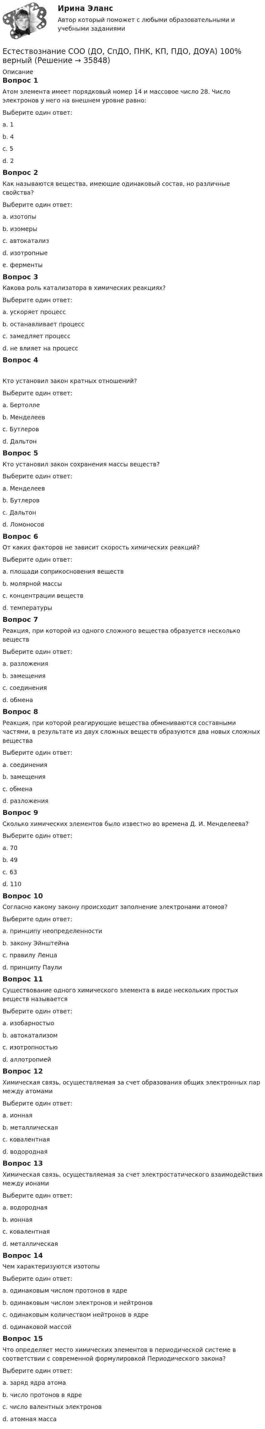     
          Описание
          Вопрос 1Атом элемента имеет порядковый номер 14 и массовое число 28. Число электронов у него на внешнем уровне равно:Выберите один ответ:a. 1b. 4 c. 5d. 2Вопрос 2Как называются вещества, имеющие одинаковый состав, но различные свойства?Выберите один ответ:a. изотопыb. изомеры c. автокатализd. изотропныеe. ферментыВопрос 3Какова роль катализатора в химических реакциях?Выберите один ответ:a. ускоряет процесс b. останавливает процессc. замедляет процессd. не влияет на процессВопрос 4Кто установил закон кратных отношений?Выберите один ответ:a. Бертоллеb. Менделеевc. Бутлеровd. Дальтон Вопрос 5Кто установил закон сохранения массы веществ?Выберите один ответ:a. Менделеевb. Бутлеровc. Дальтонd. Ломоносов Вопрос 6От каких факторов не зависит скорость химических реакций?Выберите один ответ:a. площади соприкосновения веществb. молярной массы c. концентрации веществd. температурыВопрос 7Реакция, при которой из одного сложного вещества образуется несколько веществВыберите один ответ:a. разложения b. замещенияc. соединенияd. обменаВопрос 8Реакция, при которой реагирующие вещества обмениваются составными частями, в результате из двух сложных веществ образуются два новых сложных веществаВыберите один ответ:a. соединенияb. замещенияc. обмена d. разложенияВопрос 9Сколько химических элементов было известно во времена Д. И. Менделеева?Выберите один ответ:a. 70b. 49c. 63 d. 110Вопрос 10Согласно какому закону происходит заполнение электронами атомов?Выберите один ответ:a. принципу неопределенностиb. закону Эйнштейнаc. правилу Ленцаd. принципу Паули Вопрос 11Существование одного химического элемента в виде нескольких простых веществ называетсяВыберите один ответ:a. изобарностыоb. автокатализомc. изотропностьюd. аллотропией Вопрос 12Химическая связь, осуществляемая за счет образования общих электронных пар между атомамиВыберите один ответ:a. ионнаяb. металлическаяc. ковалентная d. водороднаяВопрос 13Химическая связь, осуществляемая за счет электростатического взаимодействия между ионамиВыберите один ответ:a. водороднаяb. ионная c. ковалентнаяd. металлическаяВопрос 14Чем характеризуются изотопыВыберите один ответ:a. одинаковым числом протонов в ядре b. одинаковым числом электронов и нейтроновc. одинаковым количеством нейтронов в ядреd. одинаковой массойВопрос 15Что определяет место химических элементов в периодической системе в соответствии с современной формулировкой Периодического закона?Выберите один ответ:a. заряд ядра атома b. число протонов в ядреc. число валентных электроновd. атомная масса  
            
            
            Естествознание СОО (ДО, СпДО, ПНК, КП, ПДО, ДОУА) Естествознание СОО (ДО, СпДО, ПНК, КП, ПДО, ДОУА) 100% верныйЕстествознание СОО (ДО, СпДО, ПНК, КП, ПДО, ДОУА) Комплексное заданиеЕстествознание СОО (ДО, СпДО, ПНК, КП, ПДО, ДОУА) кроссвордЕстествознание СОО Практическое занятие 1. Задания 1,4,6,9,10Естествознание СОО Практическое занятие 1 Задания 1,4,6,9,10 НСПКЕстествознание СОО. Ручное практическое занятие 3. (ДО, СпДО, ПНК, КП, ПДО, ДОУА)Естествознание СОО (ДО, СпДО, ПНК, КП, ПДО, ДОУА)Естествознание СОО (ДО, СпДО, ПНК, КП, ПДО, ДОУА)Естествознание СОО (ДО, СпДО, ПНК, КП, ПДО, ДОУА)Естествознание СОО (ДО, СпДО, ПНК, КП, ПДО, ДОУА)Естествознание СОО (ДО, СпДО, ПНК, КП, ПДО, ДОУА)Естествознание СОО (ДО, СпДО, ПНК, КП, ПДО, ДОУА)Естествознание СОО (ДО, СпДО, ПНК, КП, ПДО, ДОУА)