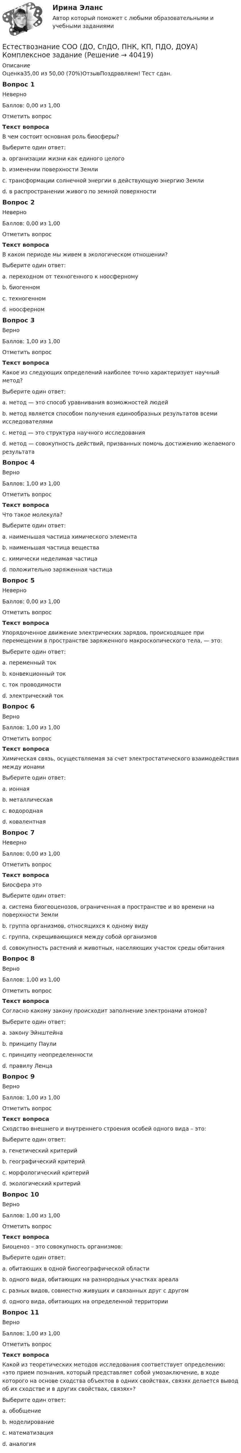      
          Описание
          Оценка35,00 из 50,00 (70%)ОтзывПоздравляем! Тест сдан.Вопрос 1НеверноБаллов: 0,00 из 1,00Отметить вопросТекст вопросаВ чем состоит основная роль биосферы?Выберите один ответ:a. организации жизни как единого целогоb. изменении поверхности Землиc. трансформации солнечной энергии в действующую энергию Землиd. в распространении живого по земной поверхности Вопрос 2НеверноБаллов: 0,00 из 1,00Отметить вопросТекст вопросаВ каком периоде мы живем в экологическом отношении?Выберите один ответ:a. переходном от техногенного к ноосферномуb. биогенномc. техногенном d. ноосферномВопрос 3ВерноБаллов: 1,00 из 1,00Отметить вопросТекст вопросаКакое из следующих определений наиболее точно характеризует научный метод?Выберите один ответ:a. метод — это способ уравнивания возможностей людейb. метод является способом получения единообразных результатов всеми исследователямиc. метод — это структура научного исследованияd. метод — совокупность действий, призванных помочь достижению желаемого результата Вопрос 4ВерноБаллов: 1,00 из 1,00Отметить вопросТекст вопросаЧто такое молекула?Выберите один ответ:a. наименьшая частица химического элементаb. наименьшая частица вещества c. химически неделимая частицаd. положительно заряженная частицаВопрос 5НеверноБаллов: 0,00 из 1,00Отметить вопросТекст вопросаУпорядоченное движение электрических зарядов, происходящее при перемещении в пространстве заряженного макроскопического тела, — это:Выберите один ответ:a. переменный токb. конвекционный токc. ток проводимостиd. электрический ток Вопрос 6ВерноБаллов: 1,00 из 1,00Отметить вопросТекст вопросаХимическая связь, осуществляемая за счет электростатического взаимодействия между ионамиВыберите один ответ:a. ионная b. металлическаяc. водороднаяd. ковалентнаяВопрос 7НеверноБаллов: 0,00 из 1,00Отметить вопросТекст вопросаБиосфера этоВыберите один ответ:a. система биогеоценозов, ограниченная в пространстве и во времени на поверхности Землиb. группа организмов, относящихся к одному видуc. группа, скрещивающихся между собой организмовd. совокупность растений и животных, населяющих участок среды обитания Вопрос 8ВерноБаллов: 1,00 из 1,00Отметить вопросТекст вопросаСогласно какому закону происходит заполнение электронами атомов?Выберите один ответ:a. закону Эйнштейнаb. принципу Паули c. принципу неопределенностиd. правилу ЛенцаВопрос 9ВерноБаллов: 1,00 из 1,00Отметить вопросТекст вопросаСходство внешнего и внутреннего строения особей одного вида – это:Выберите один ответ:a. генетический критерийb. географический критерийc. морфологический критерий d. экологический критерийВопрос 10ВерноБаллов: 1,00 из 1,00Отметить вопросТекст вопросаБиоценоз – это совокупность организмов:Выберите один ответ:a. обитающих в одной биогеографической областиb. одного вида, обитающих на разнородных участках ареалаc. разных видов, совместно живущих и связанных друг с другом d. одного вида, обитающих на определенной территорииВопрос 11ВерноБаллов: 1,00 из 1,00Отметить вопросТекст вопросаКакой из теоретических методов исследования соответствует определению: «это прием познания, который представляет собой умозаключение, в ходе которого на основе сходства объектов в одних свойствах, связях делается вывод об их сходстве и в других свойствах, связях»?Выберите один ответ:a. обобщениеb. моделированиеc. математизацияd. аналогия   
            
            
            Естествознание СОО (ДО, СпДО, ПНК, КП, ПДО, ДОУА) 100% верныйЕстествознание СОО (ДО, СпДО, ПНК, КП, ПДО, ДОУА) Комплексное заданиеЕстествознание СОО (ДО, СпДО, ПНК, КП, ПДО, ДОУА) кроссвордЕстествознание СОО Практическое занятие 1. Задания 1,4,6,9,10Естествознание СОО Практическое занятие 1 Задания 1,4,6,9,10 НСПКЕстествознание СОО. Ручное практическое занятие 3. (ДО, СпДО, ПНК, КП, ПДО, ДОУА)Естествознание Строение материального мира Тест №2 Естествознание СОО (ДО, СпДО, ПНК, КП, ПДО, ДОУА)Естествознание СОО (ДО, СпДО, ПНК, КП, ПДО, ДОУА)Естествознание СОО (ДО, СпДО, ПНК, КП, ПДО, ДОУА)Естествознание СОО (ДО, СпДО, ПНК, КП, ПДО, ДОУА)Естествознание СОО (ДО, СпДО, ПНК, КП, ПДО, ДОУА)Естествознание СОО (ДО, СпДО, ПНК, КП, ПДО, ДОУА)Естествознание СОО (ДО, СпДО, ПНК, КП, ПДО, ДОУА)