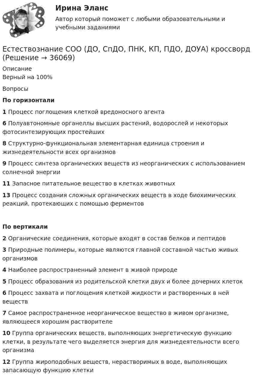     
          Описание
          Верный на 100%ВопросыПо горизонтали1 Процесс поглощения клеткой вредоносного агента6 Полуавтономные органеллы высших растений, водорослей и некоторых фотосинтезирующих простейших8 Структурно-функциональная элементарная единица строения и жизнедеятельности всех организмов9 Процесс синтеза органических веществ из неорганических с использованием солнечной энергии11 Запасное питательное вещество в клетках животных13 Процесс создания сложных органических веществ в ходе биохимических реакций, протекающих с помощью ферментовПо вертикали2 Органические соединения, которые входят в состав белков и пептидов3 Природные полимеры, которые являются главной составной частью живых организмов4 Наиболее распространенный элемент в живой природе5 Процесс образования из родительской клетки двух и более дочерних клеток6 Процесс захвата и поглощения клеткой жидкости и растворенных в ней веществ7 Самое распространенное неорганическое вещество в живом организме, являющееся хорошим растворителе10 Группа органических веществ, выполняющих энергетическую функцию клетки, в результате чего выделяется энергия для жизнедеятельности всего организма12 Группа жироподобных веществ, нерастворимых в воде, выполняющих запасающую функцию клетки  
            
            
            Естествознание СОО (ДО, СпДО, ПНК, КП, ПДО, ДОУА) Комплексное заданиеЕстествознание СОО (ДО, СпДО, ПНК, КП, ПДО, ДОУА) кроссвордЕстествознание СОО Практическое занятие 1. Задания 1,4,6,9,10Естествознание СОО Практическое занятие 1 Задания 1,4,6,9,10 НСПКЕстествознание СОО. Ручное практическое занятие 3. (ДО, СпДО, ПНК, КП, ПДО, ДОУА)Естествознание Строение материального мира Тест №2 Естествознание Тест 1 НСПК 1 курс после 9 классаЕстествознание СОО (ДО, СпДО, ПНК, КП, ПДО, ДОУА)Естествознание СОО (ДО, СпДО, ПНК, КП, ПДО, ДОУА)Естествознание СОО (ДО, СпДО, ПНК, КП, ПДО, ДОУА)Естествознание СОО (ДО, СпДО, ПНК, КП, ПДО, ДОУА)Естествознание СОО (ДО, СпДО, ПНК, КП, ПДО, ДОУА)Естествознание СОО (ДО, СпДО, ПНК, КП, ПДО, ДОУА)Естествознание СОО (ДО, СпДО, ПНК, КП, ПДО, ДОУА) 