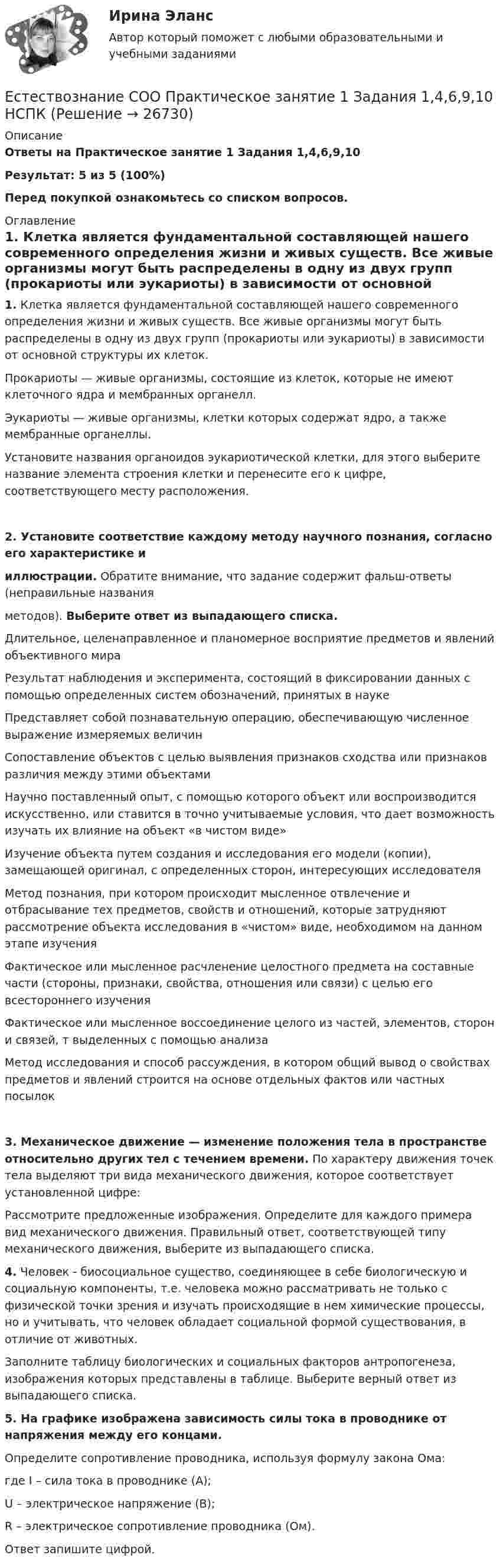     
          Описание
          Ответы на Практическое занятие 1 Задания 1,4,6,9,10 Результат: 5 из 5 (100%)Перед покупкой ознакомьтесь со списком вопросов. 
          Оглавление
          1. Клетка является фундаментальной составляющей нашего современного определения жизни и живых существ. Все живые организмы могут быть распределены в одну из двух групп (прокариоты или эукариоты) в зависимости от основной структуры их клеток.Прокариоты — живые организмы, состоящие из клеток, которые не имеют клеточного ядра и мембранных органелл.Эукариоты — живые организмы, клетки которых содержат ядро, а также мембранные органеллы.Установите названия органоидов эукариотической клетки, для этого выберите название элемента строения клетки и перенесите его к цифре, соответствующего месту расположения.2. Установите соответствие каждому методу научного познания, согласно его характеристике ииллюстрации. Обратите внимание, что задание содержит фальш-ответы (неправильные названияметодов). Выберите ответ из выпадающего списка.Длительное, целенаправленное и планомерное восприятие предметов и явлений объективного мираРезультат наблюдения и эксперимента, состоящий в фиксировании данных с помощью определенных систем обозначений, принятых в наукеПредставляет собой познавательную операцию, обеспечивающую численное выражение измеряемых величинСопоставление объектов с целью выявления признаков сходства или признаков различия между этими объектамиНаучно поставленный опыт, с помощью которого объект или воспроизводится искусственно, или ставится в точно учитываемые условия, что дает возможность изучать их влияние на объект «в чистом виде»Изучение объекта путем создания и исследования его модели (копии), замещающей оригинал, с определенных сторон, интересующих исследователяМетод познания, при котором происходит мысленное отвлечение и отбрасывание тех предметов, свойств и отношений, которые затрудняют рассмотрение объекта исследования в «чистом» виде, необходимом на данном этапе изученияФактическое или мысленное расчленение целостного предмета на составные части (стороны, признаки, свойства, отношения или связи) с целью его всестороннего изученияФактическое или мысленное воссоединение целого из частей, элементов, сторон и связей, т выделенных с помощью анализаМетод исследования и способ рассуждения, в котором общий вывод о свойствах предметов и явлений строится на основе отдельных фактов или частных посылок3. Механическое движение — изменение положения тела в пространстве относительно других тел с течением времени. По характеру движения точек тела выделяют три вида механического движения, которое соответствует установленной цифре:Рассмотрите предложенные изображения. Определите для каждого примера вид механического движения. Правильный ответ, соответствующей типу механического движения, выберите из выпадающего списка.4. Человек - биосоциальное существо, соединяющее в себе биологическую и социальную компоненты, т.е. человека можно рассматривать не только с физической точки зрения и изучать происходящие в нем химические процессы, но и учитывать, что человек обладает социальной формой существования, в отличие от животных.Заполните таблицу биологических и социальных факторов антропогенеза, изображения которых представлены в таблице. Выберите верный ответ из выпадающего списка.5. На графике изображена зависимость силы тока в проводнике от напряжения между его концами.Определите сопротивление проводника, используя формулу закона Ома:где I – сила тока в проводнике (А);U – электрическое напряжение (В);R – электрическое сопротивление проводника (Ом).Ответ запишите цифрой. 
            
            
            Естествознание СОО Практическое занятие 1. Задания 1,4,6,9,10Естествознание СОО Практическое занятие 1 Задания 1,4,6,9,10 НСПКЕстествознание СОО. Ручное практическое занятие 3. (ДО, СпДО, ПНК, КП, ПДО, ДОУА)Естествознание Строение материального мира Тест №2 Естествознание Тест 1 НСПК 1 курс после 9 классаЕстествознание Тест 2 НСПК 1 курс после 9 классаЕстествознание Тест 3 НСПК 1 курс после 9 классаЕстествознание СОО (ДО, СпДО, ПНК, КП, ПДО, ДОУА)Естествознание СОО (ДО, СпДО, ПНК, КП, ПДО, ДОУА)Естествознание СОО (ДО, СпДО, ПНК, КП, ПДО, ДОУА)Естествознание СОО (ДО, СпДО, ПНК, КП, ПДО, ДОУА)Естествознание СОО (ДО, СпДО, ПНК, КП, ПДО, ДОУА) Естествознание СОО (ДО, СпДО, ПНК, КП, ПДО, ДОУА) 100% верныйЕстествознание СОО (ДО, СпДО, ПНК, КП, ПДО, ДОУА) Комплексное задание