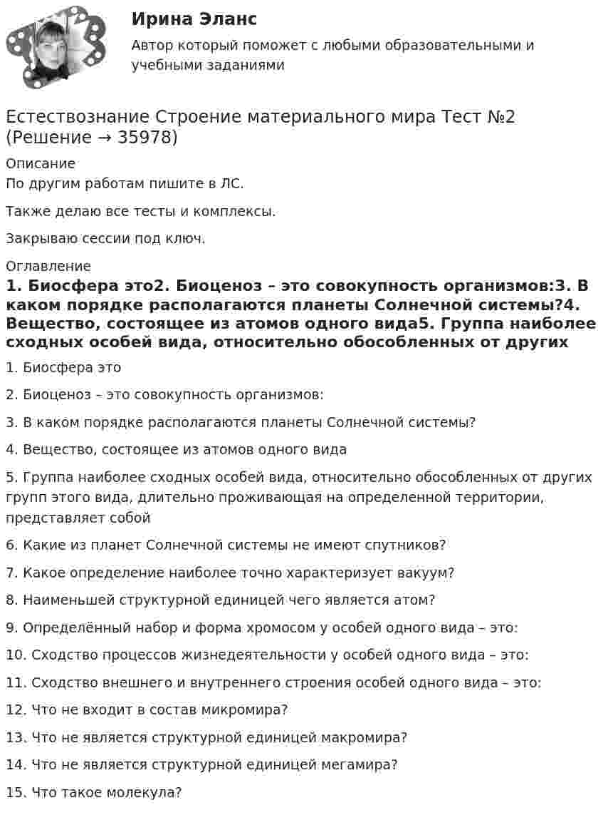     
          Описание
          По другим работам пишите в ЛС.Также делаю все тесты и комплексы.Закрываю сессии под ключ. 
          Оглавление
          1. Биосфера это2. Биоценоз – это совокупность организмов:3. В каком порядке располагаются планеты Солнечной системы?4. Вещество, состоящее из атомов одного вида5. Группа наиболее сходных особей вида, относительно обособленных от других групп этого вида, длительно проживающая на определенной территории, представляет собой6. Какие из планет Солнечной системы не имеют спутников?7. Какое определение наиболее точно характеризует вакуум?8. Наименьшей структурной единицей чего является атом?9. Определённый набор и форма хромосом у особей одного вида – это:10. Сходство процессов жизнедеятельности у особей одного вида – это:11. Сходство внешнего и внутреннего строения особей одного вида – это:12. Что не входит в состав микромира?13. Что не является структурной единицей макромира?14. Что не является структурной единицей мегамира?15. Что такое молекула? 
            
            
            Естествознание СОО. Ручное практическое занятие 3. (ДО, СпДО, ПНК, КП, ПДО, ДОУА)Естествознание Строение материального мира Тест №2 Естествознание Тест 1 НСПК 1 курс после 9 классаЕстествознание Тест 2 НСПК 1 курс после 9 классаЕстествознание Тест 3 НСПК 1 курс после 9 классаЕстествознание Тест 4 НСПК 1 курс после 9Естествознание Тест 5 НСПК 1 курс после 9 классаЕстествознание СОО (ДО, СпДО, ПНК, КП, ПДО, ДОУА)Естествознание СОО (ДО, СпДО, ПНК, КП, ПДО, ДОУА)Естествознание СОО (ДО, СпДО, ПНК, КП, ПДО, ДОУА) Естествознание СОО (ДО, СпДО, ПНК, КП, ПДО, ДОУА) 100% верныйЕстествознание СОО (ДО, СпДО, ПНК, КП, ПДО, ДОУА) Комплексное заданиеЕстествознание СОО (ДО, СпДО, ПНК, КП, ПДО, ДОУА) кроссвордЕстествознание СОО Практическое занятие 1. Задания 1,4,6,9,10