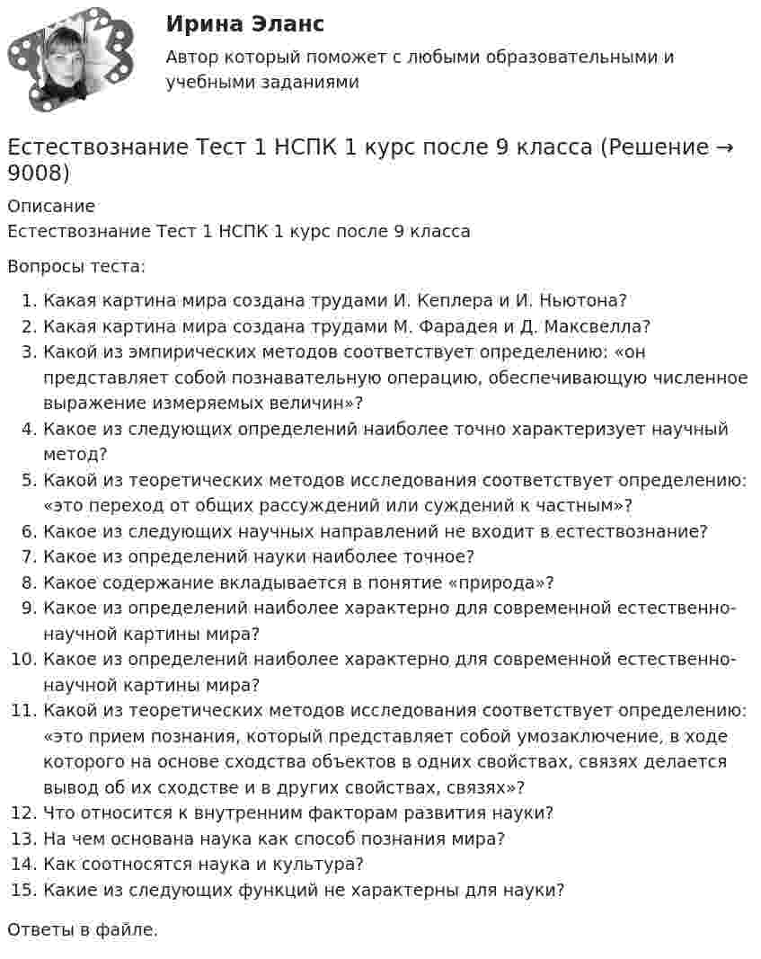      
          Описание
          Естествознание Тест 1 НСПК 1 курс после 9 классаВопросы теста:Какая картина мира создана трудами И. Кеплера и И. Ньютона?Какая картина мира создана трудами М. Фарадея и Д. Максвелла?Какой из эмпирических методов соответствует определению: «он представляет собой познавательную операцию, обеспечивающую численное выражение измеряемых величин»?Какое из следующих определений наиболее точно характеризует научный метод?Какой из теоретических методов исследования соответствует определению: «это переход от общих рассуждений или суждений к частным»?Какое из следующих научных направлений не входит в естествознание?Какое из определений науки наиболее точное?Какое содержание вкладывается в понятие «природа»?Какое из определений наиболее характерно для современной естественно-научной картины мира?Какое из определений наиболее характерно для современной естественно-научной картины мира?Какой из теоретических методов исследования соответствует определению: «это прием познания, который представляет собой умозаключение, в ходе которого на основе сходства объектов в одних свойствах, связях делается вывод об их сходстве и в других свойствах, связях»?Что относится к внутренним факторам развития науки?На чем основана наука как способ познания мира?Как соотносятся наука и культура?Какие из следующих функций не характерны для науки?Ответы в файле.  
            
            
            Естествознание Строение материального мира Тест №2 Естествознание Тест 1 НСПК 1 курс после 9 классаЕстествознание Тест 2 НСПК 1 курс после 9 классаЕстествознание Тест 3 НСПК 1 курс после 9 классаЕстествознание Тест 4 НСПК 1 курс после 9Естествознание Тест 5 НСПК 1 курс после 9 классаЕстествознание Тест 6 НСПК 1 курс после 9 классаЕстествознание СОО (ДО, СпДО, ПНК, КП, ПДО, ДОУА)Естествознание СОО (ДО, СпДО, ПНК, КП, ПДО, ДОУА) Естествознание СОО (ДО, СпДО, ПНК, КП, ПДО, ДОУА) 100% верныйЕстествознание СОО (ДО, СпДО, ПНК, КП, ПДО, ДОУА) Комплексное заданиеЕстествознание СОО (ДО, СпДО, ПНК, КП, ПДО, ДОУА) кроссвордЕстествознание СОО Практическое занятие 1. Задания 1,4,6,9,10Естествознание СОО Практическое занятие 1 Задания 1,4,6,9,10 НСПК