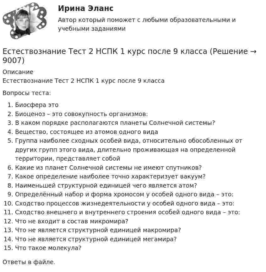      
          Описание
          Естествознание Тест 2 НСПК 1 курс после 9 классаВопросы теста:Биосфера этоБиоценоз – это совокупность организмов:В каком порядке располагаются планеты Солнечной системы?Вещество, состоящее из атомов одного видаГруппа наиболее сходных особей вида, относительно обособленных от других групп этого вида, длительно проживающая на определенной территории, представляет собойКакие из планет Солнечной системы не имеют спутников?Какое определение наиболее точно характеризует вакуум?Наименьшей структурной единицей чего является атом?Определённый набор и форма хромосом у особей одного вида – это:Сходство процессов жизнедеятельности у особей одного вида – это:Сходство внешнего и внутреннего строения особей одного вида – это:Что не входит в состав микромира?Что не является структурной единицей макромира?Что не является структурной единицей мегамира?Что такое молекула?Ответы в файле.  
            
            
            Естествознание Тест 1 НСПК 1 курс после 9 классаЕстествознание Тест 2 НСПК 1 курс после 9 классаЕстествознание Тест 3 НСПК 1 курс после 9 классаЕстествознание Тест 4 НСПК 1 курс после 9Естествознание Тест 5 НСПК 1 курс после 9 классаЕстествознание Тест 6 НСПК 1 курс после 9 классаЕстествознание Учение о биосфере и экологии Тест №5Естествознание СОО (ДО, СпДО, ПНК, КП, ПДО, ДОУА) Естествознание СОО (ДО, СпДО, ПНК, КП, ПДО, ДОУА) 100% верныйЕстествознание СОО (ДО, СпДО, ПНК, КП, ПДО, ДОУА) Комплексное заданиеЕстествознание СОО (ДО, СпДО, ПНК, КП, ПДО, ДОУА) кроссвордЕстествознание СОО Практическое занятие 1. Задания 1,4,6,9,10Естествознание СОО Практическое занятие 1 Задания 1,4,6,9,10 НСПКЕстествознание СОО. Ручное практическое занятие 3. (ДО, СпДО, ПНК, КП, ПДО, ДОУА)