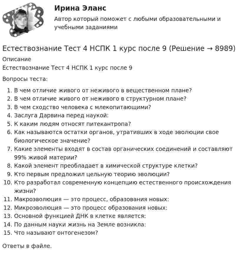      
          Описание
          Естествознание Тест 4 НСПК 1 курс после 9Вопросы теста:В чем отличие живого от неживого в вещественном плане?В чем отличие живого от неживого в структурном плане?В чем сходство человека с млекопитающими?Заслуга Дарвина перед наукой:К каким людям относят питекантропа?Как называются остатки органов, утративших в ходе эволюции свое биологическое значение?Какие элементы входят в состав органических соединений и составляют 99% живой материи?Какой элемент преобладает в химической структуре клетки?Кто первым предложил цельную теорию эволюции?Кто разработал современную концепцию естественного происхождения жизни?Макроэволюция — это процесс, образования новых:Микроэволюция — это процесс образования новых:Основной функцией ДНК в клетке является:По данным науки жизнь на Земле возникла:Что называют онтогенезом?Ответы в файле.  
            
            
            Естествознание Тест 3 НСПК 1 курс после 9 классаЕстествознание Тест 4 НСПК 1 курс после 9Естествознание Тест 5 НСПК 1 курс после 9 классаЕстествознание Тест 6 НСПК 1 курс после 9 классаЕстествознание Учение о биосфере и экологии Тест №5Естествознание Физика как основа естествознания Тест №6 Есть 4 монеты, среди которых одна фальшивая. Фальшивая монета отличается по весу от настоящей, но неизвестно, легче она или тяжелее. Как при помощи чашечных весов за два взвешивания найти фальшивую монету?Естествознание СОО (ДО, СпДО, ПНК, КП, ПДО, ДОУА) Комплексное заданиеЕстествознание СОО (ДО, СпДО, ПНК, КП, ПДО, ДОУА) кроссвордЕстествознание СОО Практическое занятие 1. Задания 1,4,6,9,10Естествознание СОО Практическое занятие 1 Задания 1,4,6,9,10 НСПКЕстествознание СОО. Ручное практическое занятие 3. (ДО, СпДО, ПНК, КП, ПДО, ДОУА)Естествознание Строение материального мира Тест №2 Естествознание Тест 1 НСПК 1 курс после 9 класса