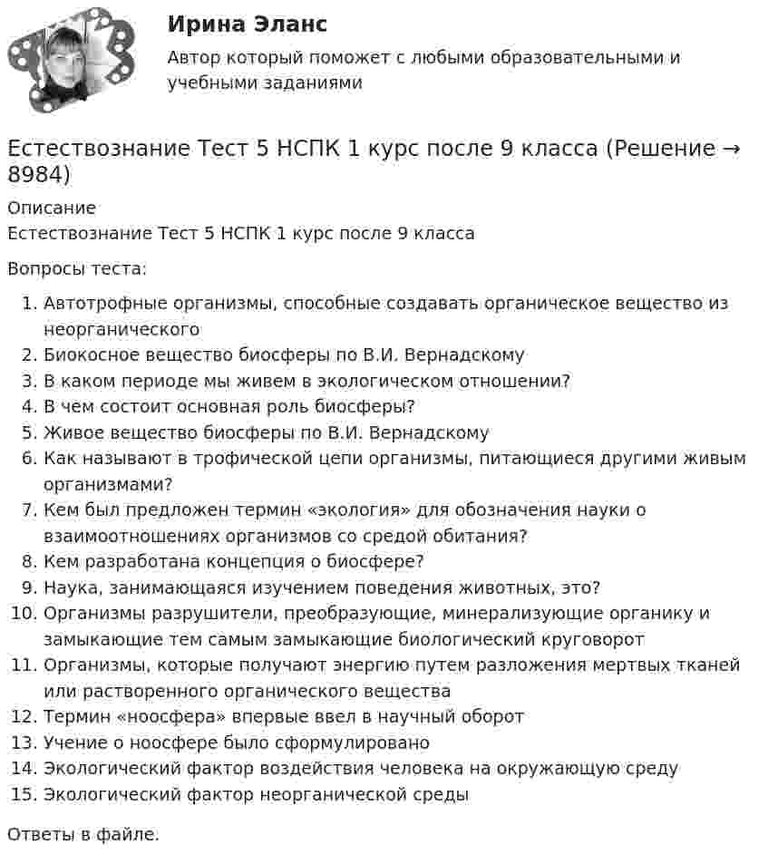      
          Описание
          Естествознание Тест 5 НСПК 1 курс после 9 классаВопросы теста:Автотрофные организмы, способные создавать органическое вещество из неорганическогоБиокосное вещество биосферы по В.И. ВернадскомуВ каком периоде мы живем в экологическом отношении?В чем состоит основная роль биосферы?Живое вещество биосферы по В.И. ВернадскомуКак называют в трофической цепи организмы, питающиеся другими живым организмами?Кем был предложен термин «экология» для обозначения науки о взаимоотношениях организмов со средой обитания?Кем разработана концепция о биосфере?Наука, занимающаяся изучением поведения животных, это?Организмы разрушители, преобразующие, минерализующие органику и замыкающие тем самым замыкающие биологический круговоротОрганизмы, которые получают энергию путем разложения мертвых тканей или растворенного органического веществаТермин «ноосфера» впервые ввел в научный оборотУчение о ноосфере было сформулированоЭкологический фактор воздействия человека на окружающую средуЭкологический фактор неорганической средыОтветы в файле.   
            
            
            Естествознание Тест 4 НСПК 1 курс после 9Естествознание Тест 5 НСПК 1 курс после 9 классаЕстествознание Тест 6 НСПК 1 курс после 9 классаЕстествознание Учение о биосфере и экологии Тест №5Естествознание Физика как основа естествознания Тест №6 Есть 4 монеты, среди которых одна фальшивая. Фальшивая монета отличается по весу от настоящей, но неизвестно, легче она или тяжелее. Как при помощи чашечных весов за два взвешивания найти фальшивую монету?Есть ли  перечень того, что не подлежит дарению?Естествознание СОО (ДО, СпДО, ПНК, КП, ПДО, ДОУА) кроссвордЕстествознание СОО Практическое занятие 1. Задания 1,4,6,9,10Естествознание СОО Практическое занятие 1 Задания 1,4,6,9,10 НСПКЕстествознание СОО. Ручное практическое занятие 3. (ДО, СпДО, ПНК, КП, ПДО, ДОУА)Естествознание Строение материального мира Тест №2 Естествознание Тест 1 НСПК 1 курс после 9 классаЕстествознание Тест 2 НСПК 1 курс после 9 класса