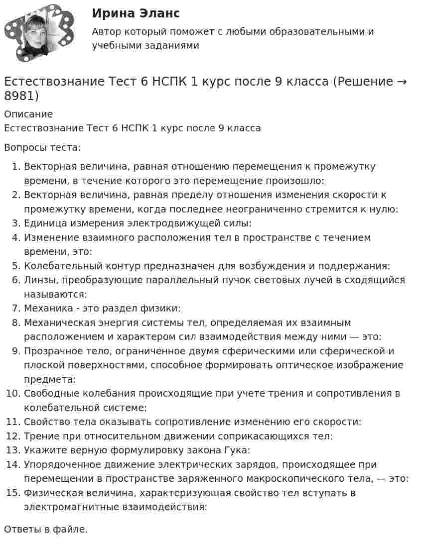      
          Описание
          Естествознание Тест 6 НСПК 1 курс после 9 классаВопросы теста:Векторная величина, равная отношению перемещения к промежутку времени, в течение которого это перемещение произошло:Векторная величина, равная пределу отношения изменения скорости к промежутку времени, когда последнее неограниченно стремится к нулю:Единица измерения электродвижущей силы:Изменение взаимного расположения тел в пространстве с течением времени, это:Колебательный контур предназначен для возбуждения и поддержания:Линзы, преобразующие параллельный пучок световых лучей в сходящийся называются:Механика - это раздел физики:Механическая энергия системы тел, определяемая их взаимным расположением и характером сил взаимодействия между ними — это:Прозрачное тело, ограниченное двумя сферическими или сферической и плоской поверхностями, способное формировать оптическое изображение предмета:Свободные колебания происходящие при учете трения и сопротивления в колебательной системе:Свойство тела оказывать сопротивление изменению его скорости:Трение при относительном движении соприкасающихся тел:Укажите верную формулировку закона Гука:Упорядоченное движение электрических зарядов, происходящее при перемещении в пространстве заряженного макроскопического тела, — это:Физическая величина, характеризующая свойство тел вступать в электромагнитные взаимодействия:Ответы в файле.   
            
            
            Естествознание Тест 5 НСПК 1 курс после 9 классаЕстествознание Тест 6 НСПК 1 курс после 9 классаЕстествознание Учение о биосфере и экологии Тест №5Естествознание Физика как основа естествознания Тест №6 Есть 4 монеты, среди которых одна фальшивая. Фальшивая монета отличается по весу от настоящей, но неизвестно, легче она или тяжелее. Как при помощи чашечных весов за два взвешивания найти фальшивую монету?Есть ли  перечень того, что не подлежит дарению?етоды принятия и исполнение управленческих решений в государственном и муниципальном управлении Естествознание СОО Практическое занятие 1. Задания 1,4,6,9,10Естествознание СОО Практическое занятие 1 Задания 1,4,6,9,10 НСПКЕстествознание СОО. Ручное практическое занятие 3. (ДО, СпДО, ПНК, КП, ПДО, ДОУА)Естествознание Строение материального мира Тест №2 Естествознание Тест 1 НСПК 1 курс после 9 классаЕстествознание Тест 2 НСПК 1 курс после 9 классаЕстествознание Тест 3 НСПК 1 курс после 9 класса