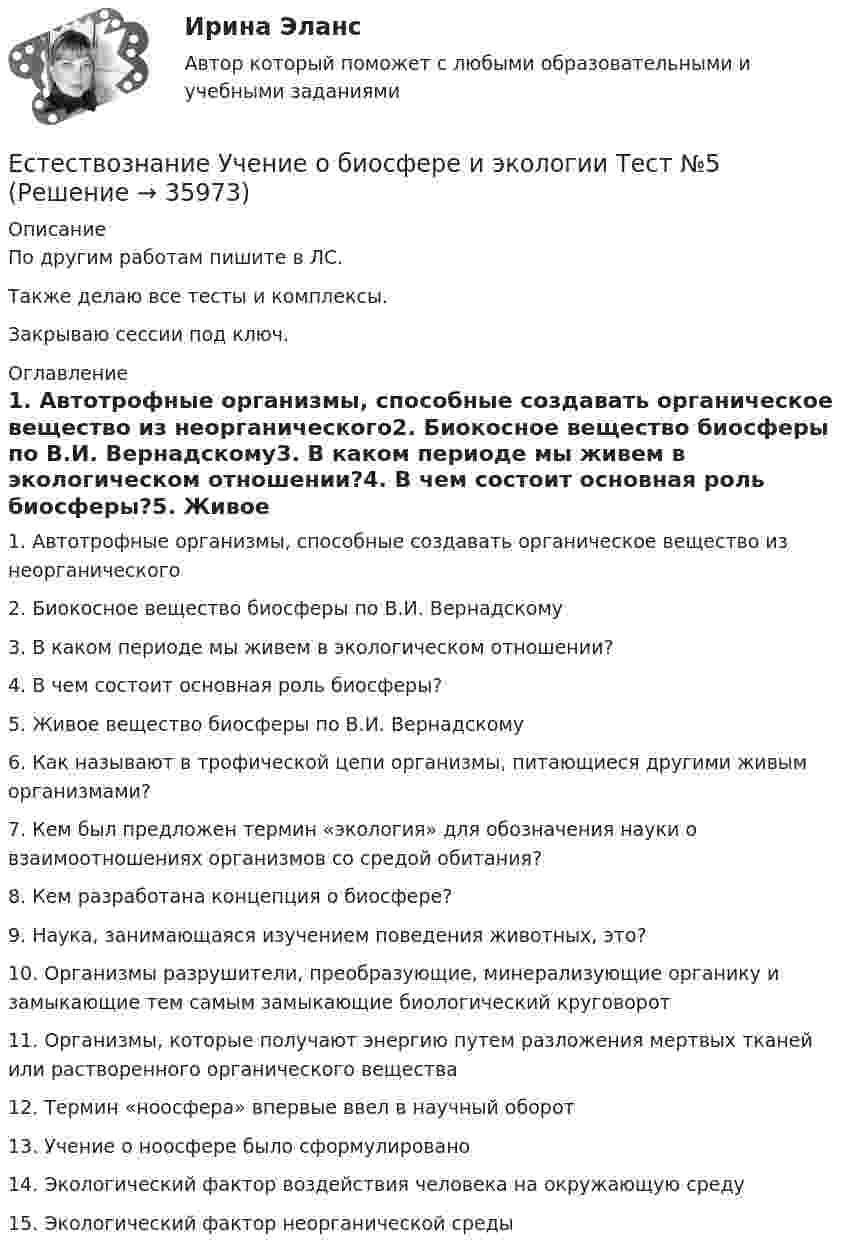     
          Описание
          По другим работам пишите в ЛС.Также делаю все тесты и комплексы.Закрываю сессии под ключ. 
          Оглавление
          1. Автотрофные организмы, способные создавать органическое вещество из неорганического2. Биокосное вещество биосферы по В.И. Вернадскому3. В каком периоде мы живем в экологическом отношении?4. В чем состоит основная роль биосферы?5. Живое вещество биосферы по В.И. Вернадскому6. Как называют в трофической цепи организмы, питающиеся другими живым организмами?7. Кем был предложен термин «экология» для обозначения науки о взаимоотношениях организмов со средой обитания?8. Кем разработана концепция о биосфере?9. Наука, занимающаяся изучением поведения животных, это?10. Организмы разрушители, преобразующие, минерализующие органику и замыкающие тем самым замыкающие биологический круговорот11. Организмы, которые получают энергию путем разложения мертвых тканей или растворенного органического вещества12. Термин «ноосфера» впервые ввел в научный оборот13. Учение о ноосфере было сформулировано14. Экологический фактор воздействия человека на окружающую среду15.	Экологический фактор неорганической среды 
            
            
            Естествознание Тест 6 НСПК 1 курс после 9 классаЕстествознание Учение о биосфере и экологии Тест №5Естествознание Физика как основа естествознания Тест №6 Есть 4 монеты, среди которых одна фальшивая. Фальшивая монета отличается по весу от настоящей, но неизвестно, легче она или тяжелее. Как при помощи чашечных весов за два взвешивания найти фальшивую монету?Есть ли  перечень того, что не подлежит дарению?етоды принятия и исполнение управленческих решений в государственном и муниципальном управлении Еще один вариант. Необходимо разработать план проекта по созданию бизнеса (в любой интересной вам сфере) + реферат+диаграммаЕстествознание СОО Практическое занятие 1 Задания 1,4,6,9,10 НСПКЕстествознание СОО. Ручное практическое занятие 3. (ДО, СпДО, ПНК, КП, ПДО, ДОУА)Естествознание Строение материального мира Тест №2 Естествознание Тест 1 НСПК 1 курс после 9 классаЕстествознание Тест 2 НСПК 1 курс после 9 классаЕстествознание Тест 3 НСПК 1 курс после 9 классаЕстествознание Тест 4 НСПК 1 курс после 9
