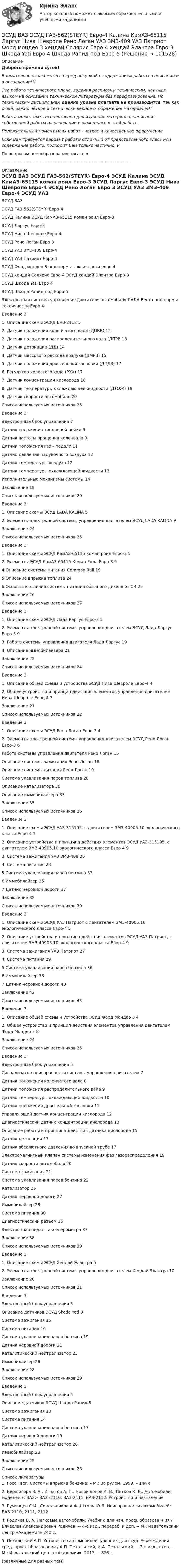      
            Описание
            Доброго времени суток!Внимательно ознакомьтесь перед покупкой с содержанием работы в описании и в оглавлении!!!Эта работа технического плана, задания расписаны техническим, научным языком на основании технической литературы без перефразирования. По техническим дисциплинам оценка уровня плагиата не производится, так как очень важно чёткое и технически верное отображение материала!!!Работа может быть использована для изучения материала, написания собственной работы на основании изложенного в этой работе.Положительный момент моих работ - чёткое и качественное оформление.Если Вам требуется вариант работы отличный от представленного здесь или содержание работы подходит Вам только частично,  и По вопросам ценообразования писать в  --------------------------------------------------------------------------------------- 
            Оглавление
            ЭСУД ВАЗ ЭСУД ГАЗ-562(STEYR) Евро-4 ЭСУД Калина ЭСУД КамАЗ-65115 коман роил Евро-3 ЭСУД Ларгус Евро-3 ЭСУД Нива Шевроле Евро-4 ЭСУД Рено Логан Евро 3 ЭСУД УАЗ ЗМЗ-409 Евро-4 ЭСУД УАЗ Патриот Евро-4 ЭСУД Форд мондео 3 под нормы токсичности евро 4 ЭСУД хендай Солярис Евро-4 ЭСУД хендай Элантра Евро-3 ЭСУД Шкода Yeti Евро 4 ЭСУД Шкода Рапид под Евро-5Электронная система управления двигателя автомобиля ЛАДА Веста под нормы токсичности Евро 4Введение	31. Описание схемы ЭСУД ВАЗ-2112	52. Датчик положения коленчатого вала (ДПКВ)	122. Датчик положения распределительного вала (ДПРВ	133. Датчик детонации (ДД)	144. Датчик массового расхода воздуха (ДМРВ)	155. Датчик положения дроссельной заслонки (ДПДЗ)	176. Регулятор холостого хода (РХХ)	177. Датчик концентрации кислорода	188. Датчик температуры охлаждающей жидкости (ДТОЖ)	199. Датчик скорости автомобиля	20Список используемых источников	25Введение	3Электронный блок управления	7Датчик положения топливной рейки	9Датчик частоты вращения коленвала	9Датчик положения газ – педали	11Датчик давления надувочного воздуха	12Датчик температуры воздуха	12Датчик температуры охлаждающей жидкости	13Исполнительные механизмы системы	14Заключение	19Список используемых источников	20Введение	31. Описание схемы ЭСУД LADA KALINA	52. Элементы электронной системы управления двигателем ЭСУД LADA KALINA	9Заключение	24Список используемых источников	25Введение	31. Описание схемы ЭСУД КамАЗ-65115 коман роил Евро-3	52. Элементы ЭСУД КамАЗ-65115 Коман Роил Евро-3	94 Описание системы питания Common Rail	195 Описание впрыска топлива	246 Основные отличия системы питания обычного дизеля от CR	25Заключение	26Список используемых источников	27Введение	31. Описание схемы ЭСУД Лада Раргус Евро-3	52. Элементы электронной системы управления двигателем ЭСУД Лада Ларгус Евро-3	93. Работа системы управления двигателя Лада Ларгус	194. Описание иммобилайзера	21Заключение	23Список используемых источников	24Введение	31. Описание общей схемы и устройства ЭСУД Нива Шевроле Евро-4	42. Общее устройство и принцип действия элементов управления двигателем Нива Шевроле Евро-4	7Заключение	21Список используемых источников	22Введение	31. Описание схемы ЭСУД Рено Логан Евро-3	42. Элементы электронной системы управления двигателем ЭСУД Рено Логан Евро-3	6Работа системы управления двигателя Рено Логан	15Описание системы зажигания Рено Логан	18Описание системы питания Рено Логан	19Система улавливания паров топлива	28Описание катализатора	30Описание иммобилайзера	33Заключение	35Список используемых источников	36Введение	31. Описание схемы ЭСУД УАЗ-315195, с двигателем ЗМЗ-40905.10 экологического класса Евро-4	52. Описание устройства и принципа действия элементов ЭСУД УАЗ-315195, с двигателем ЗМЗ-40905.10 экологического класса Евро-4	93. Система зажигания УАЗ ЗМЗ-409	264. Система питания	285 Система улавливания паров бензина	336 Иммобилайзер	357 Датчик неровной дороги	37Заключение	38Список используемых источников	39Введение	31. Описание схемы ЭСУД УАЗ Патриот с двигателем ЗМЗ-40905.10 экологического класса Евро-4	52. Описание устройства и принципа действия элементов ЭСУД УАЗ Патриот, с двигателем ЗМЗ-40905.10 экологического класса Евро-4	93. Система зажигания УАЗ Патриот	274. Система питания	295 Система улавливания паров бензина	366 Иммобилайзер	387 Датчик неровной дороги	40Заключение	42Список используемых источников	43Введение	31. Описание общей схемы и устройства ЭСУД Форд Мондео 3	42. Общее устройство и принцип действия элементов управления двигателем Форд Мондео 3	8Заключение	24Список используемых источников	25Введение	3Электронный блок управления	5Сигнализатор неисправности системы управления двигателем	7Датчик положения коленчатого вала	8Датчик положения распределительного вала	9Датчик температуры охлаждающей жидкости	10Датчик положения дроссельной заслонки	11Управляющий датчик концентрации кислорода	12Диагностический датчик концентрации кислорода	13Описание работы и принципа действия датчика кислорода	15Датчик детонации	17Датчик абсолютного давления во впускной трубе	17Электромагнитный клапан системы изменения фаз газораспределения	19Датчик скорости автомобиля	20Система зажигания	21Система улавливания паров бензина	22Катализатор	25Датчик неровной дороги	27Иммобилайзер	28Система питания	30Диагностический разъем	36Электронная педаль акселерометра	37Заключение	38Список используемых источников	39Введение	31. Описание схемы ЭСУД Хендай Элантра	52. Элементы электронной системы управления двигателем Хендай Элантра	10Заключение	20Список используемых источников	21Введение	3Электронный блок управления	5Описание датчиков ЭСУД Skoda Yeti	8Система зажигания	15Система питания	16Система улавливания паров бензина	19Датчик неровной дороги	21Каталитический нейтрализатор	23Иммобилайзер	26Заключение	28Список используемых источников	29Введение	3Электронный блок управления	5Описание датчиков ЭСУД Шкода Рапид	8Система зажигания	13Система питания	14Система улавливания паров бензина	17Датчик неровной дороги	19Каталитический нейтрализатор	20Иммобилайзер	23Заключение	25Список используемых источников	26 
            Список литературы
            1. Росс Твег. Системы впрыска бензина. – М.: За рулем, 1999. – 144 с.2. Вершигора В. А., Игнатов А. П., Новокшонов К. В., Пятков К. Б., Автомобили моделей < ВАЗ> ВАЗ -2110, ВАЗ-2111, ВАЗ-2112: Устройство и назначение3. Румянцев С.И., Синельников А.Ф.,Штоль Ю.Л. Неисправности автомобилей: ВАЗ-2110,-2111,-21124. Родичев В. А. Легковые автомобили: Учебник для нач. проф. образова н ия / Вячеслав Александрович Родичев. -- 4-е изд., перераб. и доп. -- М.: Издательский центр «Академия» 240 с.5. Пехальский А.П. Устройство автомобилей: учебник для студ. Учре-ждений сред. проф. образования / А.П. Пехальский, И.А. Пехальский. -- 7-е изд., стер. -- М.: Издательский центр «Академия», 2013. -- 528 с.(различные для разных тем) 