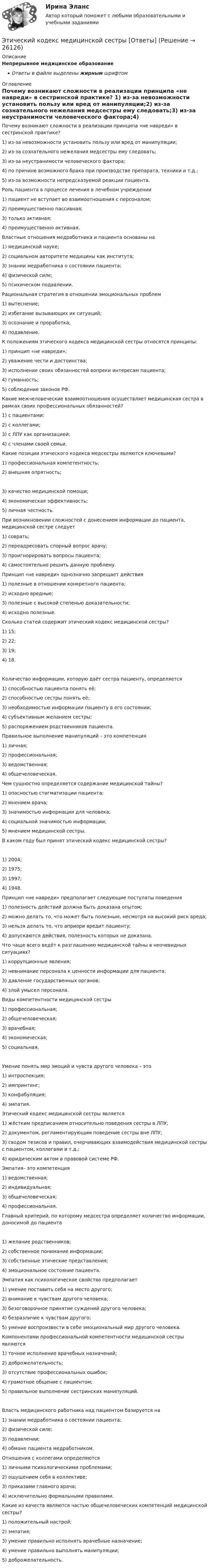      
          Описание
          Непрерывное медицинское образованиеОтветы в файле выделены жирным шрифтом 
          Оглавление
          Почему возникают сложности в реализации принципа «не навреди» в сестринской практике? 1) из-за невозможности установить пользу или вред от манипуляции;2) из-за сознательного нежелания медсестры ему следовать;3) из-за неустранимости человеческого фактора;4) по причине возможного брака при производстве препарата, техники и т.д.;5) из-за возможности непредсказуемой реакции пациента. Роль пациента в процессе лечения в лечебном учреждении 1) пациент не вступает во взаимоотношения с персоналом;2) преимущественно пассивная;3) только активная;4) преимущественно активная. Властные отношения медработника и пациента основаны на 1) медицинской науке;2) социальном авторитете медицины как института;3) знании медработника о состоянии пациента;4) физической силе;5) психическом подавлении. Рациональная стратегия в отношении эмоциональных проблем 1) вытеснение;2) избегание вызывающих их ситуаций;3) осознание и проработка;4) подавление. К положениям этического кодекса медицинской сестры относятся принципы: 1) принцип «не навреди»;2) уважение чести и достоинства;3) исполнение своих обязанностей вопреки интересам пациента;4) гуманность;5) соблюдение законов РФ. Какие межчеловеческие взаимоотношения осуществляет медицинская сестра в рамках своих профессиональных обязанностей? 1) с пациентами;2) с коллегами;3) с ЛПУ как организацией;4) с членами своей семьи. Какие позиции этического кодекса медсестры являются ключевыми? 1) профессиональная компетентность;2) внешняя опрятность; 3) качество медицинской помощи;4) экономическая эффективность;5) личная честность. При возникновении сложностей с донесением информации до пациента, медицинской сестре следует 1) соврать;2) переадресовать спорный вопрос врачу;3) проигнорировать вопросы пациента;4) самостоятельно решить данную проблему. Принцип «не навреди» однозначно запрещает действия 1) полезные в отношении конкретного пациента;2) исходно вредные;3) полезные с высокой степенью доказательности;4) исходно полезные. Сколько статей содержит этический кодекс медицинской сестры? 1) 15;2) 22;3) 19;4) 18. Количество информации, которую даёт сестра пациенту, определяется 1) способностью пациента понять её;2) способностью сестры понять её;3) необходимостью информации пациенту в его состоянии;4) субъективным желанием сестры;5) распоряжением родственников пациента. Правильное выполнение манипуляций – это компетенция 1) личная;2) профессиональная;3) ведомственная;4) общечеловеческая. Чем сущностно определяется содержание медицинской тайны? 1) опасностью стигматизации пациента;2) мнением врача;3) значимостью информации для человека;4) социальной значимостью информации;5) мнением медицинской сестры. В каком году был принят этический кодекс медицинской сестры? 1) 2004;2) 1975;3) 1997;4) 1948. Принцип «не навреди» предполагает следующие постулаты поведения 1) полезность действий должна быть доказана опытом;2) можно делать то, что может быть полезным, несмотря на высокий риск вреда;3) нельзя делать то, что априори вредит пациенту;4) допускаются действия, полезность которых не доказана. Что чаще всего ведёт к разглашению медицинской тайны в неочевидных ситуациях? 1) коррупционные явления;2) невнимание персонала к ценности информации для пациента;3) давление государственных органов;4) злой умысел персонала. Виды компетентности медицинской сестры 1) профессиональная;2) общечеловеческая;3) врачебная;4) экономическая;5) социальная. Умение понять мир эмоций и чувств другого человека – это 1) интроспекция;2) импринтинг;3) конфабуляция;4) эмпатия. Этический кодекс медицинской сестры является 1) жёстким предписанием относительно поведения сестры в ЛПУ;2) документом, регламентирующим поведение сестры вне ЛПУ;3) сводом тезисов и правил, очерчивающих взаимодействия медицинской сестры с пациентом, коллегами и т.д.;4) юридическим актом в правовой системе РФ. Эмпатия– это компетенция 1) ведомственная;2) индивидуальная;3) общечеловеческая;4) профессиональная. Главный критерий, по которому медсестра определяет количество информации, доносимой до пациента 1) желание родственников;2) собственное понимание информации;3) собственные этические представления;4) эмоциональное состояние пациента. Эмпатия как психологическое свойство предполагает 1) умение поставить себя на место другого;2) внимание к чувствам другого человека;3) безоговорочное принятие суждений другого человека;4) безразличие к чувствам другого;5) умение воспроизвести в себе эмоциональный мир другого человека. Компонентами профессиональной компетентности медицинской сестры являются 1) точное исполнение врачебных назначений;2) доброжелательность;3) отсутствие профессиональных ошибок;4) грамотное общение с пациентом;5) правильное выполнение сестринских манипуляций. Власть медицинского работника над пациентом базируется на 1) знании медработника о состоянии пациента;2) физической силе;3) подавлении;4) обмане пациента медработником. Отношения с коллегами определяются 1) личными психологическими проблемами;2) ощущением себя в коллективе;3) приказами главного врача;4) исключительно формальными правилами. Какие из качеств являются частью общечеловеческих компетенций медицинской сестры? 1) положительный настрой;2) эмпатия;3) умение правильно исполнять врачебные назначение;4) умение правильно выполнять манипуляции;5) доброжелательность. 
            
            
            Этические проблемы экономического развитияЭтический кодекс медицинской сестры [Ответы]Этическую линию лидера правильнее всего выстраивать от ...Этнопсихология⭐ Этнопсихология (ответы на тест Синергия / МОИ / МосАП, декабрь 2022)💯 Этнопсихология (ответы на тест Синергия / МОИ / МТИ / МосАП, декабрь 2023)💯 Этнопсихология (ответы на тест Синергия / МОИ / МТИ / МосАП, октябрь 2023)Этикет на официальных мероприятияхЭтикетные технологии в гостиничной деятельности ИТОГОВЫЙ ТЕСТ  Этические аспекты нравственного развития личности психолога. Деонтологические вопросы психологической работы Задание 4Этические вопросы психодиагностической и научной деятельностиЭтические:... поведения представляют собой эталонный вариант поведения в этически неоднозначной ситуацииЭтические принципы психодиагностического обследования и проведения научных исследований Задание 5Этические принципы работы гештальт-консультанта.  АНО ДПО 45 баллов 