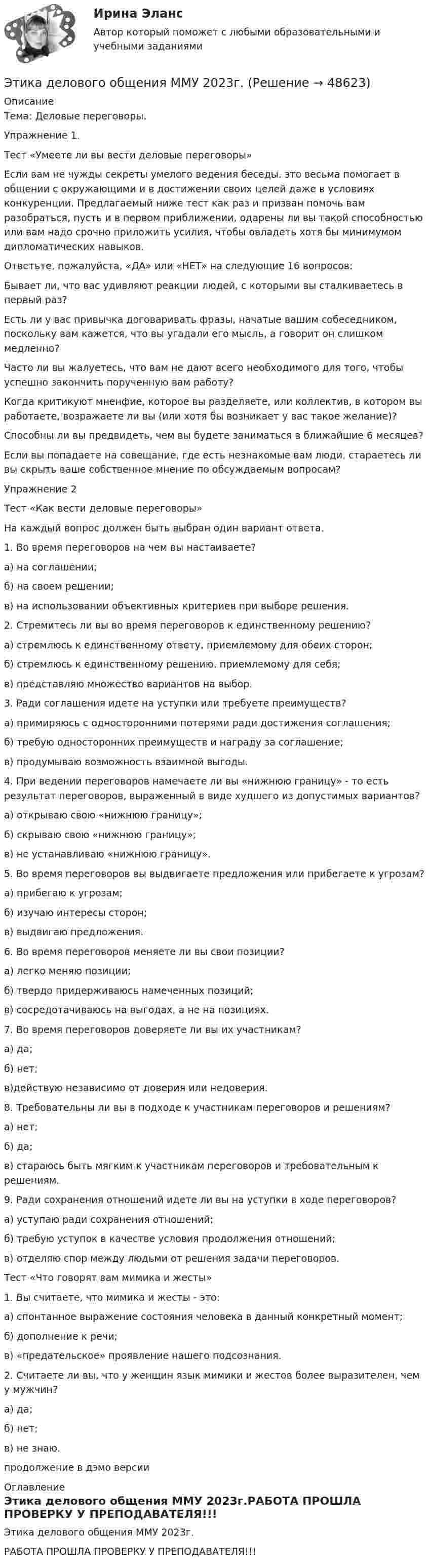     
            Описание
            Тема: Деловые переговоры.Упражнение 1.Тест «Умеете ли вы вести деловые переговоры»	Если вам не чужды секреты умелого ведения беседы, это весьма помогает в общении с окружающими и в достижении своих целей даже в условиях конкуренции. Предлагаемый ниже тест как раз и призван помочь вам разобраться, пусть и в первом приближении, одарены ли вы такой способностью или вам надо срочно приложить усилия, чтобы овладеть хотя бы минимумом дипломатических навыков.	Ответьте, пожалуйста, «ДА» или «НЕТ» на следующие 16 вопросов:	Бывает ли, что вас удивляют реакции людей, с которыми вы сталкиваетесь в первый раз? 	Есть ли у вас привычка договаривать фразы, начатые вашим собеседником, поскольку вам кажется, что вы угадали его мысль, а говорит он слишком медленно? 	Часто ли вы жалуетесь, что вам не дают всего необходимого для того, чтобы успешно закончить порученную вам работу? 	Когда критикуют мненфие, которое вы разделяете, или коллектив, в котором вы работаете, возражаете ли вы (или хотя бы возникает у вас такое желание)? 	Способны ли вы предвидеть, чем вы будете заниматься в ближайшие 6 месяцев? 	Если вы попадаете на совещание, где есть незнакомые вам люди, стараетесь ли вы скрыть ваше собственное мнение по обсуждаемым вопросам? Упражнение 2Тест «Как вести деловые переговоры»	На каждый вопрос должен быть выбран один вариант ответа.	1.          Во время переговоров на чем вы настаиваете?а) на соглашении;б) на своем решении;в) на использовании объективных критериев при выборе решения.	2.           Стремитесь ли вы во время переговоров к единственному решению?а) стремлюсь к единственному ответу, приемлемому для обеих сторон;б) стремлюсь к единственному решению, приемлемому для себя;в) представляю множество вариантов на выбор.	3.    Ради соглашения идете на уступки или требуете преимуществ?а) примиряюсь с односторонними потерями ради достижения соглашения;б) требую односторонних преимуществ и награду за соглашение;в) продумываю возможность взаимной выгоды.	4.    При ведении переговоров намечаете ли вы «нижнюю границу» - то есть результат переговоров, выраженный в виде худшего из допустимых вариантов?а) открываю свою «нижнюю границу»;б) скрываю свою «нижнюю границу»;в) не устанавливаю «нижнюю границу».	5.    Во время переговоров вы выдвигаете предложения или прибегаете к угрозам?а) прибегаю к угрозам;б) изучаю интересы сторон;в) выдвигаю предложения.	6.    Во время переговоров меняете ли вы свои позиции?а) легко меняю позиции;б) твердо придерживаюсь намеченных позиций;в) сосредотачиваюсь на выгодах, а не на позициях.	7.    Во время переговоров доверяете ли вы их участникам?а) да;б) нет;в)действую независимо от доверия или недоверия.	8.    Требовательны ли вы в подходе к участникам переговоров и решениям?а) нет;б) да;в) стараюсь быть мягким к участникам переговоров и требовательным к решениям.	9.    Ради сохранения отношений идете ли вы на уступки в ходе переговоров?а) уступаю ради сохранения отношений;б) требую уступок в качестве условия продолжения отношений;в) отделяю спор между людьми от решения задачи переговоров.Тест «Что говорят вам мимика и жесты»1.        Вы считаете, что мимика и жесты - это:а) спонтанное выражение состояния человека в данный конкретный момент;б) дополнение к речи;в) «предательское» проявление нашего подсознания.2.              Считаете ли вы, что у женщин язык мимики и жестов более выразителен, чем у мужчин?а) да;б) нет;в) не знаю.продолжение в дэмо версии 
            Оглавление
            Этика делового общения ММУ 2023г.РАБОТА ПРОШЛА ПРОВЕРКУ У ПРЕПОДАВАТЕЛЯ!!! 
            
            
            Этика делового общенияЭтика делового общения ММУ 2023г.Этика делового общения ММУ 2023г.Этика деловых отношенийЭтика деловых отношенийЭтика деловых отношений и культура управления. Практическое задание. ММУ.Этика деловых отношений / Итоговый тест с ответами 100%Этапы становления предмета психологииЭтапы формирования системы стратегического управления (Практическая работа)Этапы эволюции национальной экономики общее и особенноеЭтика государственной и муниципальной службы ММУ 2023г.Этика государственной и муниципальной службы. ПКЗ. СИУ РАНХИГС.Этика государственной и муниципальной службы Практическая работа ММУЭтика государственной и муниципальной службы. Практическое задание. ММУ.