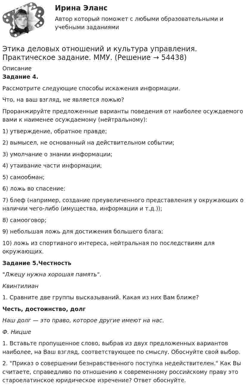      
            Описание
            Задание 4.Рассмотрите следующие способы искажения информации.Что, на ваш взгляд, не является ложью?Проранжируйте предложенные варианты поведения от наиболее осуждаемого вами к наименее осуждаемому (нейтральному):1) утверждение, обратное правде;2) вымысел, не основанный на действительном событии;3) умолчание о знании информации;4) утаивание части информации;5) самообман;6) ложь во спасение;7) блеф (например, создание преувеличенного представления у окружающих о наличии чего-либо (имущества, информации и т.д.));8) самооговор;9) небольшая ложь для достижения большего блага;10) ложь из спортивного интереса, нейтральная по последствиям для окружающих.Задание 5.ЧестностьЛжецу нужна хорошая память.Квинтилиан1. Сравните две группы высказываний. Какая из них Вам ближе?Честь, достоинство, долгНаш долг — это право, которое другие имеют на нас.Ф. Ницше1. Вставьте пропущенное слово, выбрав из двух предложенных вариантов наиболее, на Ваш взгляд, соответствующее по смыслу. Обоснуйте свой выбор.2. Приказ о совершении безнравственного поступка недействителен. Как Вы считаете, справедливо по отношению к современному российскому праву это староелатинское юридическое изречение? Ответ обоснуйте.  
            
            
            Этика деловых отношенийЭтика деловых отношений и культура управления. Практическое задание. ММУ.Этика деловых отношений / Итоговый тест с ответами 100%Этика и корпоративная культура государственной и муниципальной службыЭтика и корпоративная культура государственной и муниципальной службыЭтика и корпоративная культура государственной и муниципальной службы. Этика и корпоративная культура государственной и муниципальной службы (6 в 1)Этика государственной и муниципальной службы. ПКЗ. СИУ РАНХИГС.Этика государственной и муниципальной службы Практическая работа ММУЭтика государственной и муниципальной службы. Практическое задание. ММУ.Этика государственных служащихЭтика делового общенияЭтика делового общения ММУ 2023г.Этика делового общения ММУ 2023г.