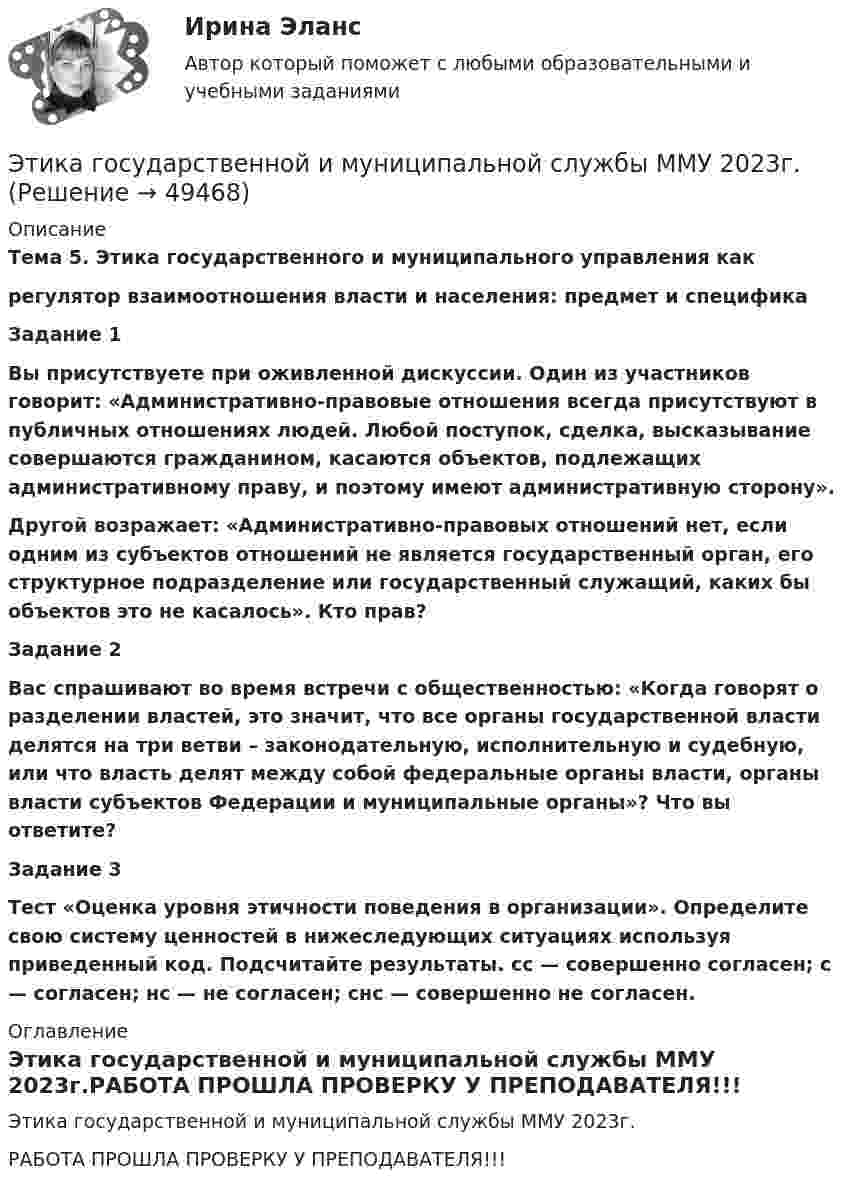     
            Описание
            Тема 5. Этика государственного и муниципального управления какрегулятор взаимоотношения власти и населения: предмет и специфика Задание 1 Вы присутствуете при оживленной дискуссии. Один из участников говорит: «Административно-правовые отношения всегда присутствуют в публичных отношениях людей. Любой поступок, сделка, высказывание совершаются гражданином, касаются объектов, подлежащих административному праву, и поэтому имеют административную сторону». Другой возражает: «Административно-правовых отношений нет, если одним из субъектов отношений не является государственный орган, его структурное подразделение или государственный служащий, каких бы объектов это не касалось». Кто прав? Задание 2 Вас спрашивают во время встречи с общественностью: «Когда говорят о разделении властей, это значит, что все органы государственной власти делятся на три ветви – законодательную, исполнительную и судебную, или что власть делят между собой федеральные органы власти, органы власти субъектов Федерации и муниципальные органы»? Что вы ответите? Задание 3 Тест «Оценка уровня этичности поведения в организации». Определите свою систему ценностей в нижеследующих ситуациях используя приведенный код. Подсчитайте результаты. сс — совершенно согласен; с — согласен; нс — не согласен; снс — совершенно не согласен. 
            Оглавление
            Этика государственной и муниципальной службы ММУ 2023г.РАБОТА ПРОШЛА ПРОВЕРКУ У ПРЕПОДАВАТЕЛЯ!!! 
            
            
            Этапы эволюции национальной экономики общее и особенноеЭтика государственной и муниципальной службы ММУ 2023г.Этика государственной и муниципальной службы. ПКЗ. СИУ РАНХИГС.Этика государственной и муниципальной службы Практическая работа ММУЭтика государственной и муниципальной службы. Практическое задание. ММУ.Этика государственных служащихЭтика делового общенияЭтапом внедрения системы экологического менеджмента на предприятии НЕ является:Этап реализации экспертной системы заключается в …Этапы и методы бюджетного планированияЭтапы и стадии психологического консультированияЭтапы карьеры (уберите лишнее)Этапы организации и проведения экспертного опросаЭтапы становления предмета психологии