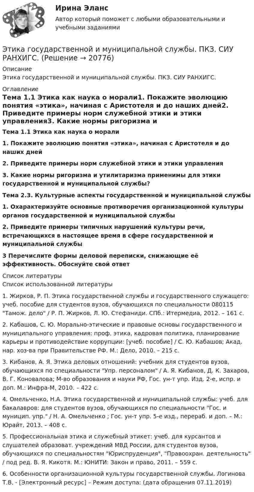      
          Описание
          Этика государственной и муниципальной службы. ПКЗ. СИУ РАНХИГС. 
          Оглавление
          Тема 1.1 Этика как наука о морали1.    Покажите эволюцию понятия «этика», начиная с Аристотеля и до наших дней2.    Приведите примеры норм служебной этики и этики управления3.    Какие нормы ригоризма и утилитаризма применимы для этики государственной и муниципальной службы?Тема 2.3. Культурные аспекты государственной и муниципальной службы1.    Охарактеризуйте основные противоречия организационной культуры органов государственной и муниципальной службы2.    Приведите примеры типичных нарушений культуры речи, встречающихся в настоящее время в сфере государственной и муниципальной службы3 Перечислите формы деловой переписки, снижающие её эффективность. Обоснуйте свой ответ 
          Список литературы
          	Список использованной литературы	1.      Жирков, Р. П.  Этика государственной службы и государственного служащего: учеб. пособие для студентов вузов, обучающихся по специальности 080115 Тамож. дело / Р. П. Жирков, Л. Ю. Стефаниди.  СПб.: Итермедиа, 2012. – 161 с.	2.      Кабашов, С. Ю.  Морально-этические и правовые основы государственного и муниципального управления: проф. этика, кадровая политика, планирование карьеры и противодействие коррупции: [учеб. пособие] / С. Ю. Кабашов; Акад. нар. хоз-ва при Правительстве РФ.  М.: Дело, 2010. – 215 с.	3.      Кибанов, А. Я.  Этика деловых отношений: учебник для студентов вузов, обучающихся по специальности Упр. персоналом / А. Я. Кибанов, Д. К. Захаров, В. Г. Коновалова; М-во образования и науки РФ, Гос. ун-т упр.  Изд. 2-е, испр. и доп.  М.: Инфра-М, 2010. – 422 с.	4.      Омельченко, Н.А.  Этика государственной и муниципальной службы: учеб. для бакалавров: для студентов вузов, обучающихся по специальности Гос. и муницип. упр. / Н. А. Омельченко ; Гос. ун-т упр.  5-е изд., перераб. и доп. – М.: Юрайт, 2013. – 408 с. 	5.      Профессиональная этика и служебный этикет: учеб. для курсантов и слушателей образоват. учреждений МВД России, для студентов вузов, обучающихся по специальностям Юриспруденция, Правоохран. деятельность / под ред. В. Я. Кикотя.  М.: ЮНИТИ: Закон и право, 2011. – 559 с.	6. Особенности организационной культуры государственной службы. Логинова Т.В. - [Электронный ресурс] – Режим доступа:  (дата обращения 07.11.2019)
            
            
            Этика государственной и муниципальной службы ММУ 2023г.Этика государственной и муниципальной службы. ПКЗ. СИУ РАНХИГС.Этика государственной и муниципальной службы Практическая работа ММУЭтика государственной и муниципальной службы. Практическое задание. ММУ.Этика государственных служащихЭтика делового общенияЭтика делового общения ММУ 2023г.Этап реализации экспертной системы заключается в …Этапы и методы бюджетного планированияЭтапы и стадии психологического консультированияЭтапы карьеры (уберите лишнее)Этапы организации и проведения экспертного опросаЭтапы становления предмета психологииЭтапы формирования системы стратегического управления (Практическая работа)