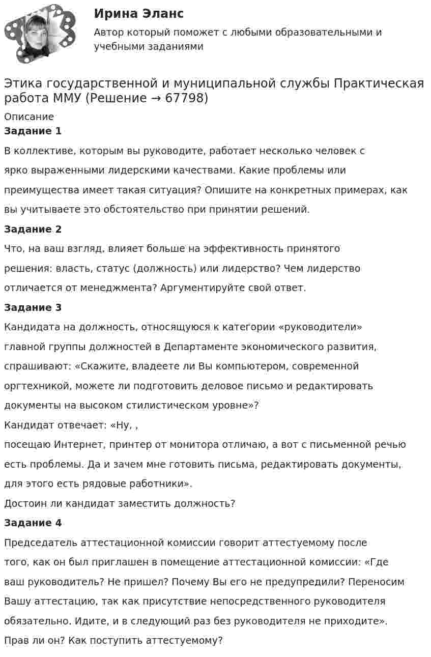     
            Описание
             Задание 1	В коллективе, которым вы руководите, работает несколько человек с ярко выраженными лидерскими качествами. Какие проблемы или преимущества имеет такая ситуация? Опишите на конкретных примерах, как вы учитываете это обстоятельство при принятии решений. Задание 2	Что, на ваш взгляд, влияет больше на эффективность принятого решения: власть, статус (должность) или лидерство? Чем лидерство отличается от менеджмента? Аргументируйте свой ответ. Задание 3	Кандидата на должность, относящуюся к категории «руководители» главной группы должностей в Департаменте экономического развития, спрашивают: «Скажите, владеете ли Вы компьютером, современной оргтехникой, можете ли подготовить деловое письмо и редактировать документы на высоком стилистическом уровне»? Кандидат отвечает: «Ну, , посещаю Интернет, принтер от монитора отличаю, а вот с письменной речью есть проблемы. Да и зачем мне готовить письма, редактировать документы, для этого есть рядовые работники». Достоин ли кандидат заместить должность? Задание 4	Председатель аттестационной комиссии говорит аттестуемому после того, как он был приглашен в помещение аттестационной комиссии: «Где ваш руководитель? Не пришел? Почему Вы его не предупредили? Переносим Вашу аттестацию, так как присутствие непосредственного руководителя обязательно. Идите, и в следующий раз без руководителя не приходите». Прав ли он? Как поступить аттестуемому?   
            
            
            Этика государственной и муниципальной службы. ПКЗ. СИУ РАНХИГС.Этика государственной и муниципальной службы Практическая работа ММУЭтика государственной и муниципальной службы. Практическое задание. ММУ.Этика государственных служащихЭтика делового общенияЭтика делового общения ММУ 2023г.Этика делового общения ММУ 2023г.Этапы и методы бюджетного планированияЭтапы и стадии психологического консультированияЭтапы карьеры (уберите лишнее)Этапы организации и проведения экспертного опросаЭтапы становления предмета психологииЭтапы формирования системы стратегического управления (Практическая работа)Этапы эволюции национальной экономики общее и особенное