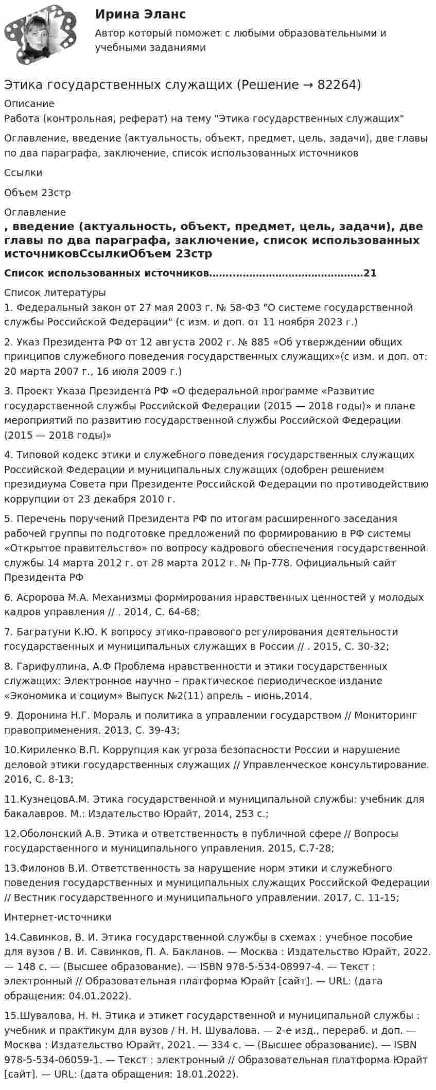      
            Описание
            Работа (контрольная, реферат) на тему Этика государственных служащихОглавление, введение (актуальность, объект, предмет, цель, задачи), две главы по два параграфа, заключение, список использованных источниковСсылкиОбъем 23стр 
            Оглавление
            Список использованных источников……..…………………………………21 
            Список литературы
            1.   Федеральный закон от 27 мая 2003 г. № 58-ФЗ О системе государственной службы Российской Федерации (с изм. и доп. от 11 ноября 2023 г.) 2.   Указ Президента РФ от 12 августа 2002 г. № 885 «Об утверждении общих принципов служебного поведения государственных служащих»(с изм. и доп. от: 20 марта 2007 г., 16 июля 2009 г.) 3.   Проект Указа Президента РФ «О федеральной программе «Развитие государственной службы Российской Федерации (2015 — 2018 годы)» и плане мероприятий по развитию государственной службы Российской Федерации (2015 — 2018 годы)»4.   Типовой кодекс этики и служебного поведения государственных служащих Российской Федерации и муниципальных служащих (одобрен решением президиума Совета при Президенте Российской Федерации по противодействию коррупции от 23 декабря 2010 г.5.   Перечень поручений Президента РФ по итогам расширенного заседания рабочей группы по подготовке предложений по формированию в РФ системы «Открытое правительство» по вопросу кадрового обеспечения государственной службы 14 марта 2012 г. от 28 марта 2012 г. № Пр-778. Официальный сайт Президента РФ 6.   Асророва М.А. Механизмы формирования нравственных ценностей у молодых кадров управления // . 2014, С. 64-68;7.   Багратуни К.Ю. К вопросу этико-правового регулирования деятельности государственных и муниципальных служащих в России // . 2015, С. 30-32;8.   Гарифуллина, А.Ф Проблема нравственности и этики государственных служащих: Электронное научно – практическое периодическое издание «Экономика и социум» Выпуск №2(11) апрель – июнь,2014. 9.   Доронина Н.Г. Мораль и политика в управлении государством // Мониторинг правоприменения. 2013, С. 39-43;10.Кириленко В.П. Коррупция как угроза безопасности России и нарушение деловой этики государственных служащих // Управленческое консультирование. 2016, С. 8-13;11.КузнецовА.М. Этика государственной и муниципальной службы: учебник для бакалавров. М.: Издательство Юрайт, 2014, 253 с.;12.Оболонский А.В. Этика и ответственность в публичной сфере // Вопросы государственного и муниципального управления. 2015, С.7-28;13.Филонов В.И. Ответственность за нарушение норм этики и служебного поведения государственных и муниципальных служащих Российской Федерации // Вестник государственного и муниципального управлении. 2017, С. 11-15;Интернет-источники14.Савинков, В. И. Этика государственной службы в схемах : учебное пособие для вузов / В. И. Савинков, П. А. Бакланов. — Москва : Издательство Юрайт, 2022. — 148 с. — (Высшее образование). — ISBN 978-5-534-08997-4. — Текст : электронный // Образовательная платформа Юрайт [сайт]. — URL:  (дата обращения: 04.01.2022). 15.Шувалова, Н. Н. Этика и этикет государственной и муниципальной службы : учебник и практикум для вузов / Н. Н. Шувалова. — 2-е изд., перераб. и доп. — Москва : Издательство Юрайт, 2021. — 334 с. — (Высшее образование). — ISBN 978-5-534-06059-1. — Текст : электронный // Образовательная платформа Юрайт [сайт]. — URL:  (дата обращения: 18.01.2022). 
            
            
            Этика государственной и муниципальной службы. Практическое задание. ММУ.Этика государственных служащихЭтика делового общенияЭтика делового общения ММУ 2023г.Этика делового общения ММУ 2023г.Этика деловых отношенийЭтика деловых отношенийЭтапы карьеры (уберите лишнее)Этапы организации и проведения экспертного опросаЭтапы становления предмета психологииЭтапы формирования системы стратегического управления (Практическая работа)Этапы эволюции национальной экономики общее и особенноеЭтика государственной и муниципальной службы ММУ 2023г.Этика государственной и муниципальной службы. ПКЗ. СИУ РАНХИГС.