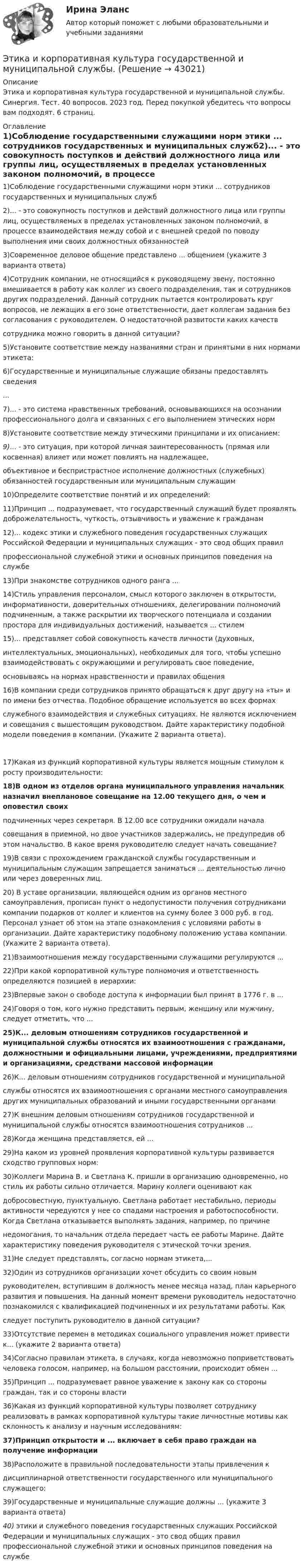      
          Описание
          Этика и корпоративная культура государственной и муниципальной службы. Синергия. Тест. 40 вопросов. 2023 год. Перед покупкой убедитесь что вопросы вам подходят. 6 страниц. 
          Оглавление
          1)Соблюдение государственными служащими норм этики ... сотрудников государственных и муниципальных служб2)... - это совокупность поступков и действий должностного лица или группы лиц, осуществляемых в пределах установленных законом полномочий, в процессе взаимодействия между собой и с внешней средой по поводу выполнения ими своих должностных обязанностей3)Современное деловое общение представлено ... общением (укажите 3 варианта ответа)4)Сотрудник компании, не относящийся к руководящему звену, постоянно вмешивается в работу как коллег из своего подразделения, так и сотрудников других подразделений. Данный сотрудник пытается контролировать круг вопросов, не лежащих в его зоне ответственности, дает коллегам задания без согласования с руководителем. О недостаточной развитости каких качествсотрудника можно говорить в данной ситуации?5)Установите соответствие между названиями стран и принятыми в них нормами этикета:6)Государственные и муниципальные служащие обязаны предоставлять сведения...7)... - это система нравственных требований, основывающихся на осознании профессионального долга и связанных с его выполнением этических норм 8)Установите соответствие между этическими принципами и их описанием:9)... - это ситуация, при которой личная заинтересованность (прямая или косвенная) влияет или может повлиять на надлежащее,объективное и беспристрастное исполнение должностных (служебных) обязанностей государственным или муниципальным служащим10)Определите соответствие понятий и их определений:11)Принцип ... подразумевает, что государственный служащий будет проявлять доброжелательность, чуткость, отзывчивость и уважение к гражданам12)... кодекс этики и служебного поведения государственных служащих Российской Федерации и муниципальных служащих - это свод общих правилпрофессиональной служебной этики и основных принципов поведения на службе13)При знакомстве сотрудников одного ранга ...14)Стиль управления персоналом, смысл которого заключен в открытости, информативности, доверительных отношениях, делегировании полномочий подчиненным, а также раскрытии их творческого потенциала и создании простора для индивидуальных достижений, называется ... стилем  15)... представляет собой совокупность качеств личности (духовных,интеллектуальных, эмоциональных), необходимых для того, чтобы успешно взаимодействовать с окружающими и регулировать свое поведение,основываясь на нормах нравственности и правилах общения16)В компании среди сотрудников принято обращаться к друг другу на «ты» и по имени без отчества. Подобное обращение используется во всех формахслужебного взаимодействия и служебных ситуациях. Не являются исключением и совещания с вышестоящим руководством. Дайте характеристику подобной модели поведения в компании. (Укажите 2 варианта ответа).17)Какая из функций корпоративной культуры является мощным стимулом к росту производительности:18)В одном из отделов органа муниципального управления начальник назначил внеплановое совещание на 12.00 текущего дня, о чем и оповестил своихподчиненных через секретаря. В 12.00 все сотрудники ожидали началасовещания в приемной, но двое участников задержались, не предупредив об этом начальство. В какое время руководителю следует начать совещание? 19)В связи с прохождением гражданской службы государственным и муниципальным служащим запрещается заниматься ... деятельностью лично или через доверенных лиц.20) В уставе организации, являющейся одним из органов местного самоуправления, прописан пункт о недопустимости получения сотрудниками компании подарков от коллег и клиентов на сумму более 3 000 руб. в год. Персонал узнает об этом на этапе ознакомления с условиями работы в организации. Дайте характеристику подобному положению устава компании. (Укажите 2 варианта ответа).21)Взаимоотношения между государственными служащими регулируются ...22)При какой корпоративной культуре полномочия и ответственность определяются позицией в иерархии:23)Впервые закон о свободе доступа к информации был принят в 1776 г. в ...24)Говоря о том, кого нужно представить первым, женщину или мужчину, следует отметить, что ...25)К... деловым отношениям сотрудников государственной и муниципальной службы относятся их взаимоотношения с гражданами, должностными и официальными лицами, учреждениями, предприятиями и организациями, средствами массовой информации26)К... деловым отношениям сотрудников государственной и муниципальнойслужбы относятся их взаимоотношения с органами местного самоуправления других муниципальных образований и иными государственными органами27)К внешним деловым отношениям сотрудников государственной и муниципальной службы относятся взаимоотношения сотрудников ...28)Когда женщина представляется, ей ...29)На каком из уровней проявления корпоративной культуры развивается сходство групповых норм:30)Коллеги Марина В. и Светлана К. пришли в организацию одновременно, но стиль их работы сильно отличается. Марину коллеги оценивают какдобросовестную, пунктуальную. Светлана работает нестабильно, периоды активности чередуются у нее со спадами настроения и работоспособности. Когда Светлана отказывается выполнять задания, например, по причиненедомогания, то начальник отдела передает часть ее работы Марине. Дайте характеристику поведения руководителя с этической точки зрения.31)Не следует представлять, согласно нормам этикета,...32)Один из сотрудников организации хочет обсудить со своим новымруководителем, вступившим в должность менее месяца назад, план карьерного развития и повышения. На данный момент времени руководитель недостаточно познакомился с квалификацией подчиненных и их результатами работы. Какследует поступить руководителю в данной ситуации?33)Отсутствие перемен в методиках социального управления может привести к... (укажите 2 варианта ответа)34)Согласно правилам этикета, в случаях, когда невозможно поприветствовать человека голосом, например, на большом расстоянии, происходит обмен ...35)Принцип ... подразумевает равное уважение к закону как со стороны граждан, так и со стороны власти36)Какая из функций корпоративной культуры позволяет сотруднику реализовать в рамках корпоративной культуры такие личностные мотивы как склонность к анализу и научным исследованиям:37)Принцип открытости и ... включает в себя право граждан на получение информации38)Расположите в правильной последовательности этапы привлечения кдисциплинарной ответственности государственного или муниципального служащего:39)Государственные и муниципальные служащие должны ... (укажите 3 варианта ответа)40) этики и служебного поведения государственных служащих Российской Федерации и муниципальных служащих - это свод общих правил профессиональной служебной этики и основных принципов поведения на службе   
            
            
            Этика и корпоративная культура государственной и муниципальной службыЭтика и корпоративная культура государственной и муниципальной службы. Этика и корпоративная культура государственной и муниципальной службы (6 в 1)⭐ Этика и корпоративная культура государственной и муниципальной службы (ответы на тесты Синергия / МТИ / МосАП, август 2022)Этика и корпоративная культура государственной и муниципальной службы Синергия / МТИ / МосАП. Новый сборник на отлично!💯 Этика и корпоративная культура государственной и муниципальной службы [Тема 1-4] (ответы на тесты Синергия / МОИ / МТИ / МосАП, октябрь 2023)Этика и корпоративная культура государственной и муниципальной службы (тест с ответами Синергия/МОИ/ МТИ)Этика делового общенияЭтика делового общения ММУ 2023г.Этика делового общения ММУ 2023г.Этика деловых отношенийЭтика деловых отношенийЭтика деловых отношений и культура управления. Практическое задание. ММУ.Этика деловых отношений / Итоговый тест с ответами 100%