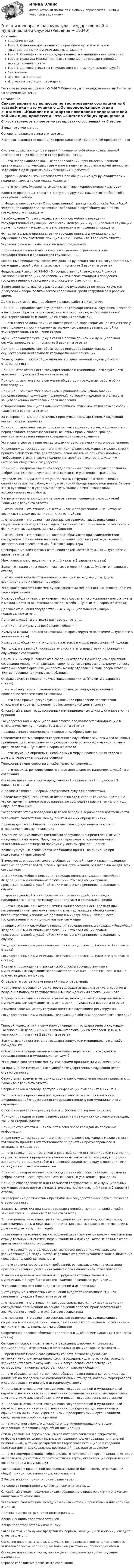      
          Описание
          Введение в курсТема 1. Основные положения корпоративной культуры и этики государственных и муниципальных служащихТема 2. Специфика этики государственных и муниципальных служащихТема 3. Культура межличностных отношений на государственной и муниципальной службеТема 4. Деловой этикет на государственной и муниципальной службеЗаключениеИтоговая аттестацияИтоговая аттестация (пересдача)Тест с ответами на оценку 4-5 МФПУ Синергия , итоговый,компетентный и тесты на закрепление темы. 
          Оглавление
          Список вариантов вопросов по тестированию состоящий из 6 тестовЭтика – это учение о …Основоположником этики считается …Комплекс стандартов поведения представителей той или иной профессии – это …Система общих принципов и правил поведения субъектов хозяйственной деятельности, их общения и стиля работы – это …… – это набор наиболее важных предположений, принимаемых членами организации и получающих выражение в заявляемых организацией ценностях, задающих людям ориентиры их поведения и действий… уровень деловой этики проявляется при общении между руководителем и подчиненными, а также между коллегами… – это понятие, близкое по смыслу к понятию «корпоративная культура»«Золотое правило …» гласит: «Поступай с другими так, как хотел бы, чтобы поступали с тобой»… Федерального закона «О государственной гражданской службе Российской Федерации» определяет основные требования к служебному поведению гражданского служащегоНесоблюдение Типового кодекса этики и служебного поведения государственных служащих Российской Федерации и муниципальных служащих может привести к мерам … ответственности в отношении служащегоФундаментальные принципы этики государственных и муниципальных служащих включают такие принципы, как … (укажите 3 варианта ответа)Установите соответствие понятий и их определений:Нормативно-правовый акт, в котором отражены ограничения для государственных и гражданских служащих, – …Моральные приоритеты, которыми должны руководствоваться государственные служащие в своей работе, включают … (укажите 3 варианта ответа)Федеральный закон № 79-ФЗ «О государственной гражданской службе Российской Федерации», закрепивший этические стандарты поведения государственного гражданского служащего, был принят в …В компании по негласному распоряжению руководства не приветствуются дискуссии и споры политического содержания среди сотрудников в рабочее время.Дайте характеристику подобному условию работы в компании.Принцип … предполагает осуществление государственным служащим действий в интересах обратившихся граждан и всего общества, отсутствие личной заинтересованности и давления со стороны третьих лиц… – это свойство лица, принимающего решение, характеризующее отсутствие у него приверженности к одному из возможных вариантов или к одной из заинтересованных в решении сторонМуниципальному служащему в связи с прохождением им муниципальной службы запрещается … (укажите 3 варианта ответа)Принцип … предполагает объективное информирование граждан об осуществлении деятельности государственных служащихЗа нарушение служебной дисциплины государственный служащий несет … ответственностьПринцип ответственности государственного и муниципального служащего включает … (укажите 2 варианта ответа)Принцип … заключается в служении обществу и гражданам, заботе об их благополучииПринцип … заключается в законном и рациональном использовании государственным служащим полномочий, которыми наделяет его власть, в защите законных интересов и прав населенияИгнорирование принципов административной этики может повлечь за собой … (укажите 3 варианта ответа)За совершение административных проступков государственный служащий несет … ответственностьПринцип … включает такие положения, как верховенство закона, равенство перед законом, гарантированность основных прав и свобод граждан, неотвратимость наказания за совершенное правонарушениеУстановите соответствие между видами ответственности и их определениями:К принципу … государственного и муниципального служащего можно отнести принятие обязательства действовать, основываясь на принятых нормах и требованиях этики, а также подчинение своей деятельности служению интересам общества и государстваПринцип … подразумевает, что государственный служащий будет проявлять доброжелательность, чуткость, отзывчивость и уважение к гражданамРуководитель подразделения уволил часть сотрудников отдела с целью снижения затрат на рабочую силу и экономии фонда заработной платы. За счет этого руководителю удалось составить годовой отчет, показавший эффективность его работы.Каким этическим принципам не соответствует поведение руководителя? (Укажите 2 варианта ответа)… отношения – это отношения, в том числе и профессиональные, которые возникают между двумя лицами или группой лиц… отношения – это различные социальные взаимосвязи, возникающие в социальном взаимодействии людей, связанные с их социальным положением и функциями, выполняемыми ими в обществе… отношения – это отношения, которые образуются при взаимодействии сотрудников организации на основе решения проблем производственного, хозяйственного, учебного или бытового характераСпецифика межличностных отношений заключается в том, что … (укажите 2 варианта ответа)Межличностные отношения – это … (укажите 2 варианта ответа)Выделяют такие виды межличностных отношений, как … (укажите 4 варианта ответа)… отношений включают понимание и восприятие людьми друг друга, взаимодействие и поведение людейУстановите соответствие между компонентами межличностных отношений и их характеристиками:Культура общения как структурная часть современного корпоративного этикета и межличностных отношений включает в себя … (укажите 2 варианта ответа)Деловые отношения государственных и муниципальных служащих подразделяются на …Понятие служебного этикета распространяется …… этикет – это культура вербального общенияКультура межличностных отношений конкретизируется понятиями … (укажите 3 варианта ответа)Культура … общения – это культура жестов, взглядов, прикосновений, одеждыРасположите в верной последовательности этапы подготовки и проведения служебного совещания:Ольга В. и Виктор М. работают в соседних отделах. На очередном служебном совещании между ними завязался спор по одному профессиональному вопросу, который̆ касался организации работы между отделами. В ходе спора Ольга и Виктор перешли на личные оскорбления.Охарактеризуйте поведение участников конфликта. (Укажите 2 варианта ответа).… – это совокупность поведенческих правил, регулирующих внешнее проявление человеческих отношений… – это свод правил, регулирующих внешнее проявление человеческих отношений в ходе выполнения профессиональной деятельностиСлужебный этикет государственных и муниципальных служащих опирается на принцип …Государственная и муниципальная служба предполагает субординацию в отношениях между … (укажите 3 варианта ответа)Правила этикета рекомендуют говорить: «Доброе утро» до …Осведомленность в вопросах современного служебного этикета и его основных принципов дает возможность служащим государственных и муниципальных органов власти … (укажите 2 варианта ответа)… – это неумение определить необходимую меру в проявлении интереса к другому человеку в процессе общенияТелефонные переговоры на службе являются формой …… – это правила, регулирующие порядок деятельности, например, служебного совещанияСогласно правилам этикета представлений и приветствий … (укажите 2 варианта ответа)В деловом этикете … первым протягивает руку для приветствияПоведение служащего, который неопрятно одет, строит гримасы, постоянно угрюм, шумит и громко разговаривает, не соблюдает правила гигиены и т.д., нарушает принцип …Расположите этапы проведения деловой беседы в верной последовательности:Установите соответствие между понятиями и их определениями:Правила делового общения … описывают поведение подчиненного по отношению к своему начальникуКомпании, занимающейся поставками оборудования, предстоит выйти на международный рынок. Предстоящие переговоры с потенциальными иностранными партнерами пройдут с участием граждан Японии.Какие культурные особенности необходимо принять во внимание при подготовке к переговорам?Этические … описывают систему общих ценностей, норм и правил поведения, которые представляются, с точки зрения организации, обязательными для всех сотрудников… этики и служебного поведения государственных служащих Российской Федерации и муниципальных служащих – это свод общих правил профессиональной служебной этики и основных принципов поведения на службе… уровень деловой этики проявляется при взаимодействии между предприятиями, а также между предприятием и социальной средой… – это ситуация, при которой личная заинтересованность (прямая или косвенная) влияет или может повлиять на надлежащее, объективное и беспристрастное исполнение должностных (служебных) обязанностей государственным или муниципальным служащим… кодекс этики и служебного поведения государственных служащих Российской Федерации и муниципальных служащих – это свод общих правил профессиональной служебной этики и основных принципов поведения на службеГосударственные и муниципальные служащие должны … (укажите 3 варианта ответа)Государственные и муниципальные служащие должны … (укажите 3 варианта ответа)В связи с прохождением гражданской службы государственным и муниципальным служащим запрещается заниматься … деятельностью лично или через доверенных лицОпределите соответствие понятий и их определений:Нормативно-правовой акт, в котором содержатся правила этикета дарения и получения подарков государственными гражданскими служащими, – это …К профессиональным навыкам и умениям, необходимым государственным и муниципальным служащим, относят навыки … (укажите 3 варианта ответа)Взаимоотношения между государственными служащими регулируются …Государственные и муниципальные служащие обязаны предоставлять сведения …Типовой кодекс этики и служебного поведения государственных служащих Российской Федерации и муниципальных служащих имеет своей целью, в частности, … (укажите 2 варианта ответа)Все желающие поступить на государственную или муниципальную службу граждане РФ …Соблюдение государственными служащими норм этики … сотрудников государственных и муниципальных службУстановите соответствие между этическими принципами и их описанием:За причинение материального ущерба государственный служащий несет … ответственностьОтсутствие перемен в методиках социального управления может привести к … (укажите 2 варианта ответа)Впервые закон о свободе доступа к информации был принят в 1776 г. в …Расположите в правильной последовательности этапы привлечения к дисциплинарной ответственности государственного или муниципального служащего:Служебное поведение регулируется … (укажите 3 варианта ответа)Принцип … подразумевает равное уважение к закону как со стороны граждан, так и со стороны властиПринцип открытости и … включает в себя право граждан на получение информацииК принципу … государственного и муниципального служащего можно отнести готовность принятия ответственности за действия противоправного и аморального характера… – это совокупность поступков и действий должностного лица или группы лиц, осуществляемых в пределах установленных законом полномочий, в процессе взаимодействия между собой и с внешней средой по поводу выполнения ими своих должностных обязанностейПринцип … подразумевает, что государственный служащий будет проявлять доброжелательность, чуткость, отзывчивость и уважение к гражданамПринцип справедливости в деятельности государственных и муниципальных служащих раскрывается в таких этических нормах, как … (укажите 2 варианта ответа)За совершение должностных преступлений государственный служащий несет … ответственностьВажность этических принципов государственной и муниципальной службы заключается в … (укажите 2 варианта ответа)В … компонент межличностных отношений входят мимика, жестикуляция, пантомимика, речь и действия индивида, которые выражают его отношение к другим людям и группам людей… компонент межличностных отношений характеризуется положительными или отрицательными эмоциями, переживаниями индивида, которые возникают во время межличностного общения… – это совокупность целесообразных правил поведения, улучшающих взаимоотношения людей, которые возникают в организациях в ходе выполнения профессиональной деятельности… – это система нравственных требований, основывающихся на осознании профессионального долга и связанных с его выполнением этических нормК внешним деловым отношениям сотрудников государственной и муниципальной службы относятся взаимоотношения сотрудников …Установите соответствие видов отношений и их описаний:В структуру межличностных отношений входят такие компоненты, как … компонент (укажите 3 варианта ответа)… отношения – это отношения, которые складываются при взаимодействии сотрудников организации на основе решения проблем производственного, хозяйственного, учебного или бытового характера… отношения – это различные социальные взаимосвязи, возникающие в социальном взаимодействии людей, связанные с их социальным положением и функциями, выполняемыми ими в обществеСовременное деловое общение представлено … общением (укажите 3 варианта ответа)Отношения основанные на четко утвержденных нормах и принципах взаимодействия, отраженных в официальных документах, называются …… представляет собой совокупность качеств личности (духовных, интеллектуальных, эмоциональных), необходимых для того, чтобы успешно взаимодействовать с окружающими и регулировать свое поведение, основываясь на нормах нравственности и правилах общения… – это обусловленный исторически образец нравственных качеств и манер, влиявший на поведенческо-коммуникативный стандарт, который формировался и существовал в ту или иную историческую эпохуК … деловым отношениям сотрудников государственной и муниципальной службы относятся их взаимоотношения с органами местного самоуправления других муниципальных образований и иными государственными органамиК … деловым отношениям сотрудников государственной и муниципальной службы относятся их взаимоотношения с гражданами, должностными и официальными лицами, учреждениями, предприятиями и организациями, средствами массовой информации… – это система строгого служебного подчинения младших старшим, основанная на правилах служебной дисциплиныСтиль управления персоналом, смысл которого заключен в открытости, информативности, доверительных отношениях, делегировании полномочий подчиненным, а также раскрытии их творческого потенциала и создании простора для индивидуальных достижений, называется … стилем… – это сформировавшийся образ делового человека или организации, в котором выделяются ценностные характеристики и черты, оказывающие определенное воздействие на окружающихРасположите в правильной последовательности блоки схемы, отражающей общий принцип составления делового письма:В России мужчин принято приветствие через …Не следует представлять, согласно нормам этикета, …Служебный этикет предусматривает обращение с приветствиями к знакомым коллегам в течение дня …Установите соответствие между названиями стран и принятыми в них нормами этикета:При знакомстве сотрудников одного ранга …Когда женщина представляется, ей …Когда представляется мужчина, ему …Говоря о том, кого нужно представить первым, женщину или мужчину, следует отметить, что …Согласно правилам этикета, в случаях, когда невозможно поприветствовать человека голосом, например, на большом расстоянии, происходит обмен …Согласно правилам этикета, при входе в помещение женщины сидящие мужчины …Строгое соблюдение регламента совещания … 
            
            
            Этика деловых отношений / Итоговый тест с ответами 100%Этика и корпоративная культура государственной и муниципальной службыЭтика и корпоративная культура государственной и муниципальной службыЭтика и корпоративная культура государственной и муниципальной службы. Этика и корпоративная культура государственной и муниципальной службы (6 в 1)⭐ Этика и корпоративная культура государственной и муниципальной службы (ответы на тесты Синергия / МТИ / МосАП, август 2022)Этика и корпоративная культура государственной и муниципальной службы Синергия / МТИ / МосАП. Новый сборник на отлично!Этика государственной и муниципальной службы. Практическое задание. ММУ.Этика государственных служащихЭтика делового общенияЭтика делового общения ММУ 2023г.Этика делового общения ММУ 2023г.Этика деловых отношенийЭтика деловых отношений