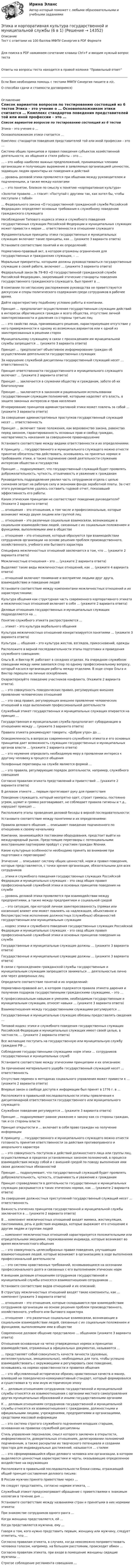      
          Описание
            Тест с ответами на 100 баллов МФПУ Синергия в PDF ФорматеДля поиска в PDF нажимаем сочетание клавиш Ctrl+F и вводим нужный вопрос тестаОтветы на вопросы теста находится в правой колонке Правильный ответ____________________________________________________________________________________Если Вам необходима помощь с тестами МФПУ Синергия пишите в л/с.О способах сдачи и стоимости договоримся)  
          Оглавление
          Список вариантов вопросов по тестированию состоящий из 6 тестов Этика – это учение о …   Основоположником этики считается …   Комплекс стандартов поведения представителей той или иной профессии – это …   Система общих принципов и правил поведения субъектов хозяйственной деятельности, их общения и стиля работы – это …   … – это набор наиболее важных предположений, принимаемых членами организации и получающих выражение в заявляемых организацией ценностях, задающих людям ориентиры их поведения и действий   … уровень деловой этики проявляется при общении между руководителем и подчиненными, а также между коллегами   … – это понятие, близкое по смыслу к понятию «корпоративная культура»   «Золотое правило …» гласит: «Поступай с другими так, как хотел бы, чтобы поступали с тобой»   … Федерального закона «О государственной гражданской службе Российской Федерации» определяет основные требования к служебному поведению гражданского служащего   Несоблюдение Типового кодекса этики и служебного поведения государственных служащих Российской Федерации и муниципальных служащих может привести к мерам … ответственности в отношении служащего   Фундаментальные принципы этики государственных и муниципальных служащих включают такие принципы, как … (укажите 3 варианта ответа)   Установите соответствие понятий и их определений:   Нормативно-правовый акт, в котором отражены ограничения для государственных и гражданских служащих, – …   Моральные приоритеты, которыми должны руководствоваться государственные служащие в своей работе, включают … (укажите 3 варианта ответа)   Федеральный закон № 79-ФЗ «О государственной гражданской службе Российской Федерации», закрепивший этические стандарты поведения государственного гражданского служащего, был принят в …   В компании по негласному распоряжению руководства не приветствуются дискуссии и споры политического содержания среди сотрудников в рабочее время. Дайте характеристику подобному условию работы в компании.     Принцип … предполагает осуществление государственным служащим действий в интересах обратившихся граждан и всего общества, отсутствие личной заинтересованности и давления со стороны третьих лиц   … – это свойство лица, принимающего решение, характеризующее отсутствие у него приверженности к одному из возможных вариантов или к одной из заинтересованных в решении сторон   Муниципальному служащему в связи с прохождением им муниципальной службы запрещается … (укажите 3 варианта ответа)   Принцип … предполагает объективное информирование граждан об осуществлении деятельности государственных служащих   За нарушение служебной дисциплины государственный служащий несет … ответственность   Принцип ответственности государственного и муниципального служащего включает … (укажите 2 варианта ответа)   Принцип … заключается в служении обществу и гражданам, заботе об их благополучии   Принцип … заключается в законном и рациональном использовании государственным служащим полномочий, которыми наделяет его власть, в защите законных интересов и прав населения   Игнорирование принципов административной этики может повлечь за собой … (укажите 3 варианта ответа)   За совершение административных проступков государственный служащий несет … ответственность   Принцип … включает такие положения, как верховенство закона, равенство перед законом, гарантированность основных прав и свобод граждан, неотвратимость наказания за совершенное правонарушение   Установите соответствие между видами ответственности и их определениями:   К принципу … государственного и муниципального служащего можно отнести принятие обязательства действовать, основываясь на принятых нормах и требованиях этики, а также подчинение своей деятельности служению интересам общества и государства   Принцип … подразумевает, что государственный служащий будет проявлять доброжелательность, чуткость, отзывчивость и уважение к гражданам   Руководитель подразделения уволил часть сотрудников отдела с целью снижения затрат на рабочую силу и экономии фонда заработной платы. За счет этого руководителю удалось составить годовой отчет, показавший эффективность его работы. Каким этическим принципам не соответствует поведение руководителя? (Укажите 2 варианта ответа)     … отношения – это отношения, в том числе и профессиональные, которые возникают между двумя лицами или группой лиц   … отношения – это различные социальные взаимосвязи, возникающие в социальном взаимодействии людей, связанные с их социальным положением и функциями, выполняемыми ими в обществе   … отношения – это отношения, которые образуются при взаимодействии сотрудников организации на основе решения проблем производственного, хозяйственного, учебного или бытового характера   Специфика межличностных отношений заключается в том, что … (укажите 2 варианта ответа)   Межличностные отношения – это … (укажите 2 варианта ответа)   Выделяют такие виды межличностных отношений, как … (укажите 4 варианта ответа)   … отношений включают понимание и восприятие людьми друг друга, взаимодействие и поведение людей   Установите соответствие между компонентами межличностных отношений и их характеристиками:   Культура общения как структурная часть современного корпоративного этикета и межличностных отношений включает в себя … (укажите 2 варианта ответа)   Деловые отношения государственных и муниципальных служащих подразделяются на …   Понятие служебного этикета распространяется …   … этикет – это культура вербального общения   Культура межличностных отношений конкретизируется понятиями … (укажите 3 варианта ответа)   Культура … общения – это культура жестов, взглядов, прикосновений, одежды   Расположите в верной последовательности этапы подготовки и проведения служебного совещания:   Ольга В. и Виктор М. работают в соседних отделах. На очередном служебном совещании между ними завязался спор по одному профессиональному вопросу, который̆ касался организации работы между отделами. В ходе спора Ольга и Виктор перешли на личные оскорбления. Охарактеризуйте поведение участников конфликта. (Укажите 2 варианта ответа).     … – это совокупность поведенческих правил, регулирующих внешнее проявление человеческих отношений   … – это свод правил, регулирующих внешнее проявление человеческих отношений в ходе выполнения профессиональной деятельности   Служебный этикет государственных и муниципальных служащих опирается на принцип …   Государственная и муниципальная служба предполагает субординацию в отношениях между … (укажите 3 варианта ответа)   Правила этикета рекомендуют говорить: «Доброе утро» до …   Осведомленность в вопросах современного служебного этикета и его основных принципов дает возможность служащим государственных и муниципальных органов власти … (укажите 2 варианта ответа)   … – это неумение определить необходимую меру в проявлении интереса к другому человеку в процессе общения   Телефонные переговоры на службе являются формой …   … – это правила, регулирующие порядок деятельности, например, служебного совещания   Согласно правилам этикета представлений и приветствий … (укажите 2 варианта ответа)   В деловом этикете … первым протягивает руку для приветствия   Поведение служащего, который неопрятно одет, строит гримасы, постоянно угрюм, шумит и громко разговаривает, не соблюдает правила гигиены и т.д., нарушает принцип …   Расположите этапы проведения деловой беседы в верной последовательности:   Установите соответствие между понятиями и их определениями:   Правила делового общения … описывают поведение подчиненного по отношению к своему начальнику   Компании, занимающейся поставками оборудования, предстоит выйти на международный рынок. Предстоящие переговоры с потенциальными иностранными партнерами пройдут с участием граждан Японии. Какие культурные особенности необходимо принять во внимание при подготовке к переговорам?     Этические … описывают систему общих ценностей, норм и правил поведения, которые представляются, с точки зрения организации, обязательными для всех сотрудников   … этики и служебного поведения государственных служащих Российской Федерации и муниципальных служащих – это свод общих правил профессиональной служебной этики и основных принципов поведения на службе   … уровень деловой этики проявляется при взаимодействии между предприятиями, а также между предприятием и социальной средой   … – это ситуация, при которой личная заинтересованность (прямая или косвенная) влияет или может повлиять на надлежащее, объективное и беспристрастное исполнение должностных (служебных) обязанностей государственным или муниципальным служащим   … кодекс этики и служебного поведения государственных служащих Российской Федерации и муниципальных служащих – это свод общих правил профессиональной служебной этики и основных принципов поведения на службе   Государственные и муниципальные служащие должны … (укажите 3 варианта ответа)   Государственные и муниципальные служащие должны … (укажите 3 варианта ответа)   В связи с прохождением гражданской службы государственным и муниципальным служащим запрещается заниматься … деятельностью лично или через доверенных лиц   Определите соответствие понятий и их определений:   Нормативно-правовой акт, в котором содержатся правила этикета дарения и получения подарков государственными гражданскими служащими, – это …   К профессиональным навыкам и умениям, необходимым государственным и муниципальным служащим, относят навыки … (укажите 3 варианта ответа)   Взаимоотношения между государственными служащими регулируются …   Государственные и муниципальные служащие обязаны предоставлять сведения …   Типовой кодекс этики и служебного поведения государственных служащих Российской Федерации и муниципальных служащих имеет своей целью, в частности, … (укажите 2 варианта ответа)   Все желающие поступить на государственную или муниципальную службу граждане РФ …   Соблюдение государственными служащими норм этики … сотрудников государственных и муниципальных служб   Установите соответствие между этическими принципами и их описанием:   За причинение материального ущерба государственный служащий несет … ответственность   Отсутствие перемен в методиках социального управления может привести к … (укажите 2 варианта ответа)   Впервые закон о свободе доступа к информации был принят в 1776 г. в …   Расположите в правильной последовательности этапы привлечения к дисциплинарной ответственности государственного или муниципального служащего:   Служебное поведение регулируется … (укажите 3 варианта ответа)   Принцип … подразумевает равное уважение к закону как со стороны граждан, так и со стороны власти   Принцип открытости и … включает в себя право граждан на получение информации   К принципу … государственного и муниципального служащего можно отнести готовность принятия ответственности за действия противоправного и аморального характера   … – это совокупность поступков и действий должностного лица или группы лиц, осуществляемых в пределах установленных законом полномочий, в процессе взаимодействия между собой и с внешней средой по поводу выполнения ими своих должностных обязанностей   Принцип … подразумевает, что государственный служащий будет проявлять доброжелательность, чуткость, отзывчивость и уважение к гражданам   Принцип справедливости в деятельности государственных и муниципальных служащих раскрывается в таких этических нормах, как … (укажите 2 варианта ответа)   За совершение должностных преступлений государственный служащий несет … ответственность   Важность этических принципов государственной и муниципальной службы заключается в … (укажите 2 варианта ответа)   В … компонент межличностных отношений входят мимика, жестикуляция, пантомимика, речь и действия индивида, которые выражают его отношение к другим людям и группам людей   … компонент межличностных отношений характеризуется положительными или отрицательными эмоциями, переживаниями индивида, которые возникают во время межличностного общения   … – это совокупность целесообразных правил поведения, улучшающих взаимоотношения людей, которые возникают в организациях в ходе выполнения профессиональной деятельности   … – это система нравственных требований, основывающихся на осознании профессионального долга и связанных с его выполнением этических норм   К внешним деловым отношениям сотрудников государственной и муниципальной службы относятся взаимоотношения сотрудников …   Установите соответствие видов отношений и их описаний:   В структуру межличностных отношений входят такие компоненты, как … компонент (укажите 3 варианта ответа)   … отношения – это отношения, которые складываются при взаимодействии сотрудников организации на основе решения проблем производственного, хозяйственного, учебного или бытового характера   … отношения – это различные социальные взаимосвязи, возникающие в социальном взаимодействии людей, связанные с их социальным положением и функциями, выполняемыми ими в обществе   Современное деловое общение представлено … общением (укажите 3 варианта ответа)   Отношения основанные на четко утвержденных нормах и принципах взаимодействия, отраженных в официальных документах, называются …   … представляет собой совокупность качеств личности (духовных, интеллектуальных, эмоциональных), необходимых для того, чтобы успешно взаимодействовать с окружающими и регулировать свое поведение, основываясь на нормах нравственности и правилах общения   … – это обусловленный исторически образец нравственных качеств и манер, влиявший на поведенческо-коммуникативный стандарт, который формировался и существовал в ту или иную историческую эпоху   К … деловым отношениям сотрудников государственной и муниципальной службы относятся их взаимоотношения с органами местного самоуправления других муниципальных образований и иными государственными органами   К … деловым отношениям сотрудников государственной и муниципальной службы относятся их взаимоотношения с гражданами, должностными и официальными лицами, учреждениями, предприятиями и организациями, средствами массовой информации   … – это система строгого служебного подчинения младших старшим, основанная на правилах служебной дисциплины   Стиль управления персоналом, смысл которого заключен в открытости, информативности, доверительных отношениях, делегировании полномочий подчиненным, а также раскрытии их творческого потенциала и создании простора для индивидуальных достижений, называется … стилем   … – это сформировавшийся образ делового человека или организации, в котором выделяются ценностные характеристики и черты, оказывающие определенное воздействие на окружающих   Расположите в правильной последовательности блоки схемы, отражающей общий принцип составления делового письма:   В России мужчин принято приветствие через …   Не следует представлять, согласно нормам этикета, …   Служебный этикет предусматривает обращение с приветствиями к знакомым коллегам в течение дня …   Установите соответствие между названиями стран и принятыми в них нормами этикета:   При знакомстве сотрудников одного ранга …   Когда женщина представляется, ей …   Когда представляется мужчина, ему …   Говоря о том, кого нужно представить первым, женщину или мужчину, следует отметить, что …   Согласно правилам этикета, в случаях, когда невозможно поприветствовать человека голосом, например, на большом расстоянии, происходит обмен …   Согласно правилам этикета, при входе в помещение женщины сидящие мужчины …   Строгое соблюдение регламента совещания … 
            
            
            Этика и корпоративная культура государственной и муниципальной службы. Этика и корпоративная культура государственной и муниципальной службы (6 в 1)⭐ Этика и корпоративная культура государственной и муниципальной службы (ответы на тесты Синергия / МТИ / МосАП, август 2022)Этика и корпоративная культура государственной и муниципальной службы Синергия / МТИ / МосАП. Новый сборник на отлично!💯 Этика и корпоративная культура государственной и муниципальной службы [Тема 1-4] (ответы на тесты Синергия / МОИ / МТИ / МосАП, октябрь 2023)Этика и корпоративная культура государственной и муниципальной службы (тест с ответами Синергия/МОИ/ МТИ)👌 Этика и корпоративная культура государственной и муниципальной службы. (тест с ответами Синергия/МОИ/ МТИ) 2022 (90/100)Этика делового общения ММУ 2023г.Этика делового общения ММУ 2023г.Этика деловых отношенийЭтика деловых отношенийЭтика деловых отношений и культура управления. Практическое задание. ММУ.Этика деловых отношений / Итоговый тест с ответами 100%Этика и корпоративная культура государственной и муниципальной службы
