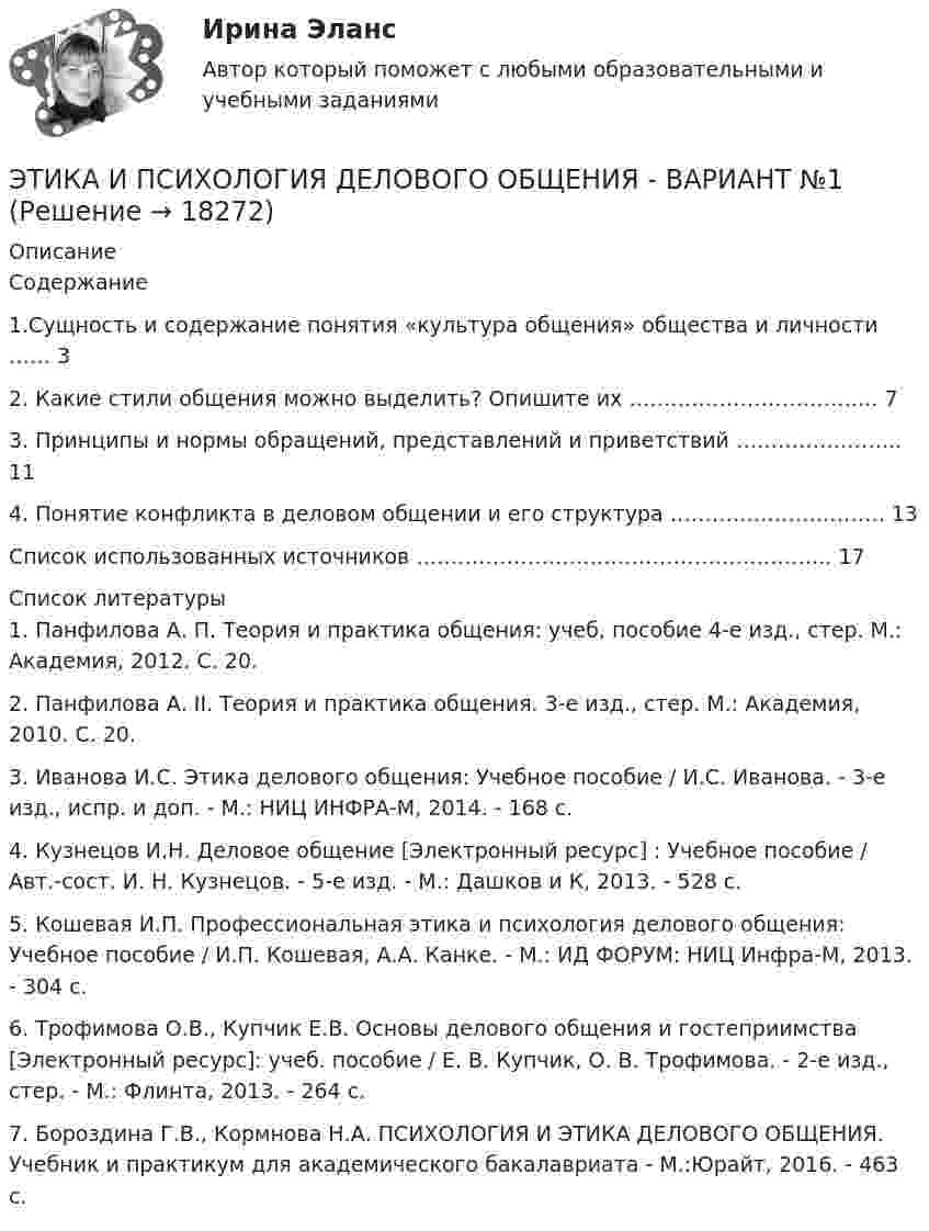     
          Описание
          	Содержание	   1.Сущность и содержание понятия «культура общения» общества и личности …… 3   2. Какие стили общения можно выделить? Опишите их ……………………………... 7   3. Принципы и нормы обращений, представлений и приветствий …………………... 11   4. Понятие конфликта в деловом общении и его структура …………………………. 13   Список использованных источников …………………………………………………... 17   
          Список литературы
          	1.                 Панфилова А. П. Теория и практика общения: учеб, пособие 4-е изд., стер. М.: Академия, 2012. С. 20.	2.                 Панфилова А. II. Теория и практика общения. 3-е изд., стер. М.: Академия, 2010. С. 20.	 3. Иванова И.С. Этика делового общения: Учебное пособие / И.С. Иванова. - 3-e изд., испр. и доп. - М.: НИЦ ИНФРА-М, 2014. - 168 с.	 4. Кузнецов И.Н. Деловое общение [Электронный ресурс] : Учебное пособие / Авт.-сост. И. Н. Кузнецов. - 5-е изд. - М.: Дашков и К, 2013. - 528 с.	5. Кошевая И.П. Профессиональная этика и психология делового общения: Учебное пособие / И.П. Кошевая, А.А. Канке. - М.: ИД ФОРУМ: НИЦ Инфра-М, 2013. - 304 с.	6. Трофимова О.В., Купчик Е.В. Основы делового общения и гостеприимства [Электронный ресурс]: учеб. пособие / Е. В. Купчик, О. В.  Трофимова. - 2-е изд., стер. - М.: Флинта, 2013. - 264 с. 	7. Бороздина Г.В., Кормнова Н.А.  ПСИХОЛОГИЯ И ЭТИКА ДЕЛОВОГО ОБЩЕНИЯ. Учебник и практикум для академического бакалавриата - М.:Юрайт, 2016. - 463 с.
            
            
            Этика и корпоративная культура государственной и муниципальной службы (тест с ответами Синергия/МОИ/ МТИ /МОСАП)ЭТИКА И ПСИХОЛОГИЯ ДЕЛОВОГО ОБЩЕНИЯ - ВАРИАНТ №1Этика и психология делового общения Зачетное задание 3 семестр МАНОЭтика исследует...Этика менеджера теория бизнеса теория бизнесаЭтика профессиональной деятельностиЭтика профессиональной деятельностиЭтика и корпоративная культура государственной и муниципальной службыЭтика и корпоративная культура государственной и муниципальной службы. Этика и корпоративная культура государственной и муниципальной службы (6 в 1)⭐ Этика и корпоративная культура государственной и муниципальной службы (ответы на тесты Синергия / МТИ / МосАП, август 2022)Этика и корпоративная культура государственной и муниципальной службы Синергия / МТИ / МосАП. Новый сборник на отлично!💯 Этика и корпоративная культура государственной и муниципальной службы [Тема 1-4] (ответы на тесты Синергия / МОИ / МТИ / МосАП, октябрь 2023)Этика и корпоративная культура государственной и муниципальной службы (тест с ответами Синергия/МОИ/ МТИ)