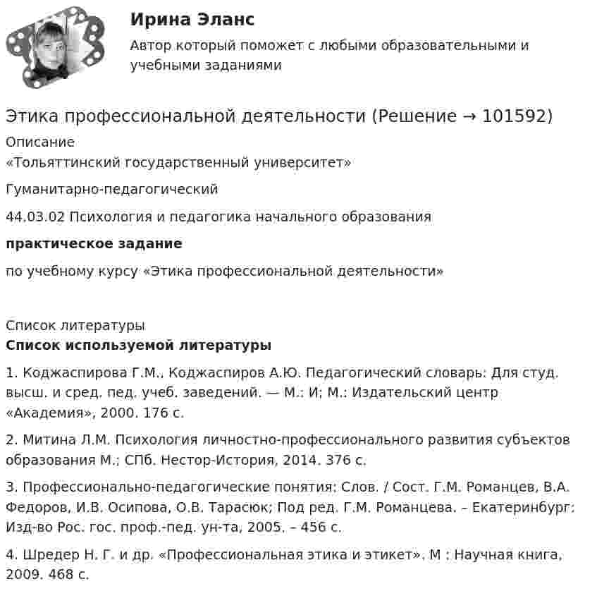       
            Описание
            «Тольяттинский государственный университет»Гуманитарно-педагогический 44.03.02 Психология и педагогика начального образования практическое заданиепо учебному курсу «Этика профессиональной деятельности»  
            Список литературы
            Список используемой литературы	1. Коджаспирова Г.М., Коджаспиров А.Ю. Педагогический словарь: Для студ. высш. и сред. пед. учеб. заведений. — М.: И; М.: Издательский центр «Академия», 2000. 176 с.	2. Митина Л.М. Психология личностно-профессионального развития субъектов образования М.; СПб. Нестор-История, 2014. 376 с.	3. Профессионально-педагогические понятия: Слов. / Сост. Г.М. Романцев, В.А. Федоров, И.В. Осипова, О.В. Тарасюк; Под ред. Г.М. Романцева. – Екатеринбург: Изд-во Рос. гос. проф.-пед. ун-та, 2005. – 456 с.	4. Шредер Н. Г. и др. «Профессиональная этика и этикет». М : Научная книга, 2009. 468 с. 