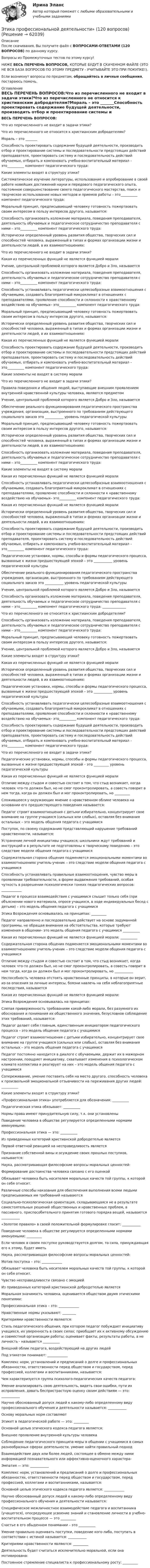      
            Описание
            После скачивания, Вы получите файл с ВОПРОСАМИ-ОТВЕТАМИ (120 ВОПРОСОВ) по данному курсу.Вопросы из Промежуточных тестов по этому курсу!НИЖЕ ВЕСЬ ПЕРЕЧЕНЬ ВОПРОСОВ, КОТОРЫЕ БУДУТ В  СКАЧЕННОМ ФАЙЛЕ (ЭТО НЕ ВСЯ БАЗА ВОПРОСОВ ПО ЭТОМУ ПРЕДМЕТУ - УЧИТЫВАЙТЕ ЭТО ПРИ ПОКУПКЕ!).Если возникнут вопросы по предметам, обращайтесь в личные сообщения, постараюсь помочь. 
            Оглавление
            ВЕСЬ ПЕРЕЧЕНЬ ВОПРОСОВ:Что из перечисленного не входит в задачи этики?Что из перечисленного не относится к христианским добродетелям?Мораль – это _______Способность проектировать содержание будущей деятельности, производить отбор и проектирование системы и последовательности предстоящих действий преподавателя, проектировать систему и последовательность действий обучаемых, отбирать и компоновать учебно-воспитательный материал – это__________ компонент педагогического труда:Какие элементы входят в структуру этики?Систематическое изучение литературы, использование и апробирование в своей работе новейших достижений науки и передового педагогического опыта, постоянное совершенствование своего педагогического мастерства, поиск и творческое использование новых методов и приемов работы – это__________ компонент педагогического труда:Моральный принцип, предписывающий человеку готовность пожертвовать своим интересом в пользу интересов другого, называется:Способность организовать изложение материала, поведения преподавателя, деятельность обучаемых и педагогическое сотрудничество преподавателя с ними – это__________ компонент педагогического труда:Исторически определенный уровень развития общества, творческих сил и способностей человека, выраженный в типах и формах организации жизни и деятельности людей, в их взаимоотношениях:Что из перечисленного не входит в задачи этики?Какая из перечисленных функций не является функцией моралиУчение, центральной проблемой которого является Добро и Зло, называетсяСпособность организовать изложение материала, поведения преподавателя, деятельность обучаемых и педагогическое сотрудничество преподавателя с ними – это__________ компонент педагогического труда:Способность устанавливать педагогически целесообразные взаимоотношения с обучаемыми, создавать благоприятный микроклимат в отношениях с преподавателями, проявление способности и склонности к нравственному воздействию на обучаемых– это__________ компонент педагогического труда:Моральный принцип, предписывающий человеку готовность пожертвовать своим интересом в пользу интересов другого, называется:Исторически определенный уровень развития общества, творческих сил и способностей человека, выраженный в типах и формах организации жизни и деятельности людей, в их взаимоотношениях:Какая из перечисленных функций не является функцией моралиСпособность проектировать содержание будущей деятельности, производить отбор и проектирование системы и последовательности предстоящих действий преподавателя, проектировать систему и последовательность действий обучаемых, отбирать и компоновать учебно-воспитательный материал – это__________ компонент педагогического труда:Какие элементы не входят в систему моралиЧто из перечисленного не входит в задачи этики?Правила поведения и общения людей, выступающие внешним проявлением внутренней нравственной культуры человека, являются предметомУчение, центральной проблемой которого является Добро и Зло, называетсяОбеспечение реального функционирования педагогического пространства учреждения, организации, выстроенного по требованиям действующего социального заказа это ___________ уровень педагогической культурыМоральный принцип, предписывающий человеку готовность пожертвовать своим интересом в пользу интересов другого, называется:Исторически определенный уровень развития общества, творческих сил и способностей человека, выраженный в типах и формах организации жизни и деятельности людей, в их взаимоотношениях:Способность организовать изложение материала, поведения преподавателя, деятельность обучаемых и педагогическое сотрудничество преподавателя с ними – это__________ компонент педагогического труда:Какие элементы не входят в систему моралиКакая из перечисленных функций не является функцией моралиСпособность устанавливать педагогически целесообразные взаимоотношения с обучаемыми, создавать благоприятный микроклимат в отношениях с преподавателями, проявление способности и склонности к нравственному воздействию на обучаемых– это__________ компонент педагогического труда:Какая из перечисленных функций не является функцией моралиИсторически определенный уровень развития общества, творческих сил и способностей человека, выраженный в типах и формах организации жизни и деятельности людей, в их взаимоотношениях:Способность проектировать содержание будущей деятельности, производить отбор и проектирование системы и последовательности предстоящих действий преподавателя, проектировать систему и последовательность действий обучаемых, отбирать и компоновать учебно-воспитательный материал – это__________ компонент педагогического труда:Педагогические установки, нормы, способы и формы педагогического процесса, вызванные к жизни предшествующей эпохой – это ___________ уровень педагогической культурыОбеспечение реального функционирования педагогического пространства учреждения, организации, выстроенного по требованиям действующего социального заказа это ___________ уровень педагогической культурыУчение, центральной проблемой которого является Добро и Зло, называетсяСпособность организовать изложение материала, поведения преподавателя, деятельность обучаемых и педагогическое сотрудничество преподавателя с ними – это__________ компонент педагогического труда: ______________Что из перечисленного не относится к христианским добродетелям?Способность организовать изложение материала, поведения преподавателя, деятельность обучаемых и педагогическое сотрудничество преподавателя с ними – это__________ компонент педагогического труда:Моральный принцип, предписывающий человеку готовность пожертвовать своим интересом в пользу интересов другого, называется:Учение, центральной проблемой которого является Добро и Зло, называетсяКакие элементы входят в структуру этики?Какая из перечисленных функций не является функцией моралиИсторически определенный уровень развития общества, творческих сил и способностей человека, выраженный в типах и формах организации жизни и деятельности людей, в их взаимоотношениях:Педагогические установки, нормы, способы и формы педагогического процесса, вызванные к жизни предшествующей эпохой – это ___________ уровень педагогической культурыСпособность устанавливать педагогически целесообразные взаимоотношения с обучаемыми, создавать благоприятный микроклимат в отношениях с преподавателями, проявление способности и склонности к нравственному воздействию на обучаемых– это__________ компонент педагогического труда:Способность проектировать содержание будущей деятельности, производить отбор и проектирование системы и последовательности предстоящих действий преподавателя, проектировать систему и последовательность действий обучаемых, отбирать и компоновать учебно-воспитательный материал – это__________ компонент педагогического труда:Что из перечисленного не входит в задачи этики?Педагогические установки, нормы, способы и формы педагогического процесса, вызванные к жизни предшествующей эпохой – это _________ уровень педагогической культурыКакая из перечисленных функций не является функцией моралиОтличие между стыдом и совестью состоит в том, что стыд возникает, когда человек что-то должен был, но не смог проконтролировать, а совесть говорит в нем тогда, когда он должен был и мог проконтролировать, но _________Сложившееся у окружающих мнение о нравственном облике человека на основании его предшествующего поведения называется:Педагог строит взаимоотношения с детьми избирательно, концентрирует свое внимание на группе учащихся (сильных или слабых), оставляя без внимания остальных – это модель общения педагога с учащимисяПоступок, по своему содержанию представляющий нарушение требований нравственности, называется:Устранение личной инициативы учащихся; школьники ждут требований и инструкций и в результате не подготовлены к творческому поведению – это следствие модели общения педагога с учащимисяСодержательная сторона общения подменяется эмоциональными моментами во взаимоотношениях учитель-ученик – это следствие модели общения педагога с учащимисяСпособность устанавливать правильные взаимоотношения, чувство меры в проявлении требовательности, в форме выдвижения требований, особая чуткость в разрешении психологически тонких педагогических вопросов: ____________Педагог в процессе взаимодействия с учащимися слышит только себя (при объяснении нового материала, опросе учащихся, в ходе индивидуальных бесед с детьми) – это модель общения педагога с учащимисяЭтика Возрождения основывалась на принципах: _________Педагог направленно и последовательно действует на основе задуманной программы, не обращая внимания на обстоятельства, которые требуют изменения в общении– это модель общения педагога с учащимися __________Какая из перечисленных функций не является функцией морали: __________Содержательная сторона общения подменяется эмоциональными моментами во взаимоотношениях учитель-ученик – это следствие модели общения педагога с учащимисяОтличие между стыдом и совестью состоит в том, что стыд возникает, когда человек что-то должен был, но не смог проконтролировать, а совесть говорит в нем тогда, когда он должен был и мог проконтролировать, но ___________Неспособность человека отстоять нравственные принципы, в которые он верит, из-за опасения за личные интересы, боязни навлечь на себя неблагоприятные последствия, называетсяКакая из перечисленных функций не является функцией морали:Этика Возрождения основывалась на принципах:Слепая приверженность требованиям какой-либо морали, без разумного их обоснования и понимания их общественного значения, безусловное соблюдение этих требований, называется:Педагог делает себя главным, единственным инициатором педагогического процесса – это модель общения педагога с учащимисяПедагог строит взаимоотношения с детьми избирательно, концентрирует свое внимание на группе учащихся (сильных или слабых), оставляя без внимания остальных – это модель общения педагога с учащимисяПедагог постоянно находится в диалоге с обучаемыми, держит их в мажорном настроении, поощряет инициативу, схватывает изменения в психологическом климате коллектива и реагирует на них – это модель общения педагога с учащимисяСопереживание, умение поставить себя на место другого, способность человека к произвольной эмоциональной отзывчивости на переживания других людей: __________Какие элементы входят в структуру этики?«Профессиональная этика» употребляется для обозначения: __________Педагогическая этика обязывает: __________Нормы права имеют принудительную силу, т.к. они установленыПоведение человека в обществе регулируется определенными нормами именуемыми:Профессиональная этика — это: __________Из приведенных категорий христианской добродетелью являетсяПервой ответной реакцией на несправедливость являетсяПризнание собственной вины и осуждение своих прошлых поступков, называется:Наука, рассматривающая философские вопросы моральных ценностей:Формирование достоинства человека связано с его оценкойОбязывает человека быть носителем моральных качеств той группы, к которой он себя относит.Различные способы наказания для обеспечения выполнения всеми людьми предписываемых им требований называютсяСоциально-психологическая ориентация, складывающаяся не в результате самостоятельных решений общественных и нравственных проблем, а пассивного, приспособительного принятия готового порядка вещей, называется ___________«Золотое правило» в своей положительной формулировке гласит:  ___________Поведение человека в обществе регулируется определенными нормами именуемыми: _________Если человек в своем поступке руководствуется долгом, то сила, принуждающая его к этому, будет иметьНаука, рассматривающая философские вопросы моральных ценностей:Мотив поступка – это: ____________Обязывает человека быть носителем моральных качеств той группы, к которой он себя относит.Чувство несправедливости связано с эмоциейИз приведенных категорий христианской добродетелью являетсяМоральная значимость человека, оценивается обществом двумя этическими понятиями:Профессиональная этика – это: ____________Нравственные нормы указывают: ________Критериями нравственности являются:Стиль педагогического общения, при котором педагог побуждает инициативу учащихся, их уверенность в своих силах; приобщает их к активному обсуждению и совместной организации работы; оценивает факты, результаты работы, а не личность - называется __________Внешний облик педагога, воздействующий на других людейПод этикетом понимают: ____________Комплекс норм, установлений и предписаний о долге и профессиональных обязанностях, ответственности перед обществом и государством, перед профессией, коллегами и воспитанниками, называется:Чем характеризуется группа психолого-педагогических качеств педагога:Умение анализировать свою деятельность, видеть свои ошибки, пути их исправления, давать беспристрастную оценку своим действиям — это: ___________Научно обоснованный допуск людей к какому-либо определенному виду профессионального обучения и деятельности называется: ___________Основу моральных норм составляютЭтикет в педагогической работе — это: _________Основной целью этического кодекса педагога является:Внешнее проявление внутренней культуры человекаСоблюдение педагогического принципа меры в общении с учащимися в самых разнообразных сферах деятельности, умение найти правильный подходВзаимодействие двух или более людей, состоящее в обмене между ними информацией познавательного или аффективно-оценочного характера-Эмпатия — это: ___________Комплекс норм, установлений и предписаний о долге и профессиональных обязанностях, ответственности перед обществом и государством, перед профессией, коллегами и воспитанниками, называется:Основной целью этического кодекса педагога является: ____________Научно обоснованный допуск людей к какому-либо определенному виду профессионального обучения и деятельности называется:Специфическое межличностное взаимодействие педагога и воспитанника (учащегося), опосредующее усвоение знаний и становление личности в учебно-воспитательном процессе — это _________Счастье в его обыденном понимании – это __________Умение правильно оценивать поступки, поведение кого-либо, поступать в соответствии с истиной называется: ___________Критериями нравственности являются: _________Деятельность будет считаться исключительно моральной, если она мотивирована:Постоянное стремление специалиста к профессиональному росту: _________  
            
            
            Этика профессиональной деятельностиЭтика профессиональной деятельности» (120 вопросов)Этика профессиональной деятельности/Итоговый тест с ответами 93%ЭТИКА ПСИХОЛОГИЧЕСКОЙ РАБОТЫ💯 Этика психологической работы.фпдг_БАК (ответы на тест Синергия / МОИ / МТИ / МосАП, декабрь 2023)💯 Этика психологической работы.фпдг_БАК (ответы на тест Синергия / МОИ / МТИ / МосАП, ноябрь 2023)💯 Этика психологической работы.фпдг_БАК (ответы на тест Синергия / МОИ / МТИ / МосАП, сентябрь 2023)👌 Этика и корпоративная культура государственной и муниципальной службы. (тест с ответами Синергия/МОИ/ МТИ) 2022 (90/100)Этика и корпоративная культура государственной и муниципальной службы (тест с ответами Синергия/МОИ/ МТИ /МОСАП)ЭТИКА И ПСИХОЛОГИЯ ДЕЛОВОГО ОБЩЕНИЯ - ВАРИАНТ №1Этика и психология делового общения Зачетное задание 3 семестр МАНОЭтика исследует...Этика менеджера теория бизнеса теория бизнесаЭтика профессиональной деятельности